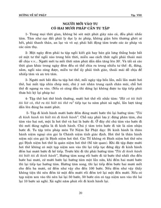 ÑÖÔØNG VEÀ XÖÙ PHAÄT

Tập VIII

NGÖÔØI MÔÙI VAØO TU
COÙ HAI MÖÔI PHAÙP CAÀN TU TAÄP
1- Trong moïi thôøi gian, khoâng boû soùt moät phuùt giaây naøo caû, ñeàu phaûi nhaéc
taâm. Taâm nhö cuïc ñaát phaûi ly duïc ly aùc phaùp, khoâng giaän hôøn thöông gheùt ai
heát, phaûi thanh thaûn, an laïc vaø voâ söï; phaûi baát ñoäng taâm tröôùc caùc aùc phaùp vaø
caùc caûm thoï.
2- Moät ngaøy ñeâm phaûi tu taäp ngoài kieát giaø hay baùn giaø löng thaúng hoaëc baát
cöù moät tö theá ngoài naøo trong boán thôøi, mieãn sao caùch thöùc ngoài phaûi thoaûi maùi
deã chòu v.v... Ngöôøi môùi tu moãi thôøi naêm phuùt daàn daàn taêng leân 30'. Vaø taát caû caùc
thôøi gian khaùc trong ngaøy ñeâm ñeàu coù theå chia ra trong nhieàu tö theá: ñi, ñöùng,
naèm, ngoài naøo cuõng ñöôïc, mieãn tö theá aáy phaûi tónh giaùc, thoaûi maùi deã chòu ñeå
nhieáp taâm vaø an truù taâm.
3- Ngöôøi môùi baét ñaàu tu taäp hôi thôû, moãi ngaøy taäp boán laàn, moãi laàn möôøi hôi
thôû, hai maét taäp nhìn choùp muõi, chuù yù nôi nhaân trung caïnh chaân muõi, choã hôi
thôû ñi ngang ra vaøo. (Neáu coù caêng ñaàu thì döøng laïi khoâng ñöôïc tu taäp tieáp phaûi
thöa hoûi kyõ laïi phaùp tu)
4- Taäp thôû hôi thôû bình thöôøng, möôøi hôi thôû roài nhaéc taâm: ‚Hít voâ toâi bieát
toâi hít voâ, thôû ra toâi bieát toâi thôû ra‛ tieáp tuïc tu naêm phuùt xaû nghæ, laàn löôït taêng
daàn leân ñuùng ba möôi phuùt.
5- Taäp ñi kinh haønh möôøi böôùc ñeám ñuùng möôøi böôùc thì laïi höôùng taâm: ‚Toâi
ñi kinh haønh toâi bieát toâi ñi kinh haønh‛. Choã naøy phaûi löu yù: ñöøng phaân taâm, chuù
taâm vaøo hai nôi, moät laø hôi thôû vaø hai laø böôùc ñi. ÔÛ ñaây chæ chuù taâm vaøo böôùc ñi
thì môùi ñuùng nghóa laø ñi kinh haønh. Chuù yù taâm treân böôùc ñi töùc laø caûm nhaän
böôùc ñi. Tu taäp treân phaùp moân Töù Nieäm Xöù Phaät daïy: Ñi kinh haønh laø thaân
haønh nieäm ngoaïi coøn goïi laø Chaùnh nieäm tænh giaùc ñònh. Hôi thôû laø thaân haønh
nieäm noäi coøn goïi laø Ñònh nieäm hôi thôû. Caùc Toå khoâng roõ Ñònh nieäm hôi thôû neân
goïi Ñònh nieäm hôi thôû laø quaùn nieäm hôi thôû (Soå töùc quan). Khi ñaõ taäp ñöôïc möôøi
hôi thôû khoâng coù moät taïp nieäm xen vaøo thì laïi tieáp tuïc ñöùng daäy ñi kinh haønh
ñeám hai möôi böôùc ñi keá tieáp. Tröôùc khi ñi thì phaûi höôùng taâm ‚Toâi ñi kinh haønh
toâi bieát toâi ñi kinh haønh‛, Höôùng taâm xong roài böôùc ñi töø böôùc thöù nhaát cho ñeán
böôùc hai möôi, cöù möôøi böôùc laïi höôùng taâm moät laàn nöõa, khi ñeám hai möôi böôùc
thì laïi tieáp tuïc höôùng taâm. Höôùng taâm xong, thì laïi tieáp ñeám böôùc hai möôi moát
cho ñeán ba möôi, cöù ñeám nhö vaäy cho ñeán 100 böôùc. Neáu ñeám nhö vaäy thaáy
khoâng tieän thì neân ñeám töø moät ñeán möôøi roài ñeám trôû laïi moät ñeán möôøi. Neáu coù
taïp nieäm xen vaøo thì neân lui laïi 50 böôùc, 50 böôùc coøn coù taïp nieäm xen vaøo thì lui
laïi 10 böôùc xaû nghæ. Xaû nghæ naêm phuùt roài ñi kinh haønh laïi.
20

 