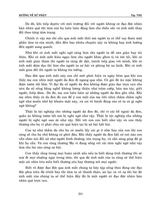 ÑÖÔØNG VEÀ XÖÙ PHAÄT

Tập VIII

Do ñoù, khi tieáp duyeân vôùi moâi tröôøng ñoái vôùi ngöôøi khoâng coù ñaïo ñöùc nhaân
baûn nhaân quaû thì taâm cuûa hoï luoân luoân ñoäng laøm cho thaàn saéc vaø aùnh maét thay
ñoåi theo töøng taâm traïng.
Chính vì vaäy maø chæ caàn qua aùnh maét thoâi maø ngöôøi ta coù theå suy ñoaùn moät
phaàn taâm tö cuûa mình, daãn ñeán bao nhieâu chuyeän xaûy ra khoâng hay aûnh höôûng
ñeán ngöôøi xung quanh.
Nhö khi coù aùnh maét nghi ngôø cuõng laøm cho ngöôøi ta deã saân giaän hay tuûi
thaân. Khi coù aùnh maét kieâu ngaïo laøm cho ngöôøi khaùc ghen tò vaø töùc toái, khi coù
aùnh maét gian tham thì ngöôøi ta caøng deø daët, traùnh tieáp giao vôùi mình, khi coù
aùnh maét daâm duïc thì laøm cho ngöôøi ta sôï haõi vaø phoøng hoä xa laùnh. Khi coù aùnh
maét gian doái thì ngöôøi ta khoâng tin töôûng…
Ñaïo ñöùc qua aùnh maét naøy con chæ môùi phaùt hieän ra ngaøy hoâm qua khi con
thaáy meï con nhìn moät ngöôøi da ñen ñi ngang qua nhaø. Coâ gaùi ñoù aên maëc khoâng
ñöôïc töôm taát laém. Vì ñaïi ña soá ngöôøi da ñen khoâng ñöôïc giaùo duïc troïn veïn cho
neân ña soá soáng baèng ngheà khoâng löông thieän nhö troäm cöôùp, baùn ma tuùy, gieát
ngöôøi, hieáp daâm… Do ñoù, meï con luoân luoân sôï nhöõng ngöôøi da ñen gaàn nhaø. Khi
meï nhìn thaáy coâ da ñen ñoù con ñeå yù con maét cuûa meï lieác nhìn chaèm chaèm nghi
ngôø nhö muoán nhôù kyõ khuoân maët naøy, vaø coi roõ haønh ñoäng cuûa coâ ta coù gì nghi
ngôø khoâng?
Thaät laø toäi nghieäp cho nhöõng ngöôøi da ñen ñoù, chæ vì caùi beà ngoaøi da ñen,
quaàn aùo khoâng töôm taát maø bò nghi ngôø nhö vaäy. Thaät laø toäi nghieäp cho nhöõng
ngöôøi bò nghi ngôø oan öùc nhö vaäy. Ñoái vôùi con con bieát nhö vaäy vaø con thaáy
thöông cho hoï vì phaûi chòu caùi quaû hieän taïi bò xaõ hoäi haát huûi.
Con töï nhuû thaàm duø cho hoï coù muoán laáy caùi gì ôû nhaø hay cuûa con thì con
cuõng seõ cho hoï chöù khoâng coù gheùt ñaâu. Khi thaáy ngöôøi da ñen baát cöù nôi naøo con
vaãn chaøo noùi ñoái xöû nhö ngöôøi bình thöôøng, toân troïng hoï, vaø saün saøng giuùp ñôõ gì
khi hoï caàn. Vaø con cuõng thöông Meï vì ñang soáng vôùi caùi taâm nghi ngôø nhö vaäy
laøm cho luùc naøo cuõng sôï haõi.
Con thaáy raèng trong moïi hoaøn caûnh xaáu neáu ta bieát duøng tình thöông thì seõ
xoaù ñi moïi chöôùng ngaïi trong taâm, thì qua ñoù aùnh maét cuûa ta cuõng seõ theå hieän
moät caùi nhìn trìu meán bieát thöông yeâu hay thöông xoùt moïi ngöôøi.
Bieát roõ ñöôïc ñaïo ñöùc qua aùnh maét chuùng ta haõy taäp soáng theo ñuùng caùc ñaïo
ñöùc phía treân ñaõ trình baøy thì taâm ta seõ thanh thaûn, an laïc vaø voâ söï thì luùc ñoù
aùnh maét cuûa chuùng ta seõ theå hieän ñaày ñuû laø moät ngöôøi coù ñaïo ñöùc nhaân baûn
nhaân quaû troïn veïn.

201

 