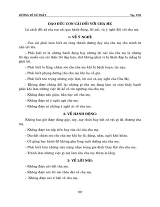 ÑÖÔØNG VEÀ XÖÙ PHAÄT

Tập VIII

ÑAÏO ÑÖÙC CON CAÙI ÑOÁI VÔÙI CHA MEÏ
Laø caùch ñoái xöû cuûa con caùi qua haønh ñoäng, lôøi noùi, vaø yù nghó ñoái vôùi cha meï.
1- VEÀ YÙ NGHÓ:
- Con caùi phaûi luoân bieát ôn coâng thaønh döôõng daïy cuûa cha meï cho mình töø
nhoû tôùi lôùn
- Phaûi bieát roõ laø nhöõng haønh ñoäng hay nhöõng lôøi noùi cuûa cha meï laø nhöõng
lôøi daïy muoán con caùi ñöôïc toát ñeïp hôn, chöù khoâng phaûi vì bò ñaùnh ñaäp la maéng laø
gheùt boû.
- Phaûi bieát lo laéng, chaêm soùc cho cha meï khi bò beänh hoaïn, tai naïn.
- Phaûi bieát phuïng döôõng cho cha meï khi hoï veà giaø.
- Phaûi bieát toân troïng nhöõng vieäc laøm, lôøi noùi vaø suy nghó cuûa Cha Meï.
- Khoâng ñöôïc choáng ñoái laïi nhöõng gì cha meï ñang laøm vaø caûm thaáy haïnh
phuùc khi laøm nhöõng vieäc ñoù keå caû tín ngöôõng cuûa cha meï.
- Khoâng ñöôïc saân giaän, haèn hoïc vôùi cha meï.
- Khoâng ñöôïc coù yù nghi ngôø cha meï.
- Khoâng ñöôïc coù nhöõng yù nghó aùc veà cha meï.
2- VEÀ HAØNH ÑOÄNG:
Khoâng bao giôø ñöôïc duøng gaäy, caây, tay chaân hay baát cöù vaät gì ñaû thöông cha
meï.
- Khoâng ñöôïc aên caép tieàn hay cuûa caûi cuûa cha meï.
- Dìu daét chaêm soùc cho cha meï khi hoï ñi, ñöùng, naèm, ngoài khoù khaên.
- Coá gaéng hoïc haønh ñeå khoâng phuï loøng nuoâi döôõng cuûa cha meï.
- Phaûi bieát laøm nhöõng vieäc naëng nhoïc trong gia ñình thay theá cho cha meï.
- Traùnh laøm nhöõng vieäc gì maø laøm cho cha meï theâm lo laéng.
3- VEÀ LÔØI NOÙI:
- Khoâng ñöôïc noùi doái cha meï.
- Khoâng ñöôïc noùi lôøi noùi theâu deät veà cha meï.
- Khoâng ñöôïc noùi 2 löôõi veà cha meï.

202

 