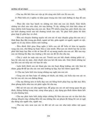 ÑÖÔØNG VEÀ XÖÙ PHAÄT

Tập VIII

- Cha meï ñoâi khi laøm sai vieäc gì thì cuõng neân bieát xin loãi con caùi.
2- Phaûi hieåu roõ yù nghóa vaø taàm quan troïng cuûa vieäc nuoâi döôõng vaø daïy doã con
caùi.
- Theo doõi vieäc hoïc haønh vaø nhöõng troø chôi maø con caùi thích. Giaûi thích
nhöõng troø chôi naøo neân chôi, troø naøo khoâng. Ví duï: nhöõng troø chôi baén nhau seõ
laøm nhieãm tính hung baïo cuûa con caùi. Xem TV nhieàu cuõng haïi, giaûi thích cho con
caùi bieát chöông trình naøo toát chöông trình naøo xaáu. Vaø phaûi bieát phaân boá thôøi
gian hôïp lyù giöõa hoïc vaø chôi.
- Neân noùi chuyeän thöôøng xuyeân vôùi con caùi veà moïi chuyeän giuùp cho con caùi yù
thöùc ñöôïc ñaïo ñöùc trong gia ñình, ngoaøi xaõ hoäi, giöõa ngöôøi vaø ngöôøi, ngöôøi vaø vaät,
ngöôøi vaø coû caây thieân nhieân moâi tröôøng.
- Neân daønh thôøi gian laéng nghe yù kieán con caùi ñeå hieåu roõ taâm tö nguyeän
voïng cuûa con, chöù ñöøng eùp buoäc theo yù cuûa mình. Nhö con caùi thích hoïc kyõ sö maø
phaûi baét buoäc hoïc Baùc só thì seõ laøm ñoã vôõ söï mong muoán cuûa con caùi. Roài sau naøy
con caùi khoâng thi ñaäu vaøo tröôøng y thì con caùi ñoå loãi cho cha meï.
- Chuù yù caùch aên maëc cuûa con caùi. Traùnh con caùi baét chöôùc nhöõng phaàn töû ,
baïn beø xaáu maø aên maëc, chaûi chuoát nhö con keùt ñuû maøu saéc. Giaûi thích nhöõng tai
haïi khi con caùi tieáp xuùc vôùi baïn beø xaáu.
- Luoân kích thích con caùi tham gia vaøo caùc hoaït ñoäng tröôøng, caùc vieäc laøm töø
thieän, giuùp ñôõ ñeå taïo cho caùc con moâi tröôøng töï laäp, hoïc hoûi theâm ngoaøi ñôøi.
3- Cha meï luoân bieát toân troïng nhöõng suy nghó cuûa con caùi.
- Cuøng con caùi baøn luaän veà nhöõng sôû thích, caùi thaáy, caùi hieåu cuûa con caùi vaø
leøo laùi con caùi vaøo con ñöôøng ñuùng.
- Cha meï khoâng neân coù kieåu daïy con caùi baèng hình phaït hay aùp ñaët moïi ñieàu
theo phong kieán nhö con caùi phaûi nghe lôøi cha meï
- Ñoái xöû vôùi con caùi nhö ngöôøi baïn, ñeå giuùp con caùi côûi môû trong quan heä gia
ñình, thaúng thaéng trung tröïc, cuøng nhau goùp yù, xaây döïng gia ñình theâm ñoaøn keát
vaø yeâu thöông hôn.
- Cha meï phaûi luoân bieát chaáp nhaän nhöõng loãi laàm cuûa con caùi vaø tha thöù cho
chuùng, khuyeân daïy nhöõng ñieàu toát sau nhöõng laàn sai phaïm ñoù baèng lôøi noùi aùi ngöõ
dòu daøng cuûa ngöôøi cha, ngöôøi meï.
- Cha meï neân xem con caùi vaø ñoái xöû vôùi con caùi nhö moät nhaân vaät quan
troïng.

204

 