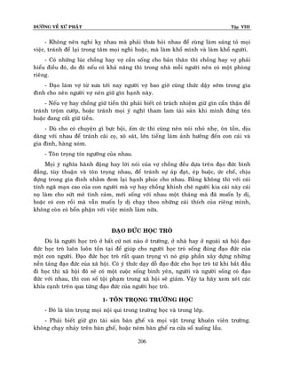 ÑÖÔØNG VEÀ XÖÙ PHAÄT

Tập VIII

- Khoâng neân nghi kî nhau maø phaûi thöa hoûi nhau ñeå cuøng laøm saùng toû moïi
vieäc, traùnh ñeå laïi trong taâm moïi nghi hoaëc, maø laøm khoå mình vaø laøm khoå ngöôøi.
- Coù nhöõng luùc choàng hay vôï caàn soáng cho baûn thaân thì choàng hay vôï phaûi
hieåu ñieàu ñoù, do ñoù neáu coù khaû naêng thì trong nhaø moãi ngöôøi neân coù moät phoøng
rieâng.
- Ñaïo laøm vôï töø xöa tôùi nay ngöôøi vôï bao giôø cuõng thöùc daäy sôùm trong gia
ñình cho neân ngöôøi vôï neân giöõ gìn haïnh naøy.
- Neáu vôï hay choàng giöõ tieàn thì phaûi bieát coù traùch nhieäm giöõ gìn caån thaän ñeå
traùnh troäm cöôùp, hoaëc traùnh moïi yù nghó tham lam taøi saûn khi mình ñöùng teân
hoaëc ñang caát giöõ tieàn.
- Duø cho coù chuyeän gì böïc boäi, aám öùc thì cuõng neân noùi nhoû nheï, oân toàn, dòu
daøng vôùi nhau ñeå traùnh caõi coï, xoâ saùt, lôùn tieáng laøm aûnh höôûng ñeán con caùi vaø
gia ñình, haøng xoùm.
- Toân troïng tín ngöôõng cuûa nhau.
Moïi yù nghóa haønh ñoäng hay lôøi noùi cuûa vôï choàng ñeàu döïa treân ñaïo ñöùc bình
ñaúng, tuøy thuaän vaø toân troïng nhau, ñeå traùnh söï aùp ñaït, eùp buoäc, öùc cheá, chòu
ñöïng trong gia ñình nhaèm ñem laïi haïnh phuùc cho nhau. Baèng khoâng thì vôùi caùi
tính ngaõ maïn cao cuûa con ngöôøi maø vôï hay choàng khinh cheâ ngöôøi kia caùi naøy caùi
noï laøm cho söùt meõ tình caûm, môùi soáng vôùi nhau moät thaùng maø ñaõ muoán ly dò,
hoaëc coù con roài maø vaãn muoán ly dò chaïy theo nhöõng caùi thích cuûa rieâng mình,
khoâng coøn coù boån phaän vôùi vieäc mình laøm nöõa.
ÑAÏO ÑÖÙC HOÏC TROØ
Duø laø ngöôøi hoïc troø ôû baát cöù nôi naøo ôû tröôøng, ôû nhaø hay ôû ngoaøi xaõ hoäi ñaïo
ñöùc hoïc troø luoân luoân toàn taïi ñeå giuùp cho ngöôøi hoïc troø soáng ñuùng ñaïo ñöùc cuûa
moät con ngöôøi. Ñaïo ñöùc hoïc troø raát quan troïng vì noù goùp phaàn xaây döïng nhöõng
neàn taûng ñaïo ñöùc cuûa xaõ hoäi. Coù yù thöùc daïy doã ñaïo ñöùc cho hoïc troø töø khi baét ñaàu
ñi hoïc thì xaõ hoäi ñoù seõ coù moät cuoäc soáng bình yeân, ngöôøi vaø ngöôøi soáng coù ñaïo
ñöùc vôùi nhau, thì con soá toäi phaïm trong xaõ hoäi seõ giaûm. Vaäy ta haõy xem xeùt caùc
khía caïnh treân qua töøng ñaïo ñöùc cuûa ngöôøi hoïc troø.
1- TOÂN TROÏNG TRÖÔØNG HOÏC
- Ñoù laø toân troïng moïi noäi qui trong tröôøng hoïc vaø trong lôùp.
- Phaûi bieát giöõ gìn taøi saûn baøn gheá vaø moïi vaät trong khuoân vieân tröôøng.
khoâng chaïy nhaûy treân baøn gheá, hoaëc neùm baøn gheá ra cöûa soå xuoáng laàu.
206

 