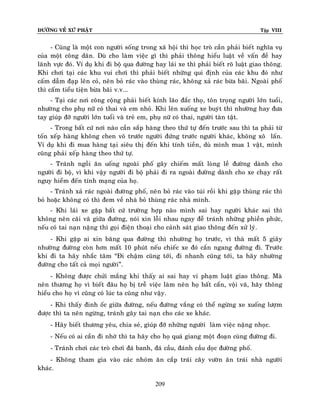 ÑÖÔØNG VEÀ XÖÙ PHAÄT

Tập VIII

- Cuõng laø moät con ngöôøi soáng trong xaõ hoäi thì hoïc troø caàn phaûi bieát nghóa vuï
cuûa moät coâng daân. Duø cho laøm vieäc gì thì phaûi thoâng hieåu luaät veà vaán ñeà hay
laõnh vöïc ñoù. Ví duï khi ñi boä qua ñöôøng hay laùi xe thì phaûi bieát roõ luaät giao thoâng.
Khi chôi taïi caùc khu vui chôi thì phaûi bieát nhöõng qui ñònh cuûa caùc khu ñoù nhö
caám daãm ñaïp leân coû, neân boû raùc vaøo thuøng raùc, khoâng xaû raùc böøa baõi. Ngoaøi phoá
thì caám tieåu tieän böøa baõi v.v...
- Taïi caùc nôi coâng coäng phaûi bieát kính laõo ñaéc thoï, toân troïng ngöôøi lôùn tuoåi,
nhöôøng cho phuï nöõ coù thai vaø em nhoû. Khi leân xuoáng xe buyùt thì nhöôøng hay ñöa
tay giuùp ñôõ ngöôøi lôùn tuoåi vaø treû em, phuï nöõ coù thai, ngöôøi taøn taät.
- Trong baát cöù nôi naøo caàn saép haøng theo thöù töï ñeán tröôùc sau thì ta phaûi töø
toán xeáp haøng khoâng chen voâ tröôùc ngöôøi ñöùng tröôùc ngöôøi khaùc, khoâng xoâ laán.
Ví duï khi ñi mua haøng taïi sieâu thò ñeán khi tính tieàn, duø mình mua 1 vaät, mình
cuõng phaûi xeáp haøng theo thöù töï.
- Traùnh ngoài aên uoáng ngoaøi phoá gaây chieám maát loøng leà ñöôøng daønh cho
ngöôøi ñi boä, vì khi vaäy ngöôøi ñi boä phaûi ñi ra ngoaøi ñöôøng daønh cho xe chaïy raát
nguy hieåm ñeán tính maïng cuûa hoï.
- Traùnh xaû raùc ngoaøi ñöôøng phoá, neân boû raùc vaøo tuùi roài khi gaëp thuøng raùc thì
boû hoaëc khoâng coù thì ñem veà nhaø boû thuøng raùc nhaø mình.
- Khi laùi xe gaëp baát cöù tröôøng hôïp naøo mình sai hay ngöôøi khaùc sai thì
khoâng neân caõi vaõ giöõa ñöôøng, noùi xin loãi nhau ngay ñeã traùnh nhöõng phieàn phöùc,
neáu coù tai naïn naëng thì goïi ñieän thoaïi cho caûnh saùt giao thoâng ñeán xöû lyù.
- Khi gaëp ai xin baêng qua ñöôøng thì nhöôøng hoï tröôùc, vì thaø maát 5 giaây
nhöôøng ñöôøng coøn hôn maát 10 phuùt neáu chieác xe ñoù caén ngang ñöôøng ñi. Tröôùc
khi ñi ta haõy nhaéc taâm “Ñi chaäm cuõng tôùi, ñi nhanh cuõng tôùi, ta haõy nhöôøng
ñöôøng cho taát caû moïi ngöôøi”.
- Khoâng ñöôïc chöûi maéng khi thaáy ai sai hay vi phaïm luaät giao thoâng. Maø
neân thöông hoï vì bieát ñaâu hoï bò treã vieäc laøm neân hoï baát caån, voäi vaõ, haõy thoâng
hieåu cho hoï vì cuõng coù luùc ta cuõng nhö vaäy.
- Khi thaáy ñinh oác giöõa ñöôøng, neáu ñöôøng vaéng coù theå ngöøng xe xuoáng löôïm
ñöôïc thì ta neân ngöøng, traùnh gaây tai naïn cho caùc xe khaùc.
- Haõy bieát thöông yeâu, chia seû, giuùp ñôõ nhöõng ngöôøi laøm vieäc naëng nhoïc.
- Neáu coù ai caàn ñi nhôø thì ta haõy cho hoï quaù giang moät ñoaïn cuøng ñöôøng ñi.
- Traùnh chôi caùc troø chôi ñaù banh, ñaù caàu, ñaùnh caàu doïc ñöôøng phoá.
- Khoâng tham gia vaøo caùc nhoùm aên caép traùi caây vöôøn aên traùi nhaø ngöôøi
khaùc.
209

 
