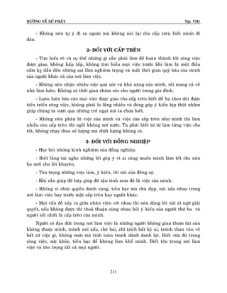 ÑÖÔØNG VEÀ XÖÙ PHAÄT

Tập VIII

- Khoâng neân töï yù ñi ra ngoaøi maø khoâng noùi laïi cho caáp treân bieát mình ñi
ñaâu.
2- ÑOÁI VÔÙI CAÁP TREÂN
- Tìm hieåu roõ vaø cuï theå nhöõng gì caàn phaûi laøm ñeå hoaøn thaønh toát coâng vieäc
ñöôïc giao, khoâng haáp taáp, khoâng tìm hieåu moïi vieäc tröôùc khi laøm laø moät ñieàu
caám kî daãn ñeán nhöõng sai laàm nghieâm troïng vaø maát thôøi gian quyù baùu cuûa mình
cuûa ngöôøi khaùc vaø cuûa nôi laøm vieäc.
- Khoâng neân nhaän nhieàu vieäc quaù söùc vaø khaû naêng cuûa mình, roài mang caû veà
nhaø laøm luoân. Khoâng coù thôøi gian chaêm soùc cho ngöôøi trong gia ñình.
- Luoân luoân baùo caùo moïi vieäc ñöôïc giao cho caáp treân bieát ñeå hoï theo doõi ñöôïc
tieán trieån coâng vieäc, khoâng phaûi lo laéng nhieàu vaø ñoùng goùp yù kieán kòp thôøi nhaèm
giuùp chuùng ta vöôït qua nhöõng trôû ngaïi maø ta chöa bieát.
- Khoâng neân phaân bì vieäc cuûa mình vaø vieäc cuûa caáp treân nhö mình thì laøm
nhieàu coøn caáp treân thì ngoài khoâng xôi nöôùc. Ta phaûi bieát töø töø laøm töøng vieäc cho
toát, khoâng chaïy theo soá löôïng maø chaát löôïng khoâng coù.
3- ÑOÁI VÔÙI ÑOÀNG NGHIEÄP
- Hoïc hoûi nhöõng kinh nghieäm cuûa ñoàng nghieäp.
- Bieát laéng tai nghe nhöõng lôøi goùp yù vì ai cuõng muoán mình laøm toát cho neân
hoï môùi cho lôøi khuyeân.
- Toân troïng nhöõng vieäc laøm, yù kieán, lôøi noùi cuûa ñoàng söï.
- Khi caàn giuùp ñôõ haõy giuùp ñôõ taän tình xem ñoù laø vieäc cuûa mình.
- Khoâng vì chöùc quyeàn danh voïng, tieàn baïc maø chaø ñaïp, noùi xaáu nhau trong
nôi laøm vieäc hay tröôùc maët caáp treân hay ngöôøi khaùc.
- Moïi vaán ñeà xaûy ra giöõa nhaân vieân vôùi nhau thì neân duøng lôøi noùi aùi ngöõ giaûi
quyeát, neáu khoâng ñöôïc thì thoaû thuaän cuøng nhau hoûi yù kieán cuûa ngöôøi thöù ba vaø
ngöôøi toát nhaát laø caáp treân cuûa mình.
Ngöôøi coù ñaïo ñöùc trong nôi laøm vieäc laø nhöõng ngöôøi khoâng gian tham taøi saûn
khoâng thuoäc mình, traùnh noùi xaáu, cheâ bai, chæ trích baát kyø ai, traùnh than vaõn veà
baát cöù vieäc gì, khoâng möu moâ tính toaùn tranh daønh danh lôïi. Bieát vöøa ñuû trong
coâng vieäc, söùc khoûe, tieàn baïc ñeå khoâng laøm khoå mình. Bieát toân troïng nôi laøm
vieäc vaø toân troïng taát caû moïi ngöôøi.

211

 
