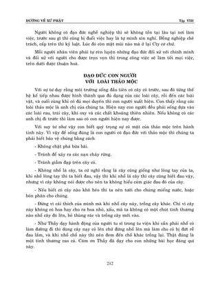 ÑÖÔØNG VEÀ XÖÙ PHAÄT

Tập VIII

Ngöôøi khoâng coù ñaïo ñöùc ngheà nghieäp thì seõ khoâng toàn taïi laâu taïi nôi laøm
vieäc, tröôùc sau gì thì cuõng bò ñuoåi vieäc hay laø töï mình xin nghæ. Ñoàng nghieäp cheâ
traùch, caáp treân thì kyû luaät. Luùc ñoù coøn maët muõi naøo maø ôû laïi Cty cô chöù.
Moãi ngöôøi nhaân vieân phaûi töï reøn luyeän nhöõng ñaïo ñöùc ñoái xöû vôùi chính mình
vaø ñoái xöû vôùi ngöôøi cho ñöôïc troïn veïn thì trong coâng vieäc seõ laøm toát moïi vieäc,
treân döôùi ñöôïc thuaän hoaø.
ÑAÏO ÑÖÙC CON NGÖÔØI
VÔÙI LOAØI THAÛO MOÄC
Vôùi söï tö duy raèng moâi tröôøng soáng ñaàu tieân coù caây coû tröôùc, sau ñoù töøng theá
heä keá tieáp nhau ñöôïc hình thaønh qua ñuû daïng cuûa caùc loaøi caây, roài ñeán caùc loaøi
vaät, vaø cuoái cuøng khi coù ñuû moïi duyeân thì con ngöôøi xuaát hieän. Con thaáy raèn g caùc
loaøi thaûo moäc laø anh chò cuûa chuùng ta. Hieän nay con ngöôøi ñeàu phaûi soáng döïa vaøo
caùc loaøi rau, traùi caây, khí oxy vaø caùc chaát khoaùng thieân nhieân. Neáu khoâng coù caùc
anh chò ñi tröôùc thì laøm sao coù con ngöôøi hieän nay ñöôïc.
Vôùi suy tö nhö vaäy con bieát quyù troïng söï coù maët cuûa thaûo moäc treân haønh
tinh naøy. Vì vaäy ñeå soáng ñuùng laø con ngöôøi coù ñaïo ñöùc vôùi thaûo moäc thì chuùng ta
phaûi bieát baûo veä chuùng baèng caùch
- Khoâng chaët phaù böøa baõi.
- Traùnh ñeå xaûy ra caùc naïn chaùy röøng.
- Traùnh giaãm ñaïp treân caây coû.
- Khoâng nhoå laù caây, ta cöù nghó raèng laù caây cuõng gioáng nhö loâng tay cuûa ta,
khi nhoå loâng tay thì ta bieát ñau, vaäy thì khi nhoå laù caây thì caây cuõng bieát ñau vaäy,
nhöng vì caây khoâng noùi ñöôïc cho neân ta khoâng hieåu caûm giaùc ñau ñoù cuûa caây.
- Neáu bieát coù caây naøo khoâ heùo thì ta neân töôùi cho chuùng mieáng nöôùc, hoaëc
boùn phaân cho chuùng.
- Ñöøng vì caùi thích cuûa mình maø khi nhoå caây naøy, troàng caây khaùc. Chæ vì caây
naøy khoâng coù hoa hay cho ra hoa nhoû, xaáu, maø ta khoâng coù moät chuùt tình thöông
naøo nhoå caây ñoù leân, boû thuøng raùc vaø troàng caây môùi vaøo.
- Nhö Thaày daïy haønh ñoäng cuûa ngöôøi tu só trong tu vieän khi caàn phaûi nhoå coû
laøm ñöôøng ñi thì duøng caây naïy coû leân chöù ñöøng nhoå leân maø laøm cho coû bò ñöùt reã
ñau laém, vaø khi nhoå choå naøy thì neân ñem ñeán choå khaùc troàng laïi. Thaät ñuùng laø
moät tình thöông cao caû. Caùm ôn Thaày ñaõ daïy cho con nhöõng baøi hoïc ñaùng quí
naøy.

212

 