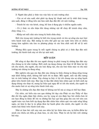 ÑÖÔØNG VEÀ XÖÙ PHAÄT

Tập VIII

2- Ngöôøi daân phaûi yù thöùc vaøo vieäc baûo veä moâi tröôøng nhö:
- Caùc cô sôû saûn xuaát nhoû phaûi aùp duïng kyû thuaät môùi xöû lyù chaát thaûi trong
saûn xuaát, ñöøng vì ñoàng tieàn maø laøm maát ñaïo ñöùc ñoái vôùi moâi tröôøng.
- Traùnh boû raùc vaøo keânh, soâng, hoà laøm öù ñoïng gaây oâ nhieãm nguoàn nöôùc.
- Coù yù thöùc vaø caån thaän khi duøng nhöõng vaät deã chaùy ñeå traùnh chaùy nhaø,
chaùy röøng, v.v...
- Khaép nôi moãi nhaø neân trang bò bình chöõa chaùy.
Bieát toân troïng moâi tröôøng laø bieát toân troïng mình vaø toân söï soáng cuûa moïi loaøi
treân haønh tinh naøy. Raát möøng laø treân theá giôùi taïi caùc nöôùc tieân tieán coù nhieàu
trung taâm nghieân cöùu tìm ra phöông phaùp vaø caùc hoùa chaát môùi ñeå xöû lyù moâi
tröôøng.
Nhöng ñieàu quan troïng laø moãi ngöôøi chuùng ta phaûi coù yù thöùc ñaïo ñöùc moâi
tröôøng, thì haønh tinh naøy seõ toàn taïi maõi maõi.
KEÁT LUAÄN
Ñeå soáng coù ñaïo ñöùc thì con ngöôøi chuùng ta phaûi trang bò nhöõng ñaïo ñöùc naøy
cho chuùng ta töø nhaø tröôøng. Bieát caùch aùp duïng chuùng vaøo thöïc teá ñeå ñem laïi lôïi
ích cho mình, cho ngöôøi, cho caùc loaøi ñoäng vaät, cho caùc loaøi thaûo moäc vaø cho moäi
tröôøng maø chuùng ta ñang soáng.
Khi nghieân cöùu qua caùc ñaïo ñöùc naøy chuùng ta thaáy chuùng ta ñang soáng trong
moät khoái thoáng nhaát, khoâng theå taùch rôøi ra ñöôïc. Moãi ngöôøi, moãi vaät ñeàu töông
taùc vaø aûnh höôûng tôùi nhau. Vaäy chuùng ta haõy vì lôïi ích chung cuûa söï soáng haïnh
phuùc treân haønh tinh naøy. Hoïc taäp roõ ñaïo ñöùc nhaân baûn nhaân quaû vaø bieát caùch aùp
duïng chuùng vaøo thöïc teá, mang laïi hieäu quaû ngay ñeå coù ích cho mình, cho ngöôøi vaø
cho muoân loaøi coù söï soáng treân haønh tinh naøy.
Ñaây laø nhöõng neàn ñaïo ñöùc thöïc teá khoâng mô hoà maø ai cuõng coù theå hoïc ñöôïc.
Caùi nhìn, caùi hieåu cuûa con qua nhöõng lôøi daïy cuûa Phaät vaø cuûa Thaày veà ñaïo
ñöùc chæ thu ngaén ñöôïc baáy nhieâu, con hy voïng seõ coøn ñöôïc hoïc hoûi nhieàu hôn töø
caùc baïn ñoàng tu khaùc ñeå ruùt ra nhöõng baøi hoïc quí baùu giuùp cho con trôû neân con
ngöôøi toaøn veïn hôn bieát aùp duïng ñaïo ñöùc nhaân baûn nhaân quaû vaøo cuoäc soáng haèng
ngaøy, xaû taâm ly duïc ly aùc phaùp ñem laïi haïnh phuùc cho mình, cho ngöôøi vaø cho
muoân loaøi khaùc treân haønh tinh naøy.
Nhôø coù laøm baøi vieát naøy maø con nhìn kyõ laïi thaân taâm con, töï kieåm ñieåm laïi
mình coøn thieáu soùt ñieàu gì chöa laøm, vaø caàn laøm. Thaät laø ích lôïi khi vieát nhöõng
baøi naøy.
214

 