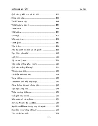 ÑÖÔØNG VEÀ XÖÙ PHAÄT

Tập VIII

Quaû baùo gì khi taâm vaø lôøi noùi ............................... 130
Soáng hoøa hôïp .......................................................... 139
Thôøi khoùa tu taäp I .................................................. 148
Thôøi khoùa tu taäp II ................................................ 154
Thaát nieäm ............................................................... 166
Hoài höôùng ............................................................... 168
Tieâu cöïc ................................................................... 171
Nhaân duyeân ............................................................ 182
Taùnh giaùc ................................................................ 183
Hoân traàm ................................................................ 194
Nhaø tu haønh coù laøm lôïi ích gì cho ........................ 196
Ñaïo Phaät yeám theá .................................................. 217
Luïc caên .................................................................... 222
Hyû laïc do ly duïc...................................................... 224
Caùc phaùp khoâng phaûi cuûa ta ................................. 227
Quaû baùo coù hay khoâng? .......................................... 230
Toát ñaïo ñeïp ñôøi ...................................................... 233
Tu thieàn nhö theá naøo ............................................. 236
Voïng töôûng .............................................................. 239
Taâm thöùc coøn hay hoaïi dieät .................................. 241
Cuùng döôøng tieàn coù phöôùc baùo .............................. 243
Ñaïi Hoäi Long Hoa .................................................. 246
Thaân thöôøng bò beänh ............................................. 251
Tuoåi giaø hay cau coù ................................................ 255
Nhaân quaû coù truøng hôïp.......................................... 258
Boriska-Caäu beù töø sao Hoûa .................................... 261
Ngöôøi sao Hoûa coù töông öng vôùi ngöôøi ................. 277
Sao Hoûa coù söï soáng khoâng? ................................... 278
Teân caùc haønh tinh .................................................. 278
216

 