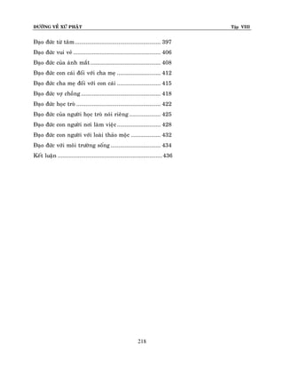 ÑÖÔØNG VEÀ XÖÙ PHAÄT

Tập VIII

Ñaïo ñöùc töø taâm ....................................................... 397
Ñaïo ñöùc vui veû ........................................................ 406
Ñaïo ñöùc cuûa aùnh maét ............................................. 408
Ñaïo ñöùc con caùi ñoái vôùi cha meï ............................ 412
Ñaïo ñöùc cha meï ñoái vôùi con caùi ............................ 415
Ñaïo ñöùc vôï choàng ................................................... 418
Ñaïo ñöùc hoïc troø ...................................................... 422
Ñaïo ñöùc cuûa ngöôøi hoïc troø noùi rieâng .................... 425
Ñaïo ñöùc con ngöôøi nôi laøm vieäc ............................ 428
Ñaïo ñöùc con ngöôøi vôùi loaøi thaûo moäc ................... 432
Ñaïo ñöùc vôùi moâi tröôøng soáng ................................ 434
Keát luaän ................................................................... 436

218

 