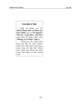 ÑÖÔØNG VEÀ XÖÙ PHAÄT

Tập VIII

cung kính aán toáng
Phaät töû chuùng con laø:
Thích Thanh Ñöùc vaø Thích nöõ
Lieân Nhaãn nguï taïi 167 Nguyeãn
Vaên Cöø - Long Bieân - Haø Noäi,
cung kính aán toáng 1.000 cuoán
“Ñöôøng veà xöù Phaät”- Taäp 8.
Chuùng con öôùc mong kinh
saùch sôùm ñeán tay nhieàu ngöôøi,
nhieàu nhaø. Moïi ngöôøi cuøng nhau
soáng trong neàn ñaïo ñöùc ‚nhaân
baûn, nhaân quaû, khoâng laøm khoå
mình, khoå ngöôøi vaø khoå chuùng
sinh‛.

220

 