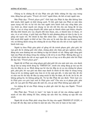 ÑÖÔØNG VEÀ XÖÙ PHAÄT

Tập VIII

Chuùng ta laø nhöõng ñeä töû cuûa Phaät neân ghi khaéc nhöõng lôøi daïy naøy trong
taâm, ñöøng bao giôø queân: ‚Traùnh chæ trích‛ ngöôøi khaùc, duø baát cöù moät ngöôøi naøo.
Ñöùc Phaät daïy: ‚Traùnh phaïm giôùi‛. Giôùi luaät cuûa Phaät laø ñaïo ñöùc khoâng laøm
khoå mình, khoå ngöôøi vaø khoå chuùng sanh. Vì theá, giôùi luaät cuûa Phaät coù moät taàm
quan troïng raát lôùn vaø lôïi ích cho loaøi ngöôøi treân haønh tinh naøy soáng ñöôïc yeân
vui, bình an, khoeû maïnh noùi chung vaø lôïi ích raát lôùn cho caùc haøng ñeä töû cuûa
Phaät, vì noù coù coâng naêng chuyeån ñoåi nhaân quaû aùc thaønh nhaân quaû thieän; chuyeån
ñoåi ñau khoå thaønh yeân vui; chuyeån ñoåi taâm tham, saân, si thaønh taâm voâ tham, voâ
saân, voâ si noùi rieâng, vì giôùi luaät cuûa Phaät laø moät phöông phaùp xaû taâm ly duïc ly aùc
phaùp raát tuyeät vôøi. Noù chính laø ñaïo ñöùc nhaân baûn - nhaân quaû soáng khoâng laøm
khoå mình khoå ngöôøi vaø khoå caû hai. Cho neân noù laø moät ñaïo ñöùc cao thöôïng tuyeät
vôøi; noù khoâng daønh rieâng cho nhöõng ñeä töû cuûa Phaät maø cho taát caû loaøi ngöôøi treân
haønh tinh naøy.
Ngöôøi tu theo Phaät giaùo phaûi coá gaéng toái ña traùnh phaïm giôùi, phaù giôùi, beû
vuïn giôùi duø laø nhöõng giôùi nhoû nhaët, nhöng phaûi caån thaän giöõ gìn nghieâm chænh,
ñöøng neân xem thöôøng maø con ñöôøng tu taäp trôû thaønh voâ ích. Ñöøng nghó raèng giôùi
luaät cuûa Phaät chæ daøng rieâng cho nhöõng vò ñeä töû tu só cuûa Phaät. Khoâng ñaâu quyù vò
aï! Giôùi luaät daønh cho taát caû moïi ngöôøi duø laø tu só hay cö só ñeàu phaûi nhôù lôøi Phaät
ñaõ daïy baûo: ‚Traùnh phaïm giôùi‛ .
Ngöôøi ñeä töû Phaät maø soáng phaïm giôùi phaù giôùi thì coøn maët muõi naøo, coøn danh
döï gì maø töï xöng mình doøng hoï ‚THÍCH CA‛, mình coøn xöùng ñaùng gì maø caïo boû
raâu toùc ñaép aùo caø sa. Hình daùng caïo boû raâu toùc ñaép aùo caø sa cuûa nhöõng keû phaïm
giôùi, phaù giôùi, beû vuïn giôùi maø daùm maïo danh laø thích töû thì thaät laø truøng trong
loâng sö töû, töï nhöõng ngöôøi naøy laøm toû roõ boä maët giaû doái, ví nhö moät baày deâ chæ
coù moät con boø thì baày deâ ñaâu töï xöng mình laø baày boø ñöôïc, deâ laø deâ, boø laø boø, deâ
khoâng gioáng boø, boø khoâng gioáng deâ. Vaø laïi ñöùc Phaät ñaõ xaùc ñònh: ‚Giôùi luaät coøn
laø Phaät giaùo coøn giôùi luaät maát laø Phaät giaùo maát‛ Cho neân tu só phaïm giôùi, phaù
giôùi, beû vuïn giôùi thì Phaät giaùo ñaõõ maát roài, coøn gì nöõa! Phaûi khoâng quyù phaät töû?
Laø nhöõng ñeä töû cuûa Phaät chuùng ta phaûi ghi nhôù lôøi daïy cuûa Ngöôøi: ‚Traùnh
phaïm giôùi‛.
Ñöùc Phaät daïy: ‚Traùnh lyù luaän‛. Lyù luaän laø moät coá taät cuûa nhöõng ngöôøi voâ
minh coá che daáu nhöõng loãi laàm, nhöõng taät xaáu thoùi hö, nhöõng söï ngu doát cuûa
mình.
Ngöôøi ñeä töû cuûa Phaät phaûi vaâng theo lôøi daïy cuûa ngöôøi TRAÙNH LYÙ LUAÄN, ví
lyù luaän ñeå che ñaäy moät söï thaät laø moät taät xaáu. Cho neân lyù luaän coù hai maët:

23

 