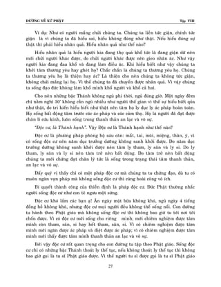 ÑÖÔØNG VEÀ XÖÙ PHAÄT

Tập VIII

Ví duï: Nhö coù ngöôøi maéng chöûi chuùng ta. Chuùng ta lieàn töùc giaän, chính töùc
giaän laø vì chuùng ta ñaõ hieåu sai, hieåu khoâng ñuùng nhö thaät. Neáu hieåu ñuùng söï
thaät thì phaûi hieåu nhaân quaû. Hieåu nhaân quaû nhö theá naøo?
Hieåu nhaân quaû laø hieåu ngöôøi kia ñang thoï quaû khoå töùc laø ñang giaän döõ neân
môùi chöûi ngöôøi khaùc ñöôïc, do chöûi ngöôøi khaùc ñöôïc neân gieo nhaân aùc. Nhö vaäy
ngöôøi kia ñang ñau khoå vaø ñang laøm ñieàu aùc. Khi hieåu bieát nhö vaäy chuùng ta
khôûi taâm thöông yeâu hay gheùt hoï? Chaéc chaén laø chuùng ta thöông yeâu hoï. Chuùng
ta thöông yeâu hoï laø thieän hay aùc? Laø thieän cho neân chuùng ta khoâng töùc giaän,
khoâng chöûi maéng laïi hoï. Vì theá chuùng ta ñaõ chuyeån ñöôïc nhaân quaû. Vì vaäy chuùng
ta soáng ñaïo ñöùc khoâng laøm khoå mình khoå ngöôøi vaø khoå caû hai.
Cho neân nhöõng baäc Thaùnh khoâng nguû phi thôøi, nguû ñuùng giôø. Moät ngaøy ñeâm
chæ naèm nghæ 30’ khoâng caàn nguû nhieàu nhö ngöôøi theá gian vì theá söï hieåu bieát quûa
nhö thaät, do tri kieán hieåu bieát nhö thaät neân taâm hoï ly duïc ly aùc phaùp hoaøn toaøn.
Hoï soáng baát ñoäng taâm tröôùc caùc aùc phaùp vaø caùc caûm thoï. Hoï laø ngöôøi ñaõ ñaït ñöôïc
chaân lí cöùu kính, luoân soáng trong thanh thaûn an laïc vaø voâ söï.
‚Ñoäc cö, laø Thaùnh haïnh‛. Vaäy Ñoäc cö laø Thaùnh haïnh nhö theá naøo?
Ñoäc cö laø phöông phaùp phoøng hoä saùu caên: maét, tai, muõi, mieäng, thaân, yù, vì
coù soáng ñoäc cö neân naêm duïc tröôûng döôõng khoâng sanh khôûi ñöôïc. Do naêm duïc
tröôûng döôõng khoâng sanh khôûi ñöôïc neân taâm ly tham, ly saân vaø ly si. Do ly
tham, ly saân vaø ly si neân taâm trôû neân baát ñoäng. Do taâm trôû neân baát ñoäng
chuùng ta môùi chöùng ñaït chaân lyù töùc laø soáng trong traïng thaùi taâm thanh thaûn,
an laïc vaø voâ söï.
Ñaáy quyù vò thaáy chæ coù moät phaùp ñoäc cö maø chuùng ta tu chöùng ñaïo, duø tu coù
muoân ngaøn vaïn phaùp maø khoâng soáng ñoäc cö thì cuõng hoaøi coâng voâ ích.
Bí quyeát thaønh coâng cuûa thieàn ñònh laø phaùp ñoäc cö. Ñöùc Phaät thöôøng nhaéc
ngöôøi soáng ñoäc cö nhö con teâ ngöu moät söøng.
Ñoäc cö khoù laém caùc baïn aï! AÊn ngaøy moät böõa khoâng khoù, nguû ngaøy 4 tieáng
ñoàng hoà khoâng khoù, nhöng ñoäc cö moïi ngöôøi ñeàu khoâng theå soáng noåi. Con ñöôøng
tu haønh theo Phaät giaùo maø khoâng soáng ñoäc cö thì khoâng bao giôø tu tôùi nôi tôùi
choán ñöôïc. Vì coù ñoäc cö môùi soáng cho rieâng mình; môùi chieâm nghieäm ñöôïc taâm
mình coøn tham, saân, si hay heát tham, saân, si. Vì coù chieâm nghieäm ñöôïc taâm
mình môùi ngaên ñöôïc aùc phaùp vaø dieät ñöôïc aùc phaùp; vì coù chieâm nghieäm ñöôïc taâm
mình môùi thaáy ñöôïc taâm mình thanh thaûn an laïc vaø voâ söï.
Bôûi vaäy ñoäc cö raát quan troïng cho con ñöôøng tu taäp theo Phaät giaùo. Soáng ñoäc
cö chæ coù nhöõng baäc Thaùnh thoaùt ly theá tuïc, neáu khoâng thoaùt ly theá tuïc thì khoâng
bao giôø goïi laø tu só Phaät giaùo ñöôïc. Vì theá ngöôøi tu só ñöôïc goïi laø tu só Phaät giaùo
27

 