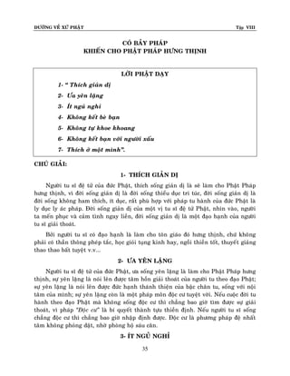 ÑÖÔØNG VEÀ XÖÙ PHAÄT

Tập VIII

COÙ BAÛY PHAÙP
KHIEÁN CHO PHAÄT PHAÙP HÖNG THÒNH

LÔØI PHAÄT DAÏY
1- “ Thích giaûn dò
2- Öa yeân laëng
3- Ít nguû nghæ
4- Khoâng keát beø baïn
5- Khoâng töï khoe khoang
6- Khoâng keát baïn vôùi ngöôøi xaáu
7- Thích ôû moät mình”.
CHUÙ GIAÛI:
1- THÍCH GIAÛN DÒ
Ngöôøi tu só ñeä töû cuûa ñöùc Phaät, thích soáng giaûn dò laø seõ laøm cho Phaät Phaùp
höng thònh, vì ñôøi soáng giaûn dò laø ñôøi soáng thieåu duïc tri tuùc, ñôøi soáng giaûn dò laø
ñôøi soáng khoâng ham thích, ít duïc, raát phuø hôïp vôùi phaùp tu haønh cuûa ñöùc Phaät laø
ly duïc ly aùc phaùp. Ñôøi soáng giaûn dò cuûa moät vò tu só ñeä töû Phaät, nhìn vaøo, ngöôøi
ta meán phuïc vaø caûm tình ngay lieàn, ñôøi soáng giaûn dò laø moät ñaïo haïnh cuûa ngöôøi
tu só giaûi thoaùt.
Bôûi ngöôøi tu só coù ñaïo haïnh laø laøm cho toân giaùo ñoù höng thònh, chöù khoâng
phaûi coù thaàn thoâng pheùp taéc, hoïc gioûi tuïng kinh hay, ngoài thieàn toát, thuyeá t giaûng
thao thao baát tuyeät v.v...
2- ÖA YEÂN LAËNG
Ngöôøi tu só ñeä töû cuûa ñöùc Phaät, öa soáng yeân laëng laø laøm cho Phaät Phaùp höng
thònh, söï yeân laëng laø noùi leân ñöôïc taâm hoàn giaûi thoaùt cuûa ngöôøi tu theo ñaïo Phaät;
söï yeân laëng laø noùi leân ñöôïc ñöùc haïnh thaùnh thieän cuûa baäc chaân tu, soáng vôùi noäi
taâm cuûa mình; söï yeân laëng coøn laø moät phaùp moân ñoäc cö tuyeät vôøi. Neáu cuoäc ñôøi tu
haønh theo ñaïo Phaät maø khoâng soáng ñoäc cö thì chaúng bao giôø tìm ñöôïc söï giaûi
thoaùt, vì phaùp ‚Ñoäc cö‛ laø bí quyeát thaønh töïu thieàn ñònh. Neáu ngöôøi tu só soáng
chaúng ñoäc cö thì chaúng bao giôø nhaäp ñònh ñöôïc. Ñoäc cö laø phöông phaùp ñeä nhaát
taâm khoâng phoùng daät, nhôø phoøng hoä saùu caên.
3- ÍT NGUÛ NGHÆ
35

 
