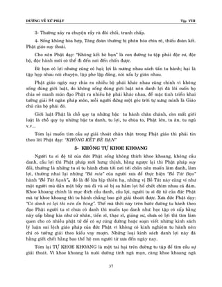 ÑÖÔØNG VEÀ XÖÙ PHAÄT

Tập VIII

3- Thöôøng xaûy ra chuyeän raày raø ñoâi choái, tranh chaáp.
4- Soáng khoâng hoøa hôïp, Taêng ñoaøn thöôøng bò phaân hoùa chia reõ, thieáu ñoaøn keát.
Phaät giaùo suy thoaùi.
Cho neân Phaät daïy: “Khoâng keát beø baïn” laø con ñöôøng tu taäp phaûi ñoäc cö, ñoäc
boä, ñoäc haønh môùi coù theå ñi ñeán nôi ñeán choán ñöôïc.
Beø baïn coù lôïi nhöng cuõng coù haïi; lôïi laø nöông nhau saùch taán tu haønh; haïi laø
taäp hoïp nhau noùi chuyeän, laäp phe laäp ñaûng, noùi xaáu ly giaùn nhau.
Phaät giaùo ngaøy nay chia ra nhieàu boä phaùi khaùc nhau cuõng chính vì khoâng
soáng ñuùng giôùi luaät, do khoâng soáng ñuùng giôùi luaät neân danh lôïi ñaõ loâi cuoán hoï
chia seû manh muùn ñaïo Phaät ra nhieàu heä phaùi khaùc nhau, ñeå maëc tình trieån khai
töôûng giaûi 84 ngaøn phaùp moân, moãi ngöôøi ñöùng moät goùc trôøi töï xöng mình laø Giaùo
chuû cuûa boä phaùi ñoù.
Giôùi luaät Phaät laø choã quy tuï nhöõng baäc tu haønh chaân chaùnh, coøn maát giôù i
luaät laø choã quy tuï nhöõng baäc tu danh, tu lôïi, tu chuøa to, Phaät lôùn, tu aên, tu nguû
v.v...
Toùm laïi muoán tìm caàu söï giaûi thoaùt chaân thaät trong Phaät giaùo thì phaûi tin
theo lôøi Phaät daïy: ‚KHOÂNG KEÁT BEØ BAÏN‛
5- KHOÂNG TÖÏ KHOE KHOANG
Ngöôøi tu só ñeä töû cuûa ñöùc Phaät soáng khoâng thích khoe khoang, khoâng caàu
danh, caàu lôïi thì Phaät phaùp môùi höng thònh, baèng ngöôïc laïi thì Phaät phaùp suy
ñoài, thöôøng laø nhöõng tu só tu haønh chöa tôùi nôi tôùi choán neân muoán laøm danh, laøm
lôïi, thöôøng nhai laïi nhöõng ‚Baõ mía‛ cuûa ngöôøi xöa ñeå thöïc hieän ‚Boà Taùt Ñaïo‛
haønh ‚Boà Taùt haïnh‛, ñoù laø ñeå löøa bòp thieân haï, nhöõng vò Boà Taùt naøy cuõng ví nhö
moät ngöôøi muø daãn moät baày muø ñi vaø seõ bò sa haàm loït hoá cheát chìm nhau caû ñaùm.
Khoe khoang chính laø muïc ñích caàu danh, caàu lôïi, ngöôøi tu só ñeä töû cuûa ñöùc Phaät
maø töï khoe khoang thì tu haønh chaúng bao giôø giaûi thoaùt ñöôïc. Xöa ñöùc Phaät daïy:
‚Coù danh coù lôïi thì neân aån boùng‛. Theá maø thôøi nay treân böôùc ñöôøng tu haønh theo
ñaïo Phaät ngöôøi tu só chöa coù danh thì muoán taïo danh nhö: hoïc taäp coù caáp baèng
naøy caáp baèng kia nhö cöû nhaân, tieán só, thaïc só, giaûng sö, chöa coù lôïi thì tìm laøm
quen cho coù nhieàu phaät töû ñeå coù söï cuùng döôøng hoaëc soaïn vieát nhöõng kinh saùch
lyù luaän sai leäch giaùo phaùp cuûa ñöùc Phaät vì khoâng coù kinh nghieäm tu haønh neân
chæ coù töôûng giaûi theo kieåu vay muôïn. Nhöõng loaïi kinh saùch danh lôïi naøy ñaõ
haèng gieát cheát haèng bao theá heä con ngöôøi töø xöa ñeán ngaøy nay.
Toùm laïi TÖÏ KHOE KHOANG laø moät tai haïi treân ñöôøng tu taäp ñeå tìm caàu söï
giaûi thoaùt. Vì khoe khoang laø nuoâi döôõng tính ngaõ maïn, caøng khoe khoang ngaõ
37

 