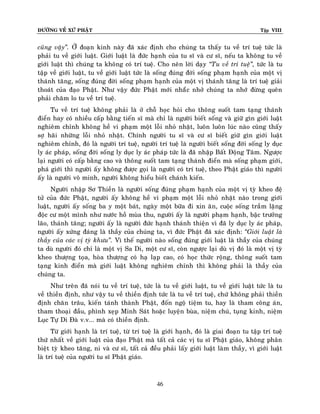 ÑÖÔØNG VEÀ XÖÙ PHAÄT

Tập VIII

cuõng vaäy‛. ÔÛ ñoaïn kinh naøy ñaõ xaùc ñònh cho chuùng ta thaáy tu veà trí tueä töùc laø
phaûi tu veà giôùi luaät. Giôùi luaät laø ñöùc haïnh cuûa tu só vaø cö só, neáu ta khoâng tu veà
giôùi luaät thì chuùng ta khoâng coù trí tueä. Cho neân lôøi daïy ‚Tu veà trí tueä‛, töùc laø tu
taäp veà giôùi luaät, tu veà giôùi luaät töùc laø soáng ñuùng ñôøi soáng phaïm haïnh cuûa moät vò
thaùnh taêng, soáng ñuùng ñôøi soáng phaïm haïnh cuûa moät vò thaùnh taêng laø trí tueä giaûi
thoaùt cuûa ñaïo Phaät. Nhö vaäy ñöùc Phaät môùi nhaéùc nhôû chuùng ta nhôù ñöøng queân
phaûi chaêm lo tu veà trí tueä.
Tu veà trí tueä khoâng phaûi laø ôû choã hoïc hoûi cho thoâng suoát tam taïng thaùnh
ñieån hay coù nhieàu caáp baèng tieán só maø chæ laø ngöôøi bieát soáng vaø giöõ gìn giôùi luaät
nghieâm chænh khoâng heà vi phaïm moät loãi nhoû nhaët, luoân luoân luùc naøo cuõng thaáy
sôï haõi nhöõng loãi nhoû nhaët. Chính ngöôøi tu só vaø cö só bieát giöõ gìn giôùi luaät
nghieâm chænh, ñoù laø ngöôøi trí tueä, ngöôøi trí tueä laø ngöôøi bieát soáng ñôøi soáng ly duïc
ly aùc phaùp, soáng ñôøi soáng ly duïc ly aùc phaùp töùc laø ñaõ nhaäp Baát Ñoäng Taâm. Ngöôïc
laïi ngöôøi coù caáp baèng cao vaø thoâng suoát tam taïng thaùnh ñieån maø soáng phaïm giôùi,
phaù giôùi thì ngöôøi aáy khoâng ñöôïc goïi laø ngöôøi coù trí tueä, theo Phaät giaùo thì ngöôøi
aáy laø ngöôøi voâ minh, ngöôøi khoâng hieåu bieát chaùnh kieán.
Ngöôøi nhaäp Sô Thieàn laø ngöôøi soáng ñuùng phaïm haïnh cuûa moät vò tyø kheo ñeä
töû cuûa ñöùc Phaät, ngöôøi aáy khoâng heà vi phaïm moät loãi nhoû nhaët naøo trong giôùi
luaät, ngöôøi aáy soáng ba y moät baùt, ngaøy moät böõa ñi xin aên, cuoäc soáng traàm laëng
ñoäc cö moät mình nhö nöôùc hoà muøa thu, ngöôøi aáy laø ngöôøi phaïm haïnh, baäc tröôûng
laõo, thaùnh taêng; ngöôøi aáy laø ngöôøi ñöùc haïnh thaùnh thieän vì ñaõ ly duïc ly aùc phaùp,
ngöôøi aáy xöùng ñaùng laø thaày cuûa chuùng ta, vì ñöùc Phaät ñaõ xaùc ñònh: ‚Giôùi luaät laø
thaày cuûa caùc vò tyø khöu‛. Vì theá ngöôøi naøo soáng ñuùng giôùi luaät laø thaày cuûa chuùng
ta duø ngöôøi ñoù chæ laø moät vò Sa Di, moät cö só, coøn ngöôïc laïi duø vò ñoù laø moät vò tyø
kheo thöôïng toïa, hoøa thöôïng coù haï laïp cao, coù hoïc thöùc roäng, thoâng suoát tam
taïng kinh ñieån maø giôùi luaät khoâng nghieâm chænh thì khoâng phaûi laø thaày cuûa
chuùng ta.
Nhö treân ñaõ noùi tu veà trí tueä, töùc laø tu veà giôùi luaät, tu veà giôùi luaät töùc laø tu
veà thieàn ñònh, nhö vaäy tu veà thieàn ñònh töùc laø tu veà trí tueä, chöù khoâng phaûi thieàn
ñònh chaên traâu, kieán taùnh thaønh Phaät, ñoán ngoä tieäm tu, hay laø tham coâng aùn,
tham thoaïi ñaàu, phình xeïp Minh Saùt hoaëc luyeän buøa, nieäm chuù, tuïng kinh, nieäm
Luïc Töï Di Ñaø v.v... maø coù thieàn ñònh.
Töø giôùi haïnh laø trí tueä, töø trí tueä laø giôùi haïnh, ñoù laø giai ñoaïn tu taäp trí tueä
thöù nhaát veà giôùi luaät cuûa ñaïo Phaät maø taát caû caùc vò tu só Phaät giaùo, khoâng phaân
bieät tyø kheo taêng, ni vaø cö só, taát caû ñeàu phaûi laáy giôùi luaät laøm thaày, vì giôùi luaät
laø trí tueä cuûa ngöôøi tu só Phaät giaùo.

46

 