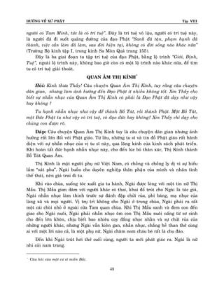 ÑÖÔØNG VEÀ XÖÙ PHAÄT

Tập VIII

ngöôøi coù Tam Minh, töùc laø coù trí tueä‛. Ñaây laø trí tueä voâ laäu, ngöôøi coù trí tueä naøy,
laø ngöôøi ñaõ ñi suoát quaûng ñöôøng cuûa ñaïo Phaät ‚Sanh ñaõ taän, phaïm haïnh ñaõ
thaønh, vieäc caàn laøm ñaõ laøm, sau ñôøi hieän taïi, khoâng coù ñôøi soáng naøo khaùc nöõa‛
(Tröôøng Boä kinh taäp I, trong kinh Sa Moân Quaû trang 155).
Ñaây laø ba giai ñoaïn tu taäp trí tueä cuûa ñaïo Phaät, baèng loä trình ‚Giôùi, Ñònh,
Tueä‛, ngoaøi loä trình naøy, khoâng bao giôø coøn coù moät loä trình naøo khaù c nöõa, ñeå tìm
tu coù trí tueä giaûi thoaùt.
QUAN AÂM THÒ KÍNH*
Hoûi: Kính thöa Thaày! Caâu chuyeän Quan AÂm Thò Kính, tuy raèng caâu chuyeän
daân gian, nhöng laøm aûnh höôûng ñeán Ñaïo Phaät ít nhieàu khoâng toát. Xin Thaày cho
bieát söï nhaãn nhuïc cuûa Quan AÂm Thò Kính coù phaûi laø Ñaïo Phaät ñaõ daïy nhö vaäy
hay khoâng ?
Tu haïnh nhaãn nhuïc nhö vaäy ñeå thaønh Boà Taùt, roài thaønh Phaät. Moät Boà Taùt,
moät Ñöùc Phaät tu nhö vaäy coù trí tueä, coù ñaïo ñöùc hay khoâng? Xin Thaày chæ daïy cho
chuùng con ñöôïc roõ.
Ñaùp: Caâu chuyeän Quan AÂm Thò Kính tuy laø caâu chuyeän daân gian nhöng aûnh
höôûng raát lôùn ñoái vôùi Phaät giaùo. Töø laâu, nhöõng tu só vaø tín ñoà Phaät giaùo raát haõnh
dieän vôùi söï nhaãn nhuïc cuûa vò tu só naøy, qua laêng kính cuûa kinh saùch phaùt trieån.
Khi hoaøn taát ñöùc haïnh nhaãn nhuïc naøy, cho ñeán luùc boû thaân xaùc, Thò Kính thaønh
Boà Taùt Quan AÂm.
Thò Kính laø moät ngöôøi phuï nöõ Vieät Nam, coù choàng vaø choàng ly dò vì söï hieåu
laàm “saùt phu”. Ngaøi buoàn cho duyeân nghieäp thaân phaän cuûa mình vaø nhaân tình
theá thaùi, neân giaû trai ñi tu.
Khi vaøo chuøa, xuoáng toùc xuaát gia tu haønh, Ngaøi ñöôïc loøng vôùi moät tín nöõ Thò
Maàu. Thò Maàu gian daâm vôùi ngöôøi khaùc coù thai, khai ñoå truùt cho Ngaøi laø taùc giaû,
Ngaøi nhaãn nhuïc laøm thinh tröôùc söï ñaùnh ñaäp chöûi ruûa, phæ baùng, maï nhuïc cuûa
laøng xaõ vaø moïi ngöôøi. Vò truï trì khoâng cho Ngaøi ôû trong chuøa, Ngaøi phaûi ra caát
moät caùi choøi nhoû ôû ngoaøi cöûa Tam quan chuøa. Khi Thò Maàu sanh vaø ñem con ñeán
giao cho Ngaøi nuoâi, Ngaøi phaûi nhaãn nhuïc oâm con Thò Maàu nuoâi naáng töø sô sinh
cho ñeán lôùn khoân, chòu bieát bao nhieâu cay ñaéng nhoïc nhaèn vaø söï chöûi ruûa cuûa
nhöõng ngöôøi khaùc, nhöng Ngaøi vaãn kieân gan, nhaãn nhuïc, chaúng heà than thôû cuøng
ai vôùi moät lôøi naøo caû, laø moät phuï nöõ, Ngaøi chaêm nom chaùu beù raát laø chu ñaùo.
Ñeán khi Ngaøi truùt hôi thôû cuoái cuøng, ngöôøi ta môùi phaùt giaùc ra. Ngaøi laø nöõ
nhi caûi nam trang.
*

Caâu hoûi cuûa moät cö só mieàn Baéc.

48

 