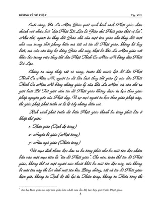 ÑÖÔØNG VEÀ XÖÙ PHAÄT

Tập VIII

Cuoái cuøng, Baø La Moân Giaùo queùt saïch kinh saùch Phaät giaùo chaân
chaùnh vôùi chieâu baøi “ñöùc Phaät Di Laëc laø Giaùo chuû Phaät giaùo thôøi vò lai”.
Nhö theá, ngöôøi ta thay ñoåi Giaùo chuû cuûa moät toân giaùo nhö thay ñoåi moät
nhaø vua trong thôøi phong kieán maø taát caû tín ñoà Phaät giaùo, khoâng heà hay
bieát, maø vaãn coøn uûng hoä ñaáng Giaùo chuû naøy, thaät laø Baø La Moân giaùo raát
kheùo leùo trong vieäc thay theá ñöùc Phaät Thích Ca Maâu Ni baèng ñöùc Phaät
Di Laëc.
Chuùng ta cuõng thaáy raát roõ raøng, tröôùc khi muoán laät ñoå ñöùc Phaät
Thích Ca Maâu Ni, ngöôøi ta ñaõ laàn löôït thay theá giaùo lyù cuûa ñöùc Phaät
Thích Ca Maâu Ni baèng nhöõng giaùo lyù cuûa Baø La Moân * vaø coøn cheá ra
giôùi luaät Boà Taùt giôùi caám tín ñoà Phaät giaùo khoâng ñöôïc tu hoïc theo giaùo
phaùp nguyeân goác cuûa Phaät daïy. Vì sôï moïi ngöôøi tu hoïc theo giaùo phaùp naøy,
thì giaùo phaùp phaùt trieån seõ bò loä taåy nhöõng ñieàu sai.
Kinh saùch phaùt trieån ñaõ bieán Phaät giaùo thaønh ba toâng phaùi lôùn ôû
khaép theá giôùi:
1- Thaàn giaùo (Tònh ñoä toâng)
2- Huyeàn bí giaùo (Maät toâng)
3- Höõu ngaõ giaùo (Thieàn toâng)
Vôùi muïc ñích thaâm ñoäc ñöa ra ba toâng phaùi nhö ba muõi teân ñoäc nhaém
baén vaøo moät muïc tieâu laø “tín ñoà Phaät giaùo”. Cho neân, toaøn theå tín ñoà Phaät
giaùo, khoâng theå coù moät ngöôøi naøo thoaùt khoûi ba muõi teân ñoäc naøy, neáu khoâng
bò muõi teân naøy thì laïi dính muõi teân kia. Baèng chöùng, taát caû tín ñoà Phaät giaùo
hieän giôø, khoâng tu Tònh ñoä thì laïi tu Thieàn toâng, khoâng tu Thieàn toâng thì
*

Baø La Moân giaùo laø moät toân giaùo lôùn nhaát cuûa AÁn Ñoä luùc baây giôø tröôùc Phaät giaùo.

5

 