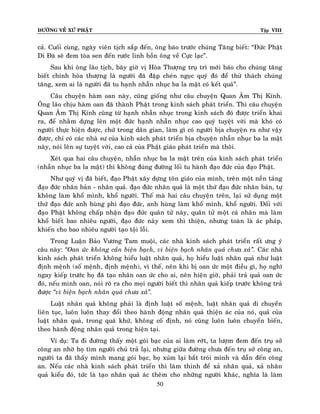 ÑÖÔØNG VEÀ XÖÙ PHAÄT

Tập VIII

caû. Cuoái cuøng, ngaøy vieân tòch saép ñeán, oâng baùo tröôùc chuùng Taêng bieát: “Ñöùc Phaät
Di Ñaø seõ ñem toøa sen ñeán röôùc linh hoàn oâng veà Cöïc laïc”.
Sau khi oâng laõo tòch, baây giôø vò Hoøa Thöôïng truï trì môùi baùo cho chuùng taêng
bieát chính hoøa thöôïng laø ngöôøi ñaõ ñaäp cheùn ngoïc quyù ñoù ñeå thöû thaùch chuùng
taêng, xem ai laø ngöôøi ñaõ tu haïnh nhaãn nhuïc ba la maät coù keát quaû”.
Caâu chuyeän haøm oan naøy, cuõng gioáng nhö caâu chuyeän Quan AÂm Thò Kính.
OÂng laõo chòu haøm oan ñaõ thaønh Phaät trong kinh saùch phaùt trieån. Thì caâu chuyeän
Quan AÂm Thò Kính cuõng töø haïnh nhaãn nhuïc trong kinh saùch ñoù ñöôïc trieån khai
ra, ñeå nhaèm döïng leân moät ñöùc haïnh nhaãn nhuïc cao quyù tuyeät vôøi maø khoù coù
ngöôøi thöïc hieän ñöôïc, chöù trong daân gian, laøm gì coù ngöôøi bòa chuyeän ra nhö vaäy
ñöôïc, chæ coù caùc nhaø sö cuûa kinh saùch phaùt trieån bòa chuyeän nhaãn nhuïc ba la maät
naøy, noùi leân söï tuyeät vôøi, cao caû cuûa Phaät giaùo phaùt trieån maø thoâi.
Xeùt qua hai caâu chuyeän, nhaãn nhuïc ba la maät treân cuûa kinh saùch phaùt trieån
(nhaãn nhuïc ba la maät) thì khoâng ñuùng ñöôøng loái tu haønh ñaïo ñöùc cuûa ñaïo Phaät.
Nhö quyù vò ñaõ bieát, ñaïo Phaät xaây döïng toân giaùo cuûa mình, treân moät neàn taûng
ñaïo ñöùc nhaân baûn - nhaân quaû. ñaïo ñöùc nhaân quaû laø moät thöù ñaïo ñöùc nhaân baûn, töï
khoâng laøm khoå mình, khoå ngöôøi. Theá maø hai caâu chuyeän treân, laïi söû duïng moät
thöù ñaïo ñöùc anh huøng phi ñaïo ñöùc, anh huøng laøm khoå mình, khoå ngöôøi. Ñoái vôùi
ñaïo Phaät khoâng chaáp nhaän ñaïo ñöùc quaân töû naøy, quaân töû moät caù nhaân maø laøm
khoå bieát bao nhieâu ngöôøi, ñaïo ñöùc naøy xem thì thieän, nhöng toaøn laø aùc phaùp,
khieán cho bao nhieâu ngöôøi taïo toäi loãi.
Trong Luaän Baûo Vöông Tam muoäi, caùc nhaø kinh saùch phaùt trieån raát öng yù
caâu naøy: ‚Oan öùc khoâng caàn bieän baïch, vì bieän baïch nhaân quaû chöa xaû‛. Caùc nhaø
kinh saùch phaùt trieån khoâng hieåu luaät nhaân quaû, hoï hieåu luaät nhaân quaû nhö luaät
ñònh meänh (soá meänh, ñònh meänh), vì theá, neân khi bò oan öùc moät ñieàu gì, hoï nghó
ngay kieáp tröôùc hoï ñaõ taïo nhaân oan öùc cho ai, neân hieän giôø, phaûi traû quaû oan öùc
ñoù, neáu minh oan, noùi roõ ra cho moïi ngöôøi bieát thì nhaân quaû kieáp tröôùc khoâng traû
ñöôïc ‚vì bieän baïch nhaân quaû chöa xaû‛.
Luaät nhaân quaû khoâng phaûi laø ñònh luaät soá meänh, luaät nhaân quaû di chuyeån
lieân tuïc, luoân luoân thay ñoåi theo haønh ñoäng nhaân quaû thieän aùc cuûa noù, quaû cuûa
luaät nhaân quaû, trong quaù khöù, khoâng coá ñònh, noù cuõng luoân luoân chuyeån bieán,
theo haønh ñoäng nhaân quaû trong hieän taïi.
Ví duï: Ta ñi ñöôøng thaáy moät goùi baïc cuûa ai laøm rôùt, ta löôïm ñem ñeán truï sôû
coâng an nhôø hoï tìm ngöôøi chuû traû laïi, nhöng giöõa ñöôøng chöa ñeán truï sôû coâng an,
ngöôøi ta ñaõ thaáy mình mang goùi baïc, hoï xuùm laïi baét troùi mình vaø daãn ñeán coâng
an. Neáu caùc nhaø kinh saùch phaùt trieån thì laøm thinh ñeå xaû nhaân quaû, xaû nhaân
quaû kieåu ñoù, töùc laø taïo nhaân quaû aùc theâm cho nhöõng ngöôøi khaùc, nghóa laø laøm
50

 