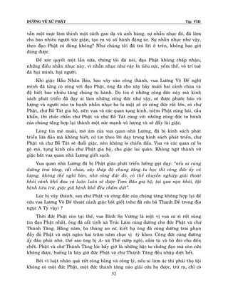 ÑÖÔØNG VEÀ XÖÙ PHAÄT

Tập VIII

vaãn moät möïc laøm thinh moät caùch gan daï vaø anh huøng, söï nhaãn nhuïc ñoù, ñaõ laøm
cho bao nhieâu ngöôøi töùc giaän, taïo ra voâ soá haønh ñoäng aùc. Söï nhaãn nhuïc nhö vaäy,
theo ñaïo Phaät coù ñuùng khoâng? Nhö chuùng toâi ñaõ traû lôøi ôû treân, khoâng bao giôø
ñuùng ñöôïc.
Ñeå xaùc quyeát moät laàn nöõa, chuùng toâi ñaõ noùi, ñaïo Phaät khoâng chaáp nhaän,
nhöõng ñieàu nhaãn nhuïc naøy, vì nhaãn nhuïc nhö vaäy laø tieâu cöïc, yeám theá, voâ trí tueä
ñaõ haïi mình, haïi ngöôøi.
Khi giaëc Haàu Nhaân Baûo, bao vaây vaøo coâng thaønh, vua Löông Voõ Ñeá nghó
mình ñaõ töøng coù coâng vôùi ñaïo Phaät, oâng ñaõ cho xaây baûy möôi hai caûnh chuøa vaø
ñoä bieát bao nhieâu taêng chuùng tu haønh. Do tin ôû nhöõng coâng ñöùc naøy maø kinh
saùch phaùt trieån ñaõ daïy ai laøm nhöõng coâng ñöùc nhö vaäy, seõ ñöôïc phöôùc baùo voâ
löôïng vaø ngöôøi naøo tu haïnh nhaãn nhuïc ba la maät seõ coù coâng ñöùc raát lôùn, coù chö
Phaät, chö Boà Taùt gia hoä, neân vua vaø caùc quan tuïng kinh, nieäm Phaät cuùng baùi, caàu
khaån, thì chaéc chaén chö Phaät vaø chö Boà Taùt cuøng vôùi nhöõng coâng ñöùc tu haønh
cuûa chuùng taêng hôïp laïi thaønh moät söùc maïnh voâ löôïng vaø seõ ñaåy luøi giaëc.
Loøng tin meâ muoäi, môø aùm cuûa vua quan nhaø Löông, ñaõ bò kinh saùch phaùt
trieån löøa ñaûo maø khoâng bieát, cöù tin theo lôøi daïy trong kinh saùch phaùt trieån, chö
Phaät vaø chö Boà Taùt seõ ñuoåi giaëc, neân khoâng lo chieán ñaáu. Vua vaø caùc quan cöù lo
goõ moõ, tuïng kinh caàu chö Phaät gia hoä, cho giaëc lui quaân. Khoâng ngôø thaønh vôõ
giaëc baét vua quan nhaø Löông gieát saïch.
Vua quan nhaø Löông ñaõ bò Phaät giaùo phaùt trieån löôøng gaït daïy: ‚neáu ai cuùng
döôøng trai taêng, caát chuøa, xaây thaùp ñoä chuùng taêng tu hoïc thì coâng ñöùc aáy voâ
löôïng, khoâng theå nghó baøn, nhôø coâng ñöùc ñoù, coù theå chuyeån nghieäp giaûi thoaùt
khoûi caûnh khoå ñau vaø luoân luoân seõ ñöôïc Tam Baûo gia hoä, tai qua naïn khoûi, taät
beänh tieâu tröø, giaëc giaõ beänh khoå ñeàu chaám döùt‛.
Luùc bò vaây thaønh, sao chö Phaät vaø coâng ñöùc cuûa chuùng taêng khoâng hôïp laïi ñeå
cöùu vua Löông Voõ Ñeá thoaùt caûnh giaëc baét gieát (nhö ñaõ cöùu baø Thanh Ñeà trong ñòa
nguïc A Tyø vaäy) ?
Thôøi ñöùc Phaät coøn taïi theá, vua Bình Sa Vöông laø moät vò vua cö só raát suøng
tín ñaïo Phaät nhaát, oâng ñaõ caát tònh xaù Truùc Laâm cuùng döôøng cho ñöùc Phaät vaø chö
Thaùnh Taêng. Haèng naêm, ba thaùng an cö, kieát haï oâng ñaõ cuùng döôøng trai phaïn
ñaày ñuû Phaät vaø moät ngaøn hai traêm naêm chuïc vò tyø kheo. Coâng ñöùc cuùng ñöôøng
aáy ñaâu phaûi nhoû, theá sao oâng bò A- xaø Theá cöôùp ngoâi, caàm tuø vaø boû ñoùi cho ñeán
cheát. Phaät vaø chö Thaùnh Taêng luùc baáy giôø laø nhöõng baäc tu chöùng ñaïo maø coøn cöùu
khoâng ñöôïc, huoáng laø baây giôø ñöùc Phaät vaø chö Thaùnh Taêng ñeàu nhaäp dieät heát.
Bôûi vì luaät nhaân quaû raát coâng baèng vaø coâng lyù, neáu ai laøm aùc thì phaûi thoï toäi
khoâng coù moät ñöùc Phaät, moät ñöùc thaùnh taêng naøo giaûi cöùu hoï ñöôïc, tröø ra, chæ coù
52

 