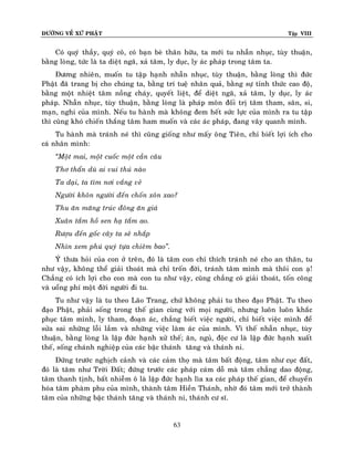 ÑÖÔØNG VEÀ XÖÙ PHAÄT

Tập VIII

Coù quyù thaày, quyù coâ, coù baïn beø thaân höõu, ta môùi tu nhaãn nhuïc, tuøy thuaän,
baèng loøng, töùc laø ta dieät ngaõ, xaû taâm, ly duïc, ly aùc phaùp trong taâm ta.
Ñöông nhieân, muoán tu taäp haïnh nhaãn nhuïc, tuøy thuaän, baèng loøng thì ñöùc
Phaät ñaõ trang bò cho chuùng ta, baèng trí tueä nhaân quaû, baèng söï tænh thöùc cao ñoä,
baèng moät nhieät taâm noàng chaùy, quyeát lieät, ñeå dieät ngaõ, xaû taâm, ly duïc, ly aùc
phaùp. Nhaãn nhuïc, tuøy thuaän, baèng loøng laø phaùp moân ñoái trò taâm tham, saân, si,
maïn, nghi cuûa mình. Neáu tu haønh maø khoâng ñem heát söùc löïc cuûa mình ra tu taäp
thì cuõng khoù chieán thaéng taâm ham muoán vaø caùc aùc phaùp, ñang vaây quanh mình.
Tu haønh maø traùnh neù thì cuõng gioáng nhö maáy oâng Tieân, chæ bieát lôïi ích cho
caù nhaân mình:
‚Moät mai, moät cuoác moät caàn caâu
Thô thaån duø ai vui thuù naøo
Ta daïi, ta tìm nôi vaéng veû
Ngöôøi khoân ngöôøi ñeán choán xoân xao?
Thu aên maêng truùc ñoâng aên giaù
Xuaân taém hoà sen haï taém ao.
Röôïu ñeán goác caây ta seõ nhaép
Nhìn xem phuù quyù töïa chieâm bao‛.
YÙù thöa hoûi cuûa con ôû treân, ñoù laø taâm con chæ thích traùnh neù cho an thaân, tu
nhö vaäy, khoâng theå giaûi thoaùt maø chæ troán ñôøi, traùnh taâm mình maø thoâi con aï!
Chaúng coù ích lôïi cho con maø con tu nhö vaäy, cuõng chaúng coù giaûi thoaùt, toán coâng
vaø uoång phí moät ñôøi ngöôøi ñi tu.
Tu nhö vaäy laø tu theo Laõo Trang, chöù khoâng phaûi tu theo ñaïo Phaät. Tu theo
ñaïo Phaät, phaûi soáng trong theá gian cuøng vôùi moïi ngöôøi, nhöng luoân luoân khaéc
phuïc taâm mình, ly tham, ñoaïn aùc, chaúng bieát vieäc ngöôøi, chæ bieát vieäc mình ñeå
söûa sai nhöõng loãi laàm vaø nhöõng vieäc laøm aùc cuûa mình. Vì theá nhaãn nhuïc, tuøy
thuaän, baèng loøng laø laäp ñöùc haïnh xöû theá; aên, nguû, ñoäc cö laø laäp ñöùc haïnh xuaát
theá, soáng chaùnh nghieäp cuûa caùc baäc thaùnh taêng vaø thaùnh ni.
Ñöùng tröôùc nghòch caûnh vaø caùc caûm thoï maø taâm baát ñoäng, taâm nhö cuïc ñaát,
ñoù laø taâm nhö Trôøi Ñaát; ñöùng tröôùc caùc phaùp caùm doã maø taâm chaúng dao ñoäng,
taâm thanh tònh, baát nhieãm oâ laø laäp ñöùc haïnh lìa xa caùc phaùp theá gian, ñeå chuyeån
hoùa taâm phaøm phu cuûa mình, thaønh taâm Hieàn Thaùnh, nhôø ñoù taâm môùi trôû thaønh
taâm cuûa nhöõng baäc thaùnh taêng vaø thaùnh ni, thaùnh cö só.

63

 