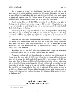 ÑÖÔØNG VEÀ XÖÙ PHAÄT

Tập VIII

Bôûi vaäy, ngöôøi tu só ñaïo Phaät phaûi laäp ñöùc, laäp haïnh cuûa mình treân trí tueä
nhaân quaû, töùc laø trí tueä giôùi luaät, quyeát chieán ñaáu, chieán thaéng taâm duïc voïng vaø
aùc phaùp ñeå ñoøi laïi quyeàn laøm chuû sanh, giaø, bònh, cheát. Nhaát ñònh, phaûi tröôøng
kyø ñaáu tranh queùt saïch quyû Voâ Thöôøng, khoâng ñeå cho quyû voâ thöôøng caù m doã vaø
sai khieán, bieán chuùng ta thaønh nhöõng teân noâ leä muoân ñôøi muoân kieáp.
Chính nhöõng ñieàu con ñaõ hoûi Thaày treân ñaây laø con ñaõ ñaàu haøng giaëc voâ
thöôøng, con ñaõ trôû thaønh tay sai cuûa chuùng, vì theá treân böôùc ñöôøng tu taäp cuûa con
vaø con tu nhö vaäy, seõ hoaøi coâng voâ ích, neáu tu nhö vaäy, con chæ laø moät teân lính
ñaùnh thueâ cho giaëc voâ thöôøng.
Neáu moïi ngöôøi ñang soáng treân haønh tinh naøy, ai cuõng ñeàu bieát raát roõ raèng,
mình ñang bò quyû voâ thöôøng, ma danh, ma lôïi, ma aên, ma nguû, ma saéc duïc ñang
caùm doã vaø sai khieán moïi ngöôøi, moïi ngöôøi nhö nhöõng teân noâ leä trung thaønh cuûa
noù.
Cho neân moïi ngöôøi phaûi theo phaùp moân cuûa ñöùc Phaät, ñeå chieán ñaáu taän cuøng
vôùi chuùng, baèng nhöõng chieán thuaät aên, nguû, ñoäc cö vaø baèng nhöõng chieán löôïc
nhaãn nhuïc, tuøy thuaän, baèng loøng vôùi nhöõng vuõ khí Trí Tueä Nhaân Quaû, Chaùnh
Nieäm Tænh Giaùc Ñònh, Ñònh Nieäm Hôi Thôû, Ñònh Saùng Suoát, Ñònh Voâ Laäu vaø Töù
Thaùnh Ñònh, Tam Minh v.v...
Nhôø nhieät taâm taän löïc chieán ñaáu, chuùng ta môùi chieán thaéng giaëc voâ thöôøng
vaø giaønh ñöôïc quyeàn laøm chuû söï soáng, cheát ñeå chaám döùt luaân hoài.
Trong cuoäc chieán tranh noäi taâm, neáu chuùng ta traùnh neù caùc ñoái töôïng, töùc laø
chuùng ta ñaõ ñaàu haøng giaëc, do thieáu hieåu bieát, chuùng ta töôûng nghó moät caùch sai
leäch, goïi laø khoâng laøm khoå mình, khoå ngöôøi, chöù kyø thöïc, chuùng ta laø keû ñaàu
haøng giaëc. Giaëc voâ thöôøng seõ khoâng ñeå cho chuùng ta yeân oån vôùi maët traän sanh,
giaø, beänh, cheát. Chuùng ta ñaàu haøng giaëc thì cuoäc chieán tranh naøy, chaúng bao giôø
chaám döùt, vaø cuoäc ñôøi chuùng ta seõ maõi maõi troâi laên trong ba neûo, saùu ñöôøng ñaày
ñau khoå. Neáu con khoâng nghe lôøi Thaày maø coá traùnh neù, ñeå tìm söï an vui theo söï
öa thích yeân oån moät mình thì cuoäc ñôøi tu haønh cuûa con, chæ uoång coâng maø thoâi, tu
chaúng ích lôïi gì cho ai caû, maø laøm cho ngöôøi ñôøi khinh cheâ Phaät phaùp, thì toäi aáy
ai phaûi chòu ñaây?

QUAÛ BAÙO GÌ KHI TAÂM
VAØ LÔØI NOÙI KHOÂNG ÑI ÑOÂI*?
*

Caâu hoûi cuûa Töø Haïnh.

64

 