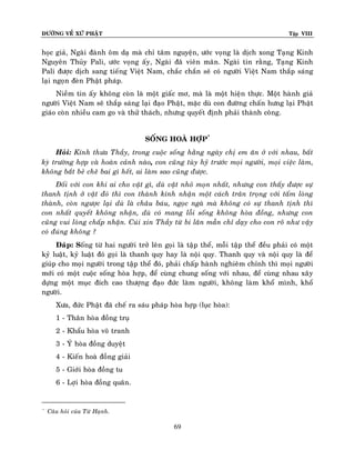 ÑÖÔØNG VEÀ XÖÙ PHAÄT

Tập VIII

hoïc giaû, Ngaøi ñaønh oâm daï maø chæ taâm nguyeän, öôùc voïng laø dòch xong Taïng Kinh
Nguyeân Thuûy Pali, öôùc voïng aáy, Ngaøi ñaõ vieân maõn. Ngaøi tin raèng, Taïng Kinh
Pali ñöôïc dòch sang tieáng Vieät Nam, chaéc chaén seõ coù ngöôøi Vieät Nam thaép saùng
laïi ngoïn ñeøn Phaät phaùp.
Nieàm tin aáy khoâng coøn laø moät giaác mô, maø laø moät hieän thöïc. Moät haønh giaû
ngöôøi Vieät Nam seõ thaép saùng laïi ñaïo Phaät, maëc duø con ñöôøng chaán höng laïi Phaät
giaùo coøn nhieàu cam go vaø thöû thaùch, nhöng quyeát ñònh phaûi thaønh coâng.
SOÁNG HOAØ HÔÏP*
Hoûi: Kính thöa Thaày, trong cuoäc soáng haèng ngaøy chò em aên ôû vôùi nhau, baát
kyø tröôøng hôïp vaø hoaøn caûnh naøo, con cuõng tuøy hyû tröôùc moïi ngöôøi, moïi vieäc laøm,
khoâng baét beû cheâ bai gì heát, ai laøm sao cuõng ñöôïc.
Ñoái vôùi con khi ai cho vaät gì, duø vaät nhoû moïn nhaát, nhöng con thaáy ñöôïc söï
thanh tònh ôû vaät ñoù thì con thaønh kính nhaän moät caùch traân troïng vôùi taám loøng
thaønh, coøn ngöôïc laïi duø laø chaâu baùu, ngoïc ngaø maø khoâng coù söï thanh tònh thì
con nhaát quyeát khoâng nhaän, duø coù mang loãi soáng khoâng hoøa ñoàng, nhöng con
cuõng vui loøng chaáp nhaän. Cuùi xin Thaày töø bi laân maãn chæ daïy cho con roõ nhö vaäy
coù ñuùng khoâng ?
Ñaùp: Soáng töø hai ngöôøi trôû leân goïi laø taäp theå, moãi taäp theå ñeàu phaûi coù moät
kyû luaät, kyû luaät ñoù goïi laø thanh quy hay laø noäi quy. Thanh quy vaø noäi quy laø ñeå
giuùp cho moïi ngöôøi trong taäp theå ñoù, phaûi chaáp haønh nghieâm chænh thì moïi ngöôøi
môùi coù moät cuoäc soáng hoøa hôïp, ñeå cuøng chung soáng vôùi nhau, ñeå cuøng nhau xaây
döïng moät muïc ñích cao thöôïng ñaïo ñöùc laøm ngöôøi, khoâng laøm khoå mình, khoå
ngöôøi.
Xöa, ñöùc Phaät ñaõ cheá ra saùu phaùp hoøa hôïp (luïc hoøa):
1 - Thaân hoøa ñoàng truï
2 - Khaåu hoøa voâ tranh
3 - YÙ hoøa ñoàng duyeät
4 - Kieán hoaø ñoàng giaûi
5 - Giôùi hoøa ñoàng tu
6 - Lôïi hoøa ñoàng quaân.

*

Caâu hoûi cuûa Töø Haïnh.

69

 