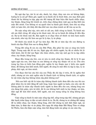 ÑÖÔØNG VEÀ XÖÙ PHAÄT

Tập VIII

Xaû nguõ duïc laïc, töùc laø xaû saéc, danh, lôïi, thöïc, thuøy maø coøn xaû khoâng ñöôïc,
huoáng laø tu caùi gì? Hieän giôø, ngöôøi ta tu haønh chæ laø hình thöùc, coøn muïc ñích giaûi
thoaùt thì hoï khoâng tu taäp, gaëp caùc ñoái töôïng ñeå thöïc hieän ñöùc haïnh nhaãn nhuïc,
tuøy thuaän, baèng loøng thì traùnh neù, troán chaïy chaúng daùm vöôït qua söï ñau khoå cuûa
cuoäc ñôøi mình. Con khoâng coù söï quyeát taâm tu haønh giaûi thoaùt, laøm chuû söï soáng
cheát vaø luaân hoài, chæ thaáy ñôøi ñau khoå maø vaøo chuøa traùnh neù ñeå tìm söï an oån.
Do cuoäc soáng nhö vaäy, neân môùi coù caát am, thaát rieâng tu haønh. Tu haønh maø
caát am thaát rieâng, ñeå soáng töï do thoaùi maùi, thì söï tu haønh ñoù chaúng ñi ñeán ñaâu
caû. Söï töï do thoaùi maùi ñoù, ñöa ngöôøi tu só chaïy theo sôû thích vaø taâm ham muoán
cuûa mình, nhö vaäy thì laøm sao goïi laø ly duïc, ly aùc phaùp.
Sôû thích cuûa mình laø gì? Laø taâm duïc. Maø ñaõ coù taâm duïc thì con ñöôøng tu
haønh cuûa ñaïo Phaät laøm sao tu ñuùng ñöôïc?
Trong ñôøi soáng ñi xin aên cuûa Ñöùc Phaät, ñaâu phaûi luùc naøo ai cuõng toân kính
Ngaøi. Trong cuoäc ñôøi ñi xin aên, Ngaøi gaëp raát nhieàu ngöôøi, hoï ñaõ coù nhieàu lôøi leõ
thaát kính, thoâ loã theá maø Ngaøi vaãn thaûn nhieân, nhö vaäy môùi goïi laø tu taäp nhaãn
nhuïc, tuøy thuaän, baèng loøng.
Ñoaïn ñaàu trong caâu hoûi, con coù neâu ra caùch soáng tuøy thuaän, ñoù laø lyù leõ qua
ngoân ngöõ cuûa con, chöù thöïc ra con khoâng coù soáng tuøy thuaän vôùi ai caû. Cho neân
trong luïc hoøa coù kieán hoaø ñoàng giaûi, nghóa laø tuøy thuaän moïi yù kieán cuûa ngöôøi
khaùc, ñeå khoâng laøm khoå mình, khoå ngöôøi, ñoù cuõng laø moät ñieàu tu taäp ly duïc, ly aùc
phaùp, dieät ngaõ, xaû taâm mình.
Coøn ñoaïn thöù hai caâu hoûi cuûa con Thaày ñaõ chæ daïy ôû treân, ñoù laø nghóa thöù
nhaát, nhöng noù coøn moät nghóa nöõa laø thanh tònh vaø khoâng thanh tònh, coù nghóa
laø vaät troäm caép hay khoâng troäm caép phaûi khoâng con?
Neáu con bieát vaät ñoù laø troäm caép (khoâng thanh tònh) ñem ñeán cho con thì con
phaûi kheùo leùo töø choái ñöøng ñeå maát loøng, hoaëc laøm ngöôøi ta buoàn; coøn neáu vaät ñoù
khoâng phaûi laø troäm caép (thanh tònh) ngöôøi ta ñem ñeán cho con, nhöng loøng con
coøn ñang hôøn giaän, neân töø choái, ñoù laø con khoâng bieát caùch tu tuøy thuaän, xaû taâm,
dieät ngaõ ñeå laøm khoå mình, khoå ngöôøi, maø coøn mang tieáng laø soáng khoâng hoøa
ñoàng.
Cuoäc soáng tu haønh laø moät cuoäc soáng taäp theå, soáng trong taäp theå, nhöng giöõ gìn
ñöùc haïnh traàm laëng vaø ñoäc cö môùi chính laø tu. Do ñoù, chuùng ta coù nhöõng ñoái töôïng
ñeå tu nhaãn nhuïc, tuøy thuaän, baèng loøng, nhôø theá chuùng ta môùi dieät ñöôïc ngaõ, xaû
ñöôïc taâm, ly ñöôïc duïc vaø aùc phaùp, lieàn ngay ñoù nhaäp ñöôïc Baát Ñoäng Taâm vaø nhaäp
Sô Thieàn, laøm chuû ñöôïc cuoäc soáng, taâm baát ñoäng tröôùc caùc phaùp vaø caùc caûm thoï.

71

 