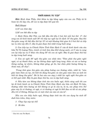 ÑÖÔØNG VEÀ XÖÙ PHAÄT

Tập VIII

THÔØI KHOAÙ TU TAÄP*
Hoûi: Kính thöa Thaày, thôøi khoùa tu taäp haèng ngaøy cuûa con xin Thaày töø bi
hoan hyû chæ daïy cho, ñeå con tu taäp ñöôïc keát quaû toát.
Buoåi khuya:
3,15’ con thöùc daäy
3,30’ con baét ñaàu tu taäp
1- Ñònh Nieäm Hôi Thôû, con baét ñaàu thôû ñeàu 5 hôi thôû moãi hôi thôû 3‛, thôû
xong con ñi kinh haønh suoát 30’ roài tieáp tuïc ngoài laïi oån ñònh 15’ thö giaõn. Sau khi
thö giaõn xong roài baét ñaàu thôû laïi 15’ cöù moät khoaûng thôøi gian laø 5 hôi thôû vaø tieáp
tuïc tu nhö vaäy ñeán 5’, ñaây laø giai ñoaïn thöù nhaát trong buoåi saùng.
2- Con tieáp tuïc tu Chaùnh Nieäm Tænh Giaùc Ñònh 5’ vöøa ñi kinh haønh vöøa caâu
höõu Töù Voâ Löôïng Taâm, traùnh voâ tình laøm ñau khoå chuùng sanh, cöù 5’ naøy tu xong
con laïi tieáp tuïc tu 5’ khaùc cho ñuùng 30’ roài con xaû nghæ. Ñaây laø giai ñoaïn thöù hai
tu taäp trong buoåi saùng.
3- Con xaû nghæ 30’ ngoài thö giaõn con nhaéc taâm: ‚Taâm phaûi thö giaõn nghæ
ngôi, voâ söï thanh thaûn, an laïc khoâng ñöôïc nghó lung tung, thaân vaø caùc cô buoâng
thoõng xuoáng, töï nhieân, khoâng ñöôïc goàng, goø boù, hai chaân phaûi buoâng thoõng ra,
thoaùi maùi, deã chòu‛.
Trong thôøi gian thö giaõn caâu phaùp höôùng con thöôøng nhaéc, nhaát laø: ‚caûm
giaùc toaøn thaân an laïc, toâi bieát toâi ñang thö giaõn vaø caûm giaùc toaøn taâm an tònh toâi
bieát toâi ñang thö giaõn‛. Ñoù laø hai caâu con öng yù nhaát luùc ngoài nghæ thö giaõn vaø
coù keát quaû nhaát. Ñaây laø giai ñoaïn thöù ba, con tu taäp buoåi saùng.
4- Neáu taâm con khoâng ñöôïc tænh taùo coøn buoàn nguû, thieáu saùng suoát thì con
laïi ñi kinh haønh vaø tu Chaùnh Nieäm Tænh Giaùc Ñònh caâu höõu vôùi Ñònh Voâ Laäu,
thöôøng nhaéc taâm buoâng xaû heát khoâng coù gì laø cuûa ta, laø ta, caùc phaùp treân theá
gian naøy laø voâ thöôøng, voâ ngaõ, vì voâ thöôøng voâ ngaõ laø khoå ñau vaø taát caû caùc phaùp
ñeàu trôû veà khoâng, khoâng coøn coù moät chuùt xíu naøo caû cuûa ta‛.
Neáu con coøn thaáy buoàn nguû, khoâng ñöôïc tænh taùo thì con duïng ba caùch ñeå
ñuoåi hoân traàm, thuøy mieân:
1- Chaïy luùp xuùp taïi choã
2- Ñi taém

*

Caâu hoûi cuûa Töø Haïnh.

74

 