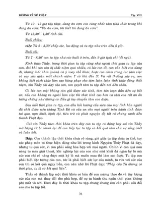 ÑÖÔØNG VEÀ XÖÙ PHAÄT

Tập VIII

Töø 10 - 12 giôø thoï thöïc, ñang aên côm con cuõng nhaéc taâm tænh thöùc trong khi
ñang aên côm: ‚Toâi aên côm, toâi bieát toâi ñang aên côm‛.
Töø 12,30’ - 1,30’ tònh chæ.
Buoåi chieàu:
vieäc Töø 2 - 3,30’ chaáp taùc, lao ñoäng vaø tu taäp nhö treân ñeán 5 giôø .
Buoåi toái:
Töø 7 - 8,30’ con tu taäp nhö caùc buoåi ôû treân, ñeán 9 giôø tònh chæ (ñi nguû).
Kính thöa Thaày, trong thôøi gian tu taäp cuõng nhö ngoaøi thôøi gian tu taäp cuûa
con, ñoâi khi con coøn bò thaát nieäm quaù nhieàu, coù luùc con ñi, con vaãn bieát con ñang
ñi, nhöng maét nhìn quanh vaø yù xoay choã khaùc, hoaëc con chìm trong luùc laøm vieäc
vaø say xöa queân maát chaùnh nieäm 1’ coù khi ñeán 3’. Vaø raát thöôøng xaûy ra, con
khoâng bieát caùch thöùc laøm sao haøng phuïc cho taâm luoân luoân tænh thöùc ñöøng thaát
nieäm, xin Thaày chæ daïy cho con, con quyeát taâm tu taäp ñeán nôi ñeán choán.
Coù luùc con meät khoâng coøn giöõ ñöôïc söùc tænh, taâm taùn loaïn daãn ñeán söï baát
an, neáu con khoâng ra ngoaøi laøm vieäc thì thöùc tænh cao hôn vaø taâm con raát an oån
töôûng chöøng nhö khoâng coù ñieàu gì lay chuyeån taâm con ñöôïc.
Sau moãi thôøi gian tu taäp, con ñeàu hoài höôùng caàu sieâu cho moïi linh hoàn ngöôøi
ñaõ cheát ñöôïc sieâu thaêng Tònh Ñoä vaø caàu an cho moïi ngöôøi treân haønh tinh ñöôïc
tai qua, naïn khoûi, bònh taät, tieâu tröø vaø phaùt nguyeän ñoä taát caû chuùng sanh ñeàu
thaønh Phaät ñaïo.
Cuùi xin Thaày theo thôøi khoùa treân ñaây con tu taäp coù ñuùng hay sai xin Thaày
môû löôïng töø bi chænh laïi ñeå con tieáp tuïc tu taäp coù keát quaû laøm chuû söï soáng cheát
vaø luaân hoài.
Ñaùp: Con thaønh laäp thôøi khoùa chöa roõ raøng, giôø giaác tu taäp chöa cuï theå, tuy
caùc phaùp moân coù thöïc hieän ñuùng nhö lôøi trong kinh Nguyeân Thuûy Phaät ñaõ daïy,
nhöng tu quaù söùc, vì coøn phaûi soáng hoøa hôïp vôùi moïi ngöôøi. Chính vì con quaù noân
noùng tu mau giaûi thoaùt, khi nghieäp löïc cuûa con nhö moät khoái ñaù ngaøn kyù loâ maø
söùc con chæ coù naâng ñöôïc moät kyù loâ maø muoán mau thì laøm sao ñöôïc. Tu taäp con
phaûi bieát ñaëc töôùng cuûa con, töùc laø phaûi bieát söùc löïc cuûa mình, tu vöøa vôùi söùc cuûa
con thì coù keát quaû ngay lieàn, con neân nhôù lôøi Phaät daïy: ‚Phaùp cuûa Ta khoâng coù
thôøi gian, tu laø coù keát quaû lieàn‛.
Thaày seõ thaønh laäp moät thôøi khoùa cô baûn ñeå con nöông theo ñoù vaø tuøy löôïng
söùc cuûa con maø thay ñoåi cho phuø hôïp, ñeå söï tu haønh thu ngaén thôøi gian khoâng
phí maát voâ ích. Döôùi ñaây laø thôøi khoùa tu taäp chung chung con caàn phaûi söûa ñoåi
sao cho tu taäp toát.
76

 