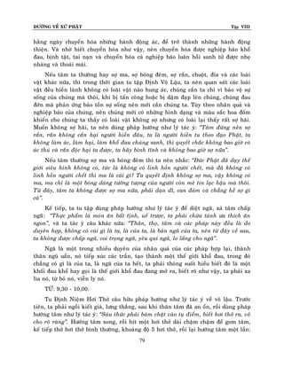 ÑÖÔØNG VEÀ XÖÙ PHAÄT

Tập VIII

haèng ngaøy chuyeån hoùa nhöõng haønh ñoäng aùc, ñeå trôû thaønh nhöõng haønh ñoäng
thieän. Vaø nhôø bieát chuyeån hoùa nhö vaäy, neân chuyeån hoùa ñöôïc nghieäp baùo khoå
ñau, bònh taät, tai naïn vaø chuyeån hoùa caû nghieäp baùo luaân hoài sanh töû ñöôïc nheï
nhaøng vaø thoaùi maùi.
Neáu taâm ta thöôøng hay sôï ma, sôï boùng ñeâm, sôï raén, chuoät, ñæa vaø caùc loaøi
vaät khaùc nöõa, thì trong thôøi gian tu taäp Ñònh Voâ Laäu, ta neân quan saùt caùc loaøi
vaät ñeàu hieàn laønh khoâng coù loaøi vaät naøo hung aùc, chuùng caén ta chæ vì baûo veä söï
soáng cuûa chuùng maø thoâi, khi bò taán coâng hoaëc bò daäm ñaïp leân chuùng, chuùng ñau
ñôùn maø phaûn öùng baûo toàn söï soáng neân môùi caén chuùng ta. Tuøy theo nhaâ n quaû vaø
nghieäp baùo cuûa chuùng, neân chuùng môùi coù nhöõng hình daïng vaø maøu saéc hoa ñoám
khieán cho chuùng ta thaáy coù loaøi vaät khoâng sôï nhöng coù loaøi laïi thaáy raát sôï haõi.
Muoán khoâng sôï haõi, ta neân duøng phaùp höôùng nhö lyù taùc yù: ‚Taâm ñöøng neân sôï
raén, raén khoâng caén haïi ngöôøi hieàn ñaâu, ta laø ngöôøi hieàn tu theo ñaïo Phaät, ta
khoâng laøm aùc, laøm haïi, laøm khoå ñau chuùng sanh, thì quyeát chaéc khoâng bao giôø coù
aùc thuù vaø raén ñoäc haïi ta ñöôïc, ta haõy bình tónh vaø khoâng bao giôø sôï nöõa‛.
Neáu taâm thöôøng sôï ma vaø boùng ñeâm thì ta neân nhaéc: ‚Ñöùc Phaät ñaõ daïy theá
giôùi sieâu hình khoâng coù, töùc laø khoâng coù linh hoàn ngöôøi cheát, maø ñaõ khoâng coù
linh hoàn ngöôøi cheát thì ma laø caùi gì? Ta quyeát ñònh khoâng sôï ma, vaäy khoâng coù
ma, ma chæ laø moät boùng daùng töôûng töôïng cuûa ngöôøi coøn meâ tín laïc haäu maø thoâi.
Töø ñaây, taâm ta khoâng ñöôïc sôï ma nöõa, phaûi daïn dó, can ñaûm vaø chaúng heà sôï gì
caû’’.
Keá tieáp, ta tu taäp duøng phaùp höôùng nhö lyù taùc yù ñeå dieät ngaõ, xaû taâm chaáp
ngaõõ: ‚Thöïc phaåm laø moùn aên baát tònh, ueá tröôïc, ta phaûi chöøa taùnh öa thích aên
ngon‛, vaø ta taùc yù caâu khaùc nöõa: ‚Thaân, thoï, taâm vaø caùc phaùp naøy ñeàu laø do
duyeân hôïp, khoâng coù caùi gì laø ta, laø cuûa ta, laø baûn ngaõ cuûa ta, neân töø ñaây veà sau,
ta khoâng ñöôïc chaáp ngaõ, coi troïng ngaõ, yeâu quí ngaõ, lo laéng cho ngaõ‛.
Ngaõ laø moät trong nhieàu duyeân cuûa nhaân quaû cuûa caùc phaùp hôïp laïi, thaøn h
thaân nguõ uaån, noù tieáp xuùc caùc traàn, taïo thaønh moät theá giôùi khoå ñau, trong ñoù
chaúng coù gì laø cuûa ta, laø ngaõ cuûa ta heát, ta phaûi thoâng suoát hieåu bieát ñoù laø moät
khoái ñau khoå hay goïi laø theá giôùi khoå ñau ñang môû ra, bieát roõ nhö vaäy, ta phaûi xa
lìa noù, töø boû noù, vieãn ly noù.
TÖØ: 9,30 - 10,00.
Tu Ñònh Nieäm Hôi Thôû caâu höõu phaùp höôùng nhö lyù taùc yù veà voâ laäu. Tröôùc
tieân, ta phaûi ngoài kieát giaø, löng thaúng, sau khi thaân taâm ñaõ an oån, roài duøng phaùp
höôùng taâm nhö lyù taùc yù: ‚Saùu thöùc phaûi baùm chaët vaøo tuï ñieåm, bieát hôi thôû ra, voâ
cho roõ raøng‛. Höôùng taâm xong, roài hít moät hôi thôû daøi chaäm chaäm ñeå gom taâm,
keá tieáp thôû hôi thôû bình thöôøng, khoaûng ñoä 5 hôi thôû, roài laïi höôùng taâm moät laàn:
79

 