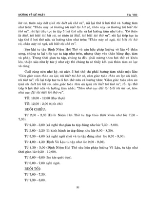 ÑÖÔØNG VEÀ XÖÙ PHAÄT

Tập VIII

hít voâ, thaân naøy baát tònh toâi bieát toâi thôû ra’’, roài laïi thôû 5 hôi thôû vaø höôùng taâm
nhö treân: ‚Thaân naøy voâ thöôøng toâi bieát toâi hít voâ, thaân naøy voâ thöôøng toâi bieát toâi
thôû ra’’, roài laïi tieáp tuïc tu taäp 5 hôi thôû nöõa vaø laïi höôùng taâm nhö treân: ‚Coù thaân
laø khoå, toâi bieát toâi hít voâ, coù thaân laø khoå, toâi bieát toâi thôû ra’’, roài laïi tieáp tuïc tu
taäp thôû 5 hôi thôû nöõa vaø höôùng taâm nhö treân: ‚Thaân naøy voâ ngaõ, toâi bieát toâi hít
voâ, thaân naøy voâ ngaõ, toâi bieát toâi thôû ra’’.
Sau khi tu taäp Ñònh Nieäm Hôi Thôû vaø caâu höõu phaùp höôùng voâ laäu veà thaân
xong, chuùng ta laïi tieáp tuïc tu taäp nhö treân, nhöng thay vaøo thaân baèng thoï, taâm
vaø phaùp. Trong thôøi gian tu taäp, chuùng ta ñeàu phaûi nöông theo hôi thôû vaø kheùo
leùo, thieän xaûo nhö lyù taùc yù nhö vaäy thì chuùng ta seõ thaáy keát quaû thaân taâm an laïc
voâ cuøng.
Cuoái cuøng neân nhôù kyõ, cöù caùch 5 hôi thôû thì phaûi höôùng taâm nhaéc moät laàn:
‚Caûm giaùc toaøn thaân an laïc, toâi bieát toâi hít voâ, caûm giaùc toaøn thaân an laïc toâi bieát,
toâi thôû ra’’, roài laïi tieáp tuïc tu 5 hôi thôû nöõa vaø höôùng taâm: ‚Caûm giaùc toaøn taâm an
tònh toâi bieát toâi hít voâ, caûm giaùc toaøn taâm an tònh toâi bieát toâi thôû ra’’, roài laïi thôû
tieáp 5 hôi thôû nöõa vaø höôùng taâm nhaéc: ‚Taâm nhö cuïc ñaát toâi bieát toâi hít voâ, taâm
nhö cuïc ñaát toâi bieát toâi thôû ra’’.
TÖØ: 10,00 - 12,00 (thoï thöïc)
TÖØ: 12,00 - 2,00 (tònh chæ)
BUOÅI CHIEÀU:
Töø 2,00 - 2,30 (Ñònh Nieäm Hôi Thôû tu taäp theo thôøi khoùa nhö luùc 7,00 7,30).
Töø 2,30 - 3,00 (xaû nghæ thö giaõn tu taäp ñuùng nhö luùc 7,30 - 8,00).
Töø 3,00 - 3,30 (ñi kinh haønh tu taäp ñuùng nhö luùc 8,00 - 8,30).
Töø 3,30 - 4,00 (xaû nghæ ngoài chôi vaø tu taäp ñuùng nhö luùc 8,30 - 9,00).
Töø 4,00 - 4,30 (Ñònh Voâ Laäu tu taäp nhö luùc 9,00 - 9,30).
Töø 4,30 - 5,00 (Ñònh Nieäm Hôi Thôû caâu höõu phaùp höôùng Voâ Laäu, tu taäp nhö
thôøi gian luùc 9,30 - 10,00).
Töø 5,00 - 6,00 (lao taùc queùt doïn).
Töø 6,00 - 7,00 nghæ ngôi.
BUOÅI TOÁI:
Töø 7,00 - 7,30.
Töø 7,30 - 8,00.
81

 