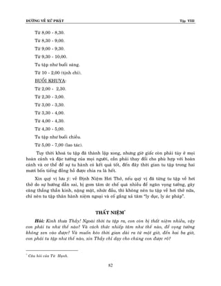 ÑÖÔØNG VEÀ XÖÙ PHAÄT

Tập VIII

Töø 8,00 - 8,30.
Töø 8,30 - 9,00.
Töø 9,00 - 9,30.
Töø 9,30 - 10,00.
Tu taäp nhö buoåi saùng.
Töø 10 - 2,00 (tònh chæ).
BUOÅI KHUYA:
Töø 2,00 - 2,30.
Töø 2,30 - 3,00.
Töø 3,00 - 3,30.
Töø 3,30 - 4,00.
Töø 4,00 - 4,30.
Töø 4,30 - 5,00.
Tu taäp nhö buoåi chieàu.
Töø 5,00 - 7,00 (lao taùc).
Tuy thôøi khoaù tu taäp ñaõ thaønh laäp xong, nhöng giôø giaác coøn phaûi tuøy ôû moïi
hoaøn caûnh vaø ñaëc töôùng cuûa moïi ngöôøi, caàn phaûi thay ñoåi cho phuø hôïp vôùi hoaøn
caûnh vaø cô theå ñeå söï tu haønh coù keát quaû toát, ñeán ñaây thôøi gian tu taäp trong hai
möôi boán tieáng ñoàng hoà ñöôïc chia ra laø heát.
Xin quyù vò löu yù: veà Ñònh Nieäm Hôi Thôû, neáu quyù vò ñaõ töøng tu taäp veà hôi
thôû do söï höôùng daãn sai, bò gom taâm öùc cheá quaù nhieàu ñeå ngaên voïng töôûng, gaây
caêng thaúng thaàn kinh, naëng maët, nhöùc ñaàu, thì khoâng neân tu taäp veà hôi thôû nöõa,
chæ neân tu taäp thaân haønh nieäm ngoaïi vaø coá gaéng xaû taâm “ly duïc, ly aùc phaùp”.
THAÁT NIEÄM*
Hoûi: Kính thöa Thaày! Ngoaøi thôøi tu taäp ra, con coøn bò thaát nieäm nhieàu, vaäy
con phaûi tu nhö theá naøo? Vaø caùch thöùc nhieáp taâm nhö theá naøo, ñeå voïng töôûng
khoâng xen vaøo ñöôïc? Vaø muoán keùo thôøi gian daøi ra töø moät giôø, ñeán hai ba giôø,
con phaûi tu taäp nhö theá naøo, xin Thaày chæ daïy cho chuùng con ñöôïc roõ?

*

Caâu hoûi cuûa Töø Haïnh.

82

 