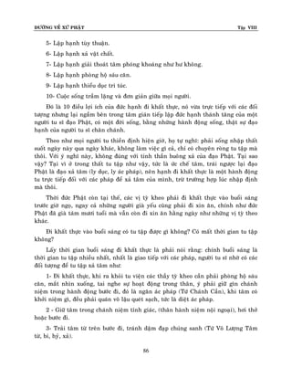 ÑÖÔØNG VEÀ XÖÙ PHAÄT

Tập VIII

5- Laäp haïnh tuøy thuaän.
6- Laäp haïnh xaû vaät chaát.
7- Laäp haïnh giaûi thoaùt taâm phoùng khoaùng nhö hö khoâng.
8- Laäp haïnh phoøng hoä saùu caên.
9- Laäp haïnh thieåu duïc tri tuùc.
10- Cuoäc soáng traàm laëng vaø ñôn giaûn giöõa moïi ngöôøi.
Ñoù laø 10 ñieàu lôïi ích cuûa ñöùc haïnh ñi khaát thöïc, noù vöøa tröïc tieáp vôùi caùc ñoái
töôïng nhöng laïi ngaàm beân trong taâm giaùn tieáp laäp ñöùc haïnh thaùnh taêng cuûa moät
ngöôøi tu só ñaïo Phaät, coù moät ñôøi soáng, baèng nhöõng haønh ñoäng soáng, thaät söï ñaïo
haïnh cuûa ngöôøi tu só chaân chaùnh.
Theo nhö moïi ngöôøi tu thieàn ñònh hieän giôø, hoï töï nghó: phaûi soáng nhaäp thaát
suoát ngaøy naøy qua ngaøy khaùc, khoâng laøm vieäc gì caû, chæ coù chuyeân roøng tu taäp maø
thoâi. Vôùi yù nghó naøy, khoâng ñuùng vôùi tinh thaàn buoâng xaû cuûa ñaïo Phaät. Taïi sao
vaäy? Taïi vì ôû trong thaát tu taäp nhö vaäy, töùc laø öùc cheá taâm, traùi ngöôïc laïi ñaïo
Phaät laø ñaïo xaû taâm (ly duïc, ly aùc phaùp), neân haïnh ñi khaát thöïc laø moät haønh ñoäng
tu tröïc tieáp ñoái vôùi caùc phaùp ñeå xaû taâm cuûa mình, tröø tröôøng hôïp luùc nhaäp ñònh
maø thoâi.
Thôøi ñöùc Phaät coøn taïi theá, caùc vò tyø kheo phaûi ñi khaát thöïc vaøo buoåi saùng
tröôùc giôø ngoï, ngay caû nhöõng ngöôøi giaø yeáu cuõng phaûi ñi xin aên, chính nhö ñöùc
Phaät ñaõ giaø taùm möôi tuoåi maø vaãn coøn ñi xin aên haèng ngaøy nhö nhöõng vò tyø theo
khaùc.
Ñi khaát thöïc vaøo buoåi saùng coù tu taäp ñöôïc gì khoâng? Coù maát thôøi gian tu taäp
khoâng?
Laáy thôøi gian buoåi saùng ñi khaát thöïc laø phaûi noùi raèng: chính buoåi saùng laø
thôøi gian tu taäp nhieàu nhaát, nhaát laø giao tieáp vôùi caùc phaùp, ngöôøi tu só nhôø coù caùc
ñoái töôïng ñeå tu taäp xaû taâm nhö:
1- Ñi khaát thöïc, khi ra khoûi tu vieän caùc thaày tyø kheo caàn phaûi phoøng hoä saùu
caên, maét nhìn xuoáng, tai nghe söï hoaït ñoäng trong thaân, yù phaûi giöõõ gìn chaùnh
nieäm trong haønh ñoäng böôùc ñi, ñoù laø ngaên aùc phaùp (Töù Chaùnh Caàn), khi taâm coù
khôûi nieäm gì, ñeàu phaûi quaùn voâ laäu queùt saïch, töùc laø dieät aùc phaùp.
2 - Giöõ taâm trong chaùnh nieäm tænh giaùc, (thaân haønh nieäm noäi ngoaïi), hôi thôû
hoaëc böôùc ñi.
3- Traûi taâm töø treân böôùc ñi, traùnh daäm ñaïp chuùng sanh (Töù Voâ Löôïng Taâm
töø, bi, hyû, xaû).
86

 
