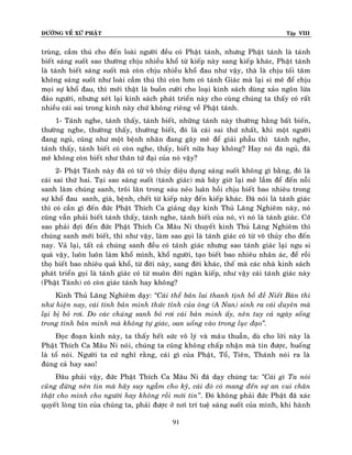 ÑÖÔØNG VEÀ XÖÙ PHAÄT

Tập VIII

truøng, caàm thuù cho ñeán loaøi ngöôøi ñeàu coù Phaät taùnh, nhöng Phaät taùnh laø taùnh
bieát saùng suoát sao thöôøng chòu nhieàu khoå töø kieáp naøy sang kieáp khaùc, Phaät taùnh
laø taùnh bieát saùng suoát maø coøn chòu nhieàu khoå ñau nhö vaäy, thaø laø chòu toái taêm
khoâng saùng suoát nhö loaøi caàm thuù thì coøn hôn coù taùnh Giaùc maø laïi si meâ ñeå chòu
moïi söï khoå ñau, thì môùi thaät laø buoàn cöôøi cho loaïi kinh saùch duøng xaûo ngoân löøa
ñaûo ngöôøi, nhöng xeùt laïi kinh saùch phaùt trieån naøy cho cuøng chuùng ta thaáy coù raát
nhieàu caùi sai trong kinh naøy chöù khoâng rieâng veà Phaät taùnh.
1- Taùnh nghe, taùnh thaáy, taùnh bieát, nhöõng taùnh naøy thöôøng haèng baát bieán,
thöôøng nghe, thöôøng thaáy, thöôøng bieát, ñoù laø caùi sai thöù nhaát, khi moät ngöôøi
ñang nguû, cuõng nhö moät beänh nhaân ñang gaây meâ ñeå giaûi phaãu thì taùnh nghe,
taùnh thaáy, taùnh bieát coù coøn nghe, thaáy, bieát nöõa hay khoâng? Hay noù ñaõ nguû, ñaõ
meâ khoâng coøn bieát nhö thaân töù ñaïi cuûa noù vaäy?
2- Phaät Taùnh naøy ñaõ coù töø voâ thuûy dieäu duïng saùng suoát khoâng gì baèng, ñoù laø
caùi sai thöù hai. Taïi sao saùng suoát (taùnh giaùc) maø baây giôø laïi meâ laàm ñeå ñeán noãi
sanh laøm chuùng sanh, troâi laên trong saùu neûo luaân hoài chòu bieát bao nhieâu trong
söï khoå ñau sanh, giaø, beänh, cheát töø kieáp naøy ñeán kieáp khaùc. Ñaõ noùi laø taùnh giaùc
thì coù caàn gì ñeán ñöùc Phaät Thích Ca giaûng daïy kinh Thuû Laêng Nghieâm naøy, noù
cuõng vaãn phaûi bieát taùnh thaáy, taùnh nghe, taùnh bieát cuûa noù, vì noù laø taùnh giaùc. Côù
sao phaûi ñôïi ñeán ñöùc Phaät Thích Ca Maâu Ni thuyeát kinh Thuû Laêng Nghieâm thì
chuùng sanh môùi bieát, thì nhö vaäy, laøm sao goïi laø taùnh giaùc coù töø voâ thuûy cho ñeán
nay. Vaû laïi, taát caû chuùng sanh ñeàu coù taùnh giaùc nhöng sao taùnh giaùc laïi ngu si
quaù vaäy, luoân luoân laøm khoå mình, khoå ngöôøi, taïo bieát bao nhieâu nhaân aùc, ñeå roài
thoï bieát bao nhieâu quaû khoå, töø ñôøi naøy, sang ñôøi khaùc, theá maø caùc nhaø kinh saùch
phaùt trieån goïi laø taùnh giaùc coù töø muoân ñôøi ngaøn kieáp, nhö vaäy caùi taùnh giaùc naøy
(Phaät Taùnh) coù coøn giaùc taùnh hay khoâng?
Kinh Thuû Laêng Nghieâm daïy: ‚Caùi theå baûn lai thanh tònh boà ñeà Nieát Baøn thì
nhö hieän nay, caùi tính baûn minh thöùc tænh cuûa oâng (A Nan) sinh ra caùi duyeân maø
laïi bò boû rôi. Do caùc chuùng sanh boû rôi caùi baûn minh aáy, neân tuy caû ngaøy soáng
trong tính baûn minh maø khoâng töï giaùc, oan uoång vaøo trong luïc ñaïo‛.
Ñoïc ñoaïn kinh naøy, ta thaáy heát söùc voâ lyù vaø maâu thuaãn, duø cho lôøi naøy laø
Phaät Thích Ca Maâu Ni noùi, chuùng ta cuõng khoâng chaáp nhaän maø tin ñöôïc, huoáng
laø toå noùi. Ngöôøi ta cöù nghó raèng, caùi gì cuûa Phaät, Toå, Tieân, Thaùnh noùi ra laø
ñuùng caû hay sao!
Ñaâu phaûi vaäy, ñöùc Phaät Thích Ca Maâu Ni ñaõ daïy chuùng ta: ‚Caùi gì Ta noùi
cuõng ñöøng neân tin maø haõy suy ngaãm cho kyõ, caùi ñoù coù mang ñeán söï an vui chaân
thaät cho mình cho ngöôøi hay khoâng roài môùi tin’’. Ñoù khoâng phaûi ñöùc Phaät ñaõ xaùc
quyeát loøng tin cuûa chuùng ta, phaûi ñöôïc ôû nôi trí tueä saùng suoát cuûa mình, khi haønh
91

 