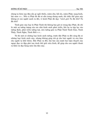 ÑÖÔØNG VEÀ XÖÙ PHAÄT

Tập VIII

chuùng ta hoâm nay ñaâu caàn gì ngoài thieàn, nieäm chuù, baét aán, nieäm Phaät, tuïng kinh,
baùi saùm v.v... Neáu vò Phaät ñoù ñaõ coù saün trong chuùng sanh, thì chaéc theá gian naøy
khoâng coù con ngöôøi sanh ra ñôøi, vì kinh Phaät ñaõ daïy: ‚caûnh giôùi Ta Baø khoå! Ta
Baø khoå!
Taùnh giaùc naøy hay laø Phaät Taùnh thì khoâng bao giôø coù trong ñaïo Phaätù, ñoù chæ
laø moät söï töôûng töôïng cuûa caùc nhaø kinh saùch phaùt trieån, khi hoï tu taäp laïc vaøo
töôûng ñònh, phaùt trieån töôûng tueä, neân töôûng giaûi ra Phaät Taùnh Taùnh Giaùc, Taùnh
Thaáy, Taùnh Nghe, Taùnh Bieát v.v...
Töø ñoù môùi coù nhöõng loaïi kinh saùch töôûng, tröôùc ñöùc Phaät ra ñôøi cuõng ñaõ coù
nhöõng loaïi kinh saùch naøy, nhöng khoâng giuùp ích gì cho loaøi ngöôøi vaø coøn laøm
cho ngöôøi ta khoå theâm. Ñöùc Phaät ra ñôøi, baøi baùc saùu möôi hai luaän thuyeát cuûa
ngoaïi ñaïo vaø ñaäp phaù tan taønh theá giôùi sieâu hình, ñeå giuùp cho con ngöôøi thoaùt
ra khoûi taø ñaïo baøng moân löøa ñaûo naøy .

95

 