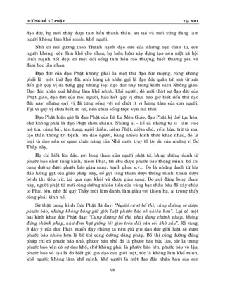 ÑÖÔØNG VEÀ XÖÙ PHAÄT

Tập VIII

ñaïo ñöùc, hoï môùi thaáy ñöôïc taâm hoàn thanh thaûn, an vui vaø môùi xöùng ñaùng laøm
ngöôøi khoâng laøm khoå mình, khoå ngöôøi.
Nhôø coù noi göông theo Thaùnh haïnh ñaïo ñöùc cuûa nhöõng baäc chaân tu, con
ngöôøi khoâng coøn laøm khoå cho nhau, hoï luoân luoân xaây döïng taïo neân moät xaõ hoäi
laønh maïnh, toát ñeïp, coù moät ñôøi soáng taâm hoàn cao thöôïng, bieát thöông yeâu vaø
ñuøm boïc laãn nhau.
Ñaïo ñöùc cuûa ñaïo Phaät khoâng phaûi laø moät thöù ñaïo ñöùc mieäng, cuõng khoâng
phaûi laø moät thöù ñaïo ñöùc anh huøng caù nhaân goïi laø ñaïo ñöùc quaân töû, maø töø xöa
ñeán giôø quyù vò ñaõ töøng gaëp nhöõng loaïi ñaïo ñöùc naøy trong kinh saùch Khoång giaùo.
Ñaïo ñöùc nhaân quaû khoâng laøm khoå mình, khoå ngöôøi, ñoù môùi thaät söï ñaïo ñöùc cuûa
Phaät giaùo, ñaïo ñöùc cuûa moïi ngöôøi, haàu heát quyù vò chöa bao giôø bieát ñeán thöù ñaïo
ñöùc naøy, nhöng quyù vò ñaõ töøng soáng vôùi noù chuùt ít vì löông taâm cuûa con ngöôøi.
Taïi vì quyù vò chöa bieát roõ noù, neân chöa soáng troïn veïn maø thoâi.
Ñaïo Phaät hieän giôø laø ñaïo Phaät cuûa Baø La Moân Giaùo, ñaïo Phaät bò theá tuïc hoùa,
chöù khoâng phaûi laø ñaïo Phaät chôn chaùnh. Nhöõng ai - keå caû nhöõng tu só laøm vieäc
meâ tín, cuùng baùi, taùn tuïng, ngoài thieàn, nieäm Phaät, nieäm chuù, yeám buøa, tröø taø ma,
taïo thaàn thoâng trò beänh, löøa ñaûo ngöôøi, baèng nhieàu hình thöùc khaùc nhau, ñoù laø
loaïi taø ñaïo neân cô quan chöùc naêng cuûa Nhaø nöôùc truy toá toäi aùc cuûa nhöõng vò Sö
Thaày naøy.
Hoï chæ bieát löøa ñaûo, gôïi loøng tham cuûa ngöôøi phaät töû, baèng nhöõng danh töø
phöôùc baùo nhö: tuïng kinh, nieäm Phaät, trì chuù ñöôïc phöôùc baùo thoâng minh; boá thí
cuùng döôøng ñöôïc phöôùc baùo giaøu sang, haïnh phuùc v.v... Ñoù laø nhöõng danh töø löøa
ñaûo löôøng gaït cuûa giaùo phaùp naøy, ñeå gôïi loøng tham ñöôïc thoâng minh, tham ñöôïc
beänh taät tieâu tröø, tai qua naïn khoûi vaø ñöôïc giaøu sang. Do gôïi ñuùng loøng tham
naøy, ngöôøi phaät töû môùi cuùng döôøng nhieàu tieàn cuûa vaøng baïc chaâu baùu ñeå xaây chuøa
to Phaät lôùn, nhôø ñoù quyù Thaày môùi laøm danh, laøm giaøu vôùi thieân haï, ai troâng thaáy
cuõng phaûi kính neå.
Söï thaät trong kinh Ñöùc Phaät ñaõ daïy: ‚Ngöôøi cö só boá thí, cuùng döôøng seõ ñöôïc
phöôùc baùo, nhöng khoâng baèng giöõ giôùi luaät phöôùc baùo seõ nhieàu hôn‛. Laïi coù moät
baøi kinh khaùc ñöùc Phaät daïy: ‚Cuùng döôøng boá thí, phaûi ñuùng chaùnh phaùp, khoâng
ñuùng chaùnh phaùp, nhö ñem haït gioáng toát gieo treân ñaát caèn coãi khoâ xaáu‛. Roõ raøng,
ôû ñaây yù cuûa ñöùc Phaät muoán daïy chuùng ta neân giöõ gìn ñaïo ñöùc giôùi luaät seõ ñöôïc
phöôùc baùo nhieàu hôn laø boá thí cuùng döôøng ñuùng phaùp. Boá thí cuùng döôøng ñuùng
phaùp chæ coù phöôùc baùo nhoû, phöôùc baùo nhoû ñoù laø phöôùc baùo höõu laäu, töùc laø trong
phöôùc baùo vaãn coù söï ñau khoå, chöù khoâng phaûi laø phöôùc baùo lôùn, phöôùc baùo voâ laäu,
phöôùc baùo voâ laäu laø do bieát giöõ gìn ñaïo ñöùc giôùi luaät, töùc laø khoâng laøm khoå mình,
khoå ngöôøi; khoâng laøm khoå mình, khoå ngöôøi laø moät ñaïo ñöùc nhaân baûn cuûa con
98

 