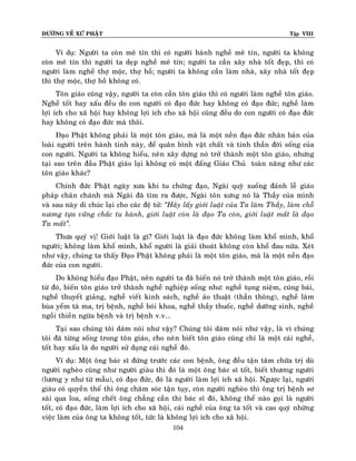 ÑÖÔØNG VEÀ XÖÙ PHAÄT

Tập VIII

Ví duï: Ngöôøi ta coøn meâ tín thì coù ngöôøi haønh ngheà meâ tín, ngöôøi ta khoâng
coøn meâ tín thì ngöôøi ta deïp ngheà meâ tín; ngöôøi ta caàn xaây nhaø toát ñeïp, thì coù
ngöôøi laøm ngheà thôï moäc, thôï hoà; ngöôøi ta khoâng caàn laøm nhaø, xaây nhaø toát ñeïp
thì thôï moäc, thôï hoà khoâng coù.
Toân giaùo cuõng vaäy, ngöôøi ta coøn caàn toân giaùo thì coù ngöôøi laøm ngheà toân giaùo.
Ngheà toát hay xaáu ñeàu do con ngöôøi coù ñaïo ñöùc hay khoâng coù ñaïo ñöùc; ngheà laøm
lôïi ích cho xaõ hoäi hay khoâng lôïi ích cho xaõ hoäi cuõng ñeàu do con ngöôøi coù ñaïo ñöùc
hay khoâng coù ñaïo ñöùc maø thoâi.
Ñaïo Phaät khoâng phaûi laø moät toân giaùo, maø laø moät neàn ñaïo ñöùc nhaân baûn cuûa
loaøi ngöôøi treân haønh tinh naøy, ñeå quaân bình vaät chaát vaø tinh thaàn ñôøi soáng cuûa
con ngöôøi. Ngöôøi ta khoâng hieåu, neân xaây döïng noù trôû thaønh moät toân giaùo, nhöng
taïi sao treân ñaàu Phaät giaùo laïi khoâng coù moät ñaáng Giaùo Chuû toaøn naêng nhö caùc
toân giaùo khaùc?
Chính ñöùc Phaät ngaøy xöa khi tu chöùng ñaïo, Ngaøi quyø xuoáng ñaûnh leã giaùo
phaùp chaân chaùnh maø Ngaøi ñaõ tìm ra ñöôïc, Ngaøi toân xöng noù laø Thaày cuûa mình
vaø sau naøy di chuùc laïi cho caùc ñeä töû: ‚Haõy laáy giôùi luaät cuûa Ta laøm Thaày, laøm choã
nöông töïa vöõng chaéc tu haønh, giôùi luaät coøn laø ñaïo Ta coøn, giôùi luaät maát laø ñaïo
Ta maát‛.
Thöa quyù vò! Giôùi luaät laø gì? Giôùi luaät laø ñaïo ñöùc khoâng laøm khoå mình, khoå
ngöôøi; khoâng laøm khoå mình, khoå ngöôøi laø giaûi thoaùt khoâng coøn khoå ñau nöõa. Xeùt
nhö vaäy, chuùng ta thaáy Ñaïo Phaät khoâng phaûi laø moät toân giaùo, maø laø moät neàn ñaïo
ñöùc cuûa con ngöôøi.
Do khoâng hieåu ñaïo Phaät, neân ngöôøi ta ñaõ bieán noù trôû thaønh moät toân giaùo, roài
töø ñoù, bieán toân giaùo trôû thaønh ngheà nghieäp soáng nhö: ngheà tuïng nieäm, cuùng baùi,
ngheà thuyeát giaûng, ngheà vieát kinh saùch, ngheà aûo thuaät (thaàn thoâng), ngheà laøm
buøa yeåm taø ma, trò beänh, ngheà boùi khoa, ngheà thaày thuoác, ngheà döôõng sinh, ngheà
ngoài thieàn ngöøa beänh vaø trò beänh v.v...
Taïi sao chuùng toâi daùm noùi nhö vaäy? Chuùng toâi daùm noùi nhö vaäy, laø vì chuùng
toâi ñaõ töøng soáng trong toân giaùo, cho neân bieát toân giaùo cuõng chæ laø moät caùi ngheà,
toát hay xaáu laø do ngöôøi söû duïng caùi ngheà ñoù.
Ví duï: Moät oâng baùc só ñöùng tröôùc caùc con beänh, oâng ñeàu taän taâm chöõa trò duø
ngöôøi ngheøo cuõng nhö ngöôøi giaøu thì ñoù laø moät oâng baùc só toát, bieát thöông ngöôøi
(löông y nhö töø maãu), coù ñaïo ñöùc, ñoù laø ngöôøi laøm lôïi ích xaõ hoäi. Ngöôïc laïi, ngöôøi
giaøu coù quyeàn theá thì oâng chaêm soùc taän tuïy, coøn ngöôøi ngheøo thì oâng trò beänh sô
saøi qua loa, soáng cheát oâng chaúng caàn thì baùc só ñoù, khoâng theå naøo goïi laø ngöôøi
toát, coù ñaïo ñöùc, laøm lôïi ích cho xaõ hoäi, caùi ngheà cuûa oâng ta toát vaø cao quyù nhöõng
vieäc laøm cuûa oâng ta khoâng toát, töùc laø khoâng lôïi ích cho xaõ hoäi.
104

 