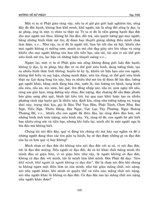 ÑÖÔØNG VEÀ XÖÙ PHAÄT

Tập VIII

Moät vò tu só Phaät giaùo cuõng vaäy, neáu tu só giöõ gìn giôùi luaät nghieâm tuùc, soáng
ñaày ñuû ñöùc haïnh, khoâng laøm khoå mình, khoå ngöôøi, töùc laø soáng ñôøi soáng ly duïc, ly
aùc phaùp, oâng laø moät vò chaân tu thaät söï. Vò tu só ñoù laø taám göông haïnh ñaïo ñöùc
cho moïi ngöôøi noi theo, khoâng heà löøa ñaûo, doái traù, xaûo quyeät löôøng gaït moïi ngöôøi,
baèng nhöõng hình thöùc meâ tín, dò ñoan hay thuyeát giaûng nhöõng ñieàu mình chöa
laøm ñöôïc, v.v... Nhö vaäy, tu só ñoù laø ngöôøi toát, laøm lôïi ích cho xaõ hoäi, khieán cho
moïi ngöôøi khoâng vì mieáng côm, manh aùo maø chaø ñaïp giaøy xeùo leân nhau vaø cuõng
khieán cho moïi ngöôøi khoâng coøn hao toán tieàn baïc, cuûa caûi, taøi saûn vì caùi theá giôùi
sieâu hình meâ tín, laïc haäu vaø nhöõng luaän thuyeát suoâng v.v...
Ngöôïc laïi, moät vò tu só Phaät giaùo maø soáng khoâng ñuùng giôùi luaät ñöùc haïnh,
khoâng ly duïc, ly aùc phaùp, baøy ñaët veõ ra theá giôùi sieâu hình, duøng töôûng thöùc, taïo
ra nhieàu hình thöùc linh thieâng, huyeàn bí kyø laï, khieán trí höõu haïn cuûa con ngöôøi,
khoâng theå hieåu vaø suy luaän, chöùng minh ñöôïc, neân tin raèng, coù theá giôùi sieâu hình
thaät söï. Lôïi duïng loøng tin naøy, baøy ra nhieàu thöù meâ tín dò ñoan ñeå löøa ñaûo, löôøng
gaït ngöôøi khaùc, baèng caùch duøng buøa chuù, nöôùc laõ, taøn höông trò beänh, tuïng kinh
caàu sieâu, caàu an, xin xaêm, boùi queû, leân ñoàng nhaäp xaùc, caàu cô, xem ngaøy toát xaáu,
cuùng sao giaûi haïn, cuùng döôøng xaây chuøa, ñuùc töôïng, ñuùc chuoâng ñeå caàu ñöôïc phöôùc
baùo giaøu sang phuù quyù, beänh taät tieâu tröø, tai qua naïn khoûi hoaëc taïo ra nhieàu
phöông caùch taäp luyeän goïi laø thieàn naøy, ñònh kia, cuõng nhö töôûng töôïng ra, traïng
thaùi naøy, traïng thaùi kia, goïi laø Baûn Theå Vaïn Höõu, Phaät Taùnh, Chôn Nhö, Ñaïi
Ngaõ, Tieåu Ngaõ, Thieân Ñaøng, Ñòa Nguïc, Cöïc Laïc Taây Phöông, Ngoïc Hoaøng
Thöôïng Ñeá, v.v... khieán cho con ngöôøi ñaõ ñieân ñaûo, laïi caøng ñieân ñaûo hôn, vôùi
nhöõng hình aûnh tröøu töôïng, sieâu hình naøy. Vaø, cuõng töø ñoù, con ngöôøi boû phí bieát
bao nhieâu coâng söùc vaø tieàn baïc, nhöng khi hieåu laïi, mình chæ laø moät ngöôøi ngu bò
löøa ñaûo maø khoâng bieát.
Chuùng toâi noùi ñeán ñaây, quyù vò ñöøng tin chuùng toâi maø haõy suy ngaãm vaø ñeå yù
nhöõng ngöôøi ñang theo caùc toân giaùo tu haønh, hoï seõ ñaït ñöôïc nhöõng gì vaø ñaïo ñöùc
cuûa hoï coù hôn quyù vò hay khoâng?
Mình chöa coù ñaïo ñöùc thì khoâng neân noùi ñaïo ñöùc vôùi ai caû, vì noùi ñaïo ñöùc,
töùc laø ñaïo ñöùc mieäng. Neáu ngöôøi coù ñaïo ñöùc, duø coù keû khaùc chöûi maéng mình thì
mình ñaâu coù giaän hôøn, vì coù giaän hôøn nhö vaäy, laø ngöôøi khoâng coù ñaïo ñöùc,
khoâng coù ñaïo ñöùc vôùi mình, töùc laø mình laøm khoå mình. Ñöùc Phaät ñaõ daïy: ‚laøm
khoå mình, khoå ngöôøi laø ngöôøi khoâng coù ñaïo ñöùc‛. Ñoù laø chöa noùi ñeán khi chuùng
ta khoâng ngaên moät ñieàu laøm aùc cuûa mình, nhö töùc giaän maéng chöûi, noùi naëng,
noùi nheï ngöôøi khaùc, khi mình coù quyeàn theá vaø tieàn cuûa; maéng chöûi noùi naëng,
noùi nheï ngöôøi khaùc laø khoâng coù ñaïo ñöùc. Coù ñaïo ñöùc sao laïi maéng chöûi noùi naëng
nheï ngöôøi khaùc ñöôïc?
105

 