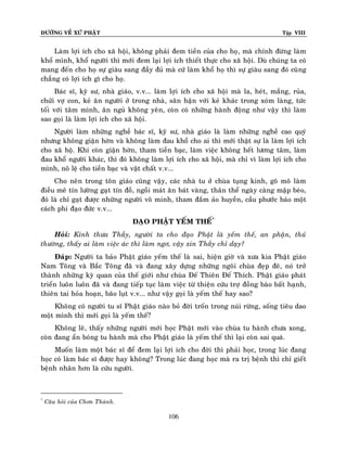 ÑÖÔØNG VEÀ XÖÙ PHAÄT

Tập VIII

Laøm lôïi ích cho xaõ hoäi, khoâng phaûi ñem tieàn cuûa cho hoï, maø chính ñöøng laøm
khoå mình, khoå ngöôøi thì môùi ñem laïi lôïi ích thieát thöïc cho xaõ hoäi. Duø chuùng ta coù
mang ñeán cho hoï söï giaøu sang ñaày ñuû maø cöù laøm khoå hoï thì söï giaøu sang ñoù cuõ ng
chaúng coù lôïi ích gì cho hoï.
Baùc só, kyõ sö, nhaø giaùo, v.v... laøm lôïi ích cho xaõ hoäi maø la, heùt, maéng, ruûa,
chöûi vôï con, keû aên ngöôøi ôû trong nhaø, saân haän vôùi keû khaùc trong xoùm laøng, töùc
toái vôùi taâm mình, aên nguû khoâng yeân, coøn coù nhöõng haønh ñoäng nhö vaäy thì laøm
sao goïi laø laøm lôïi ích cho xaõ hoäi.
Ngöôøi laøm nhöõng ngheà baùc só, kyõ sö, nhaø giaùo laø laøm nhöõng ngheà cao quyù
nhöng khoâng giaän hôøn vaø khoâng laøm ñau khoå cho ai thì môùi thaät söï laø laøm lôïi ích
cho xaõ hoä. Khi coøn giaän hôøn, tham tieàn baïc, laøm vieäc khoâng heát löông taâm, laøm
ñau khoå ngöôøi khaùc, thì ñoù khoâng laøm lôïi ích cho xaõ hoäi, maø chæ vì laøm lôïi ích cho
mình, noâ leä cho tieàn baïc vaø vaät chaát v.v...
Cho neân trong toân giaùo cuõng vaäy, caùc nhaø tu ôû chuøa tuïng kinh, goõ moõ laøm
ñieàu meâ tín löôøng gaït tín ñoà, ngoài maùt aên baùt vaøng, thaân theå ngaøy caøng maäp beùo,
ñoù laø chæ gaït ñöôïc nhöõng ngöôøi voâ minh, tham ñaém aûo huyeàn, caàu phöôùc baùo moät
caùch phi ñaïo ñöùc v.v...
ÑAÏO PHAÄT YEÁM THEÁ*
Hoûi: Kính thöa Thaày, ngöôøi ta cho ñaïo Phaät laø yeám theá, an phaän, thuû
thöôøng, thaáy ai laøm vieäc aùc thì laøm ngô, vaäy xin Thaày chæ daïy?
Ñaùp: Ngöôøi ta baûo Phaät giaùo yeám theá laø sai, hieän giôø vaø xöa kia Phaät giaùo
Nam Toâng vaø Baéc Toâng ñaõ vaø ñang xaây döïng nhöõng ngoâi chuøa ñeïp ñeõ, noù trôû
thaønh nhöõng kyø quan cuûa theá giôùi nhö chuøa Ñeá Thieân Ñeá Thích. Phaät giaùo phaùt
trieån luoân luoân ñaõ vaø ñang tieáp tuïc laøm vieäc töø thieän cöùu trôï ñoàng baøo baát haïnh,
thieân tai hoûa hoaïn, baõo luït v.v... nhö vaäy goïi laø yeám theá hay sao?
Khoâng coù ngöôøi tu só Phaät giaùo naøo boû ñôøi troán trong nuùi röøng, soáng tieâu dao
moät mình thì môùi goïi laø yeám theá?
Khoâng leõ, thaáy nhöõng ngöôøi môùi hoïc Phaät môùi vaøo chuøa tu haønh chöa xong,
coøn ñang aån boùng tu haønh maø cho Phaät giaùo laø yeám theá thì laïi coøn sai quaù.
Muoán laøm moät baùc só ñeå ñem laïi lôïi ích cho ñôøi thì phaûi hoïc, trong luùc ñang
hoïc coù laøm baùc só ñöôïc hay khoâng? Trong luùc ñang hoïc maø ra trò beänh thì chæ gieát
beänh nhaân hôn laø cöùu ngöôøi.

*

Caâu hoûi cuûa Chôn Thaønh.

106

 