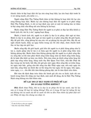 ÑÖÔØNG VEÀ XÖÙ PHAÄT

Tập VIII

thaønh; thaân töù ñaïi hoaïi dieät thì luïc caên cuõng hoaïi dieät, luïc caên hoaïi dieät tröôùc laø
vì noù moûng manh, yeáu meàm v.v...
Ngöôøi nhaäp Dieät Thoï Töôûng Ñònh thaân töù ñaïi khoâng bò hoaïi dieät thì luïc caên
cuõng khoâng hoaïi dieät. Muoán luïc caên khoâng hoaïi dieät thì ngöôøi tu só phaûi nhaäp
Dieät Thoï Töôûng Ñònh, vì chæ coù loaïi ñònh naøy môùi coù moät töø tröôøng baûo veä thaân
töù ñaïi cöùng chaéc nhö ñoàng saét neân khoâng bò hö hoaïi.
Muoán nhaäp Dieät Thoï Töôûng Ñònh thì ngöôøi tu só phaûi coù ñaïo löïc ñieàu khieån yù
haønh tònh chæ, töùc laø yù caên* ngöng hoaït ñoäng.
Muoán yù haønh tònh chæ, ngöôøi tu só phaûi ly duïc ly aùc phaùp , dieät ngaõ xaû taâm.
Muoán ly duïc ly aùc phaùp, dieät ngaõ xaõ taâm ngöôøi tu só phaûi soáng ñaày ñuû giôùi haïnh,
ñaày ñuû giôùi boån, soáng phoøng hoä saùu caên vôùi söï phoøng hoä cuûa giôùi boån, ñaày ñuû oai
nghi chaùnh haïnh, thaáy söï nguy hieåm trong caùc loãi nhoû nhaët, chôn chaùnh laõnh
thoï vaø hoïc taäp caùc giôùi hoïc.
Muoán soáng ñaày ñuû giôùi haïnh, giôùi boån thì ngöôøi tu só phaûi duøng phaùp nhö lyù
taùc yù, muoán phaùp nhö lyù taùc yù coù hieäu quaû thì ngöôøi tu só phaûi soáng thaân taâm
khoâng phoùng daät. Muoán thaân taâm khoâng phoùng daät thì ngöôøi tu só phaûi soáng ñoäc
cö, soáng ñoäc cö thì taâm phaûi thích soáng traàm laëng; taâm öa thích soáng traàm laëng,
ñoù laø böôùc ñaàu khôûi söï taâm vaøo thieàn. Neáu taâm chöa öa thích soáng traàm laëng thì
phaûi taäp soáng traàm laëng, baèng caùch thoï Baùt Quan Trai Giôùi, nhö ñöùc Phaät ñaõ
daïy trong caùc boä kinh, baét ñaàu chæ giöõ gìn moät ngaøy ñeâm soáng ñoäc cö traàm laëng,
aên ngaøy moät böõa gioáng nhö ñôøi soáng cuûa ñöùc Phaät ngaøy xöa, neáu moät ngaøy aên
moät böõa, soáng thaáy öa thích ñoäc cö thì taêng leân hai ngaøy roài ba ngaøy, boán ngaøy,
naêm ngaøy, v.v... cho ñeán khi taâm khoâng phoùng daät, töùc laø taâm ñònh treân thaân.
Khi taâm ñaõ ñònh ñöôïc treân thaân thì haønh giaû chæ coøn ra leänh, tònh chæ caùc
haønh trong thaân thì nhaäp caùc loaïi ñònh, moät caùch deã daøng, duø laø Dieät Thoï Töôûng
Ñònh cuõng khoâng coøn khoù khaên nöõa.
HYÛ LAÏC DO LY DUÏC SANH COÙ PHAÛI HYÛ LAÏC
DO 18 LOAÏI TÖÔÛNG KHOÂNG†?
Hoûi: Kính thöa Thaày, khi tu ly duïc ly aùc phaùp thì hyû laïc sanh, vaäy hyû laïc
naøy coù ôû trong 18 loaïi hyû töôûng khoâng? Neáu noù ôû trong 18 loaïi hyû töôûng thì taïi
sao khoâng cho noù sanh maø ñeå noù sanh roài khi tu ñeán Tam thieàn laïi phaûi dieät noù?
xin Thaày chæ daïy cho chuùng con ñöôïc roõ.

*
†

YÙ caên laø boä oùc cuûa con ngöôøi.
Caâu hoûi cuûa Chôn Thaønh.

109

 