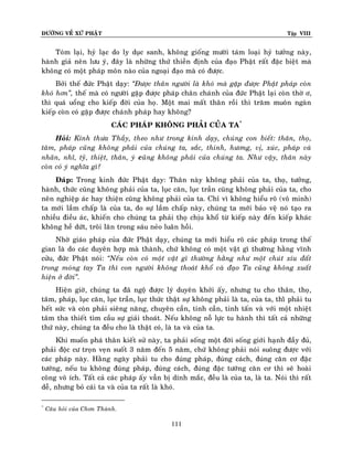 ÑÖÔØNG VEÀ XÖÙ PHAÄT

Tập VIII

Toùm laïi, hyû laïc do ly duïc sanh, khoâng gioáng möôøi taùm loaïi hyû töôûng naøy,
haønh giaû neân löu yù, ñaây laø nhöõng thöù thieàn ñònh cuûa ñaïo Phaät raát ñaëc bieät maø
khoâng coù moät phaùp moân naøo cuûa ngoaïi ñaïo maø coù ñöôïc.
Bôûi theá ñöùc Phaät daïy: ‚Ñöôïc thaân ngöôøi laø khoù maø gaëp ñöôïc Phaät phaùp coøn
khoù hôn‛, theá maø coù ngöôøi gaëp ñöôïc phaùp chaân chaùnh cuûa ñöùc Phaät laïi coøn thôø ô,
thì quaù uoång cho kieáp ñôøi cuûa hoï. Moät mai maát thaân roài thì traêm muoân ngaøn
kieáp coøn coù gaëp ñöôïc chaùnh phaùp hay khoâng?
CAÙC PHAÙP KHOÂNG PHAÛI CUÛA TA*
Hoûi: Kính thöa Thaày, theo nhö trong kinh daïy, chuùng con bieát: thaân, thoï,
taâm, phaùp cuõng khoâng phaûi cuûa chuùng ta, saéc, thinh, höông, vò, xuùc, phaùp vaø
nhaõn, nhó, tyõ, thieät, thaân, yù cuõng khoâng phaûi cuûa chuùng ta. Nhö vaäy, thaân naøy
coøn coù yù nghóa gì?
Ñaùp: Trong kinh ñöùc Phaät daïy: Thaân naøy khoâng phaûi cuûa ta, thoï, töôûng,
haønh, thöùc cuõng khoâng phaûi cuûa ta, luïc caên, luïc traàn cuõng khoâng phaûi cuûa ta, cho
neân nghieäp aùc hay thieän cuõng khoâng phaûi cuûa ta. Chæ vì khoâng hieåu roõ (voâ minh)
ta môùi laàm chaáp laø cuûa ta, do söï laàm chaáp naøy, chuùng ta môùi baûo veä noù taïo ra
nhieàu ñieàu aùc, khieán cho chuùng ta phaûi thoï chòu khoå töø kieáp naøy ñeán kieáp khaùc
khoâng heà döùt, troâi laên trong saùu neûo luaân hoài.
Nhôø giaùo phaùp cuûa ñöùc Phaät daïy, chuùng ta môùi hieåu roõ caùc phaùp trong theá
gian laø do caùc duyeân hôïp maø thaønh, chöù khoâng coù moät vaät gì thöôøng haèng vónh
cöûu, ñöùc Phaät noùi: ‚Neáu coøn coù moät vaät gì thöôøng haèng nhö moät chuùt xíu ñaát
trong moùng tay Ta thì con ngöôøi khoâng thoaùt khoå vaø ñaïo Ta cuõng khoâng xuaát
hieän ôû ñôøi‛.
Hieän giôø, chuùng ta ñaõ ngoä ñöôïc lyù duyeân khôûi aáy, nhöng tu cho thaân, thoï,
taâm, phaùp, luïc caên, luïc traàn, luïc thöùc thaät söï khoâng phaûi laø ta, cuûa ta, thìø phaûi tu
heát söùc vaø coøn phaûi sieâng naêng, chuyeân caàn, tinh caàn, tinh taán vaø vôùi moät nhieät
taâm tha thieát tìm caàu söï giaûi thoaùt. Neáu khoâng noã löïc tu haønh thì taát caû nhöõng
thöù naøy, chuùng ta ñeàu cho laø thaät coù, laø ta vaø cuûa ta.
Khi muoán phaù thaân kieát söû naøy, ta phaûi soáng moät ñôøi soáng giôùi haïnh ñaày ñuû,
phaûi ñoäc cö troïn veïn suoát 3 naêm ñeán 5 naêm, chöù khoâng phaûi noùi suoâng ñöôïc vôùi
caùc phaùp naøy. Haèng ngaøy phaûi tu cho ñuùng phaùp, ñuùng caùch, ñuùng caên cô ñaëc
töôùng, neáu tu khoâng ñuùng phaùp, ñuùng caùch, ñuùng ñaëc töôùng caên cô thì seõ hoaøi
coâng voâ ích. Taát caû caùc phaùp aáy vaãn bò dính maéc, ñeàu laø cuûa ta, laø ta. Noùi thì raát
deã, nhöng boû caùi ta vaø cuûa ta raát laø khoù.
*

Caâu hoûi cuûa Chôn Thaønh.

111

 