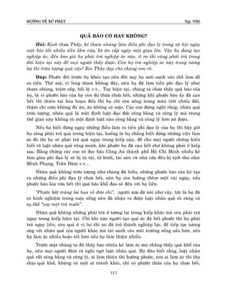 ÑÖÔØNG VEÀ XÖÙ PHAÄT

Tập VIII

QUAÛ BAÙO COÙ HAY KHOÂNG?
Hoûi: Kính thöa Thaày, keû tham nhuõng laøm ñieàu phi ñaïo lyù trong xaõ hoäi ngaøy
moät beùo toát nhieàu tieàn laém cuûa, keû aên caép ngaøy moät giaøu leân. Vaäy hoï ñang taïo
nghieäp aùc, ñeán bao giôø hoï phaûi traû nghieäp aùc naøy, ít ra thì cuõng phaûi traû trong
ñôøi hieän taïi naøy ñeå moïi ngöôøi thaáy ñöôïc. Coøn hoï traû nghieäp aùc naøy trong töông
lai thì tröøu töôïng quaù vaäy? Xin Thaày daïy cho chuùng con roõ.
Ñaùp: Phöôùc ñôøi tröôùc hoï kheùo taïo neân ñôøi nay hoï môùi sanh vaøo choã laøm deã
ra tieàn. Theá maø, vì loøng tham khoâng ñaùy, neân hoï ñaõ laøm tieàn phi ñaïo lyù nhö:
tham nhuõng, troäm caép, hoái loä v.v... Tuy hieän taïi, chuùng ta chöa thaáy quaû baùo cuûa
hoï, laø vì phöôùc baùo cuûa hoï coøn dö thöøa chöa heát, nhöng khi phöôùc baùo aáy ñaõ caïn
heát thì thieân tai hoûa hoaïn ñeán thì hoï chæ coøn soáng trong maøn trôøi chieáu ñaát,
thaäm chí côm khoâng ñuû aên, aùo khoâng coù maëc. Caùc con ñöøng nghó raèng, nhaân quaû
tröøu töôïng, nhaân quaû laø moät ñònh luaät ñaïo ñöùc coâng baèng vaø coâng lyù maø trong
theá gian naøy khoâng coù moät ñònh luaät naøo coâng baèng vaø coâng lyù hôn noù ñöôïc.
Neáu hoï bieát döøng ngay nhöõng ñieàu laøm ra tieàn phi ñaïo lyù cuûa hoï thì baây giôø
hoï cuõng phaûi traû quaû trong hieän taïi, huoáng laø hoï chaúng bieát döøng nhöõng vieäc laøm
aùc ñoù thì hoï seõ phaûi traû quaû ngay trong kieáp naøy, ñeå cho moïi ngöôøi chöùng kieán
bieát roõ luaät nhaân quaû coâng minh, khi phöôùc hoï ñaõ caïn heát chöù khoâng phaûi ôû kieáp
sau. Baèng chöùng caùc con coù ñoïc baùo Coâng An thaønh phoá Hoà Chí Minh nhieàu keû
laøm giaøu phi ñaïo lyù seõ bò tuø toäi, töû hình, taøi saûn vaø nhaø cöûa ñeàu bò tòch thu nhö:
Minh Phuïng, Traàn Ñaøm v.v...
Nhaân quaû khoâng tröøu töôïng nhö chuùng ñaõ hieåu, nhöõng phöôùc baùo cuûa keû taïo
ra nhöõng ñieàu phi ñaïo lyù chöa heát, neân hoï coøn höôûng theâm moät vaøi ngaøy, neáu
phöôùc baùo kia vöøa heát thì quaû baùo khoå ñau seõ ñeán vôùi hoï lieàn.
‚Phöôùc baát truøng lai hoïa voâ ñôn chí‛, ngöôøi xöa ñaõ noùi nhö vaäy, töùc laø hoï ñaõ
coù kinh nghieäm trong cuoäc soáng neân ñaõ nhaän ra ñöôïc luaät nhaân quaû roõ raøng vaø
cuï theå ‚vay moät traû möôøi‛.
Nhaân quaû khoâng nhöõng phaûi traû ôû töông lai trong kieáp khaùc maø coøn phaûi traû
ngay trong kieáp hieän taïi. Chæ khi naøo ngöôøi taïo quaû aùc ñaõ heát phöôùc thì hoï phaûi
traû ngay lieàn, coøn quaû ôû vò lai thì noù ñaõ trôû thaønh nghieäp löïc, ñeå tieáp tuïc töông
öng vôùi nhaân quaû cuûa ngöôøi khaùc maø taùi sanh vaøo moâi tröôøng soáng xaáu hôn, neáu
hoï laøm aùc nhieàu hoaëc toát hôn neáu hoï laøm thieän nhieàu.
Tröôùc maët chuùng ta ñaõ thaáy bao nhieâu keû laøm aùc maø chaúng thaáy quaû khoå cuûa
hoï, neân moïi ngöôøi ñaâm ra nghi ngôø luaät nhaân quaû. Hoï ñaâu bieát raèng, luaät nhaân
quaû raát coâng baèng vaø coâng lyù, ai laøm thieän thì höôûng phöôùc, coøn ai laøm aùc thì thoï
chòu quaû khoå, khoâng coù moät ai traùnh khoûi, chæ coù phöôùc thöøa cuûa hoï chöa heát,
113

 