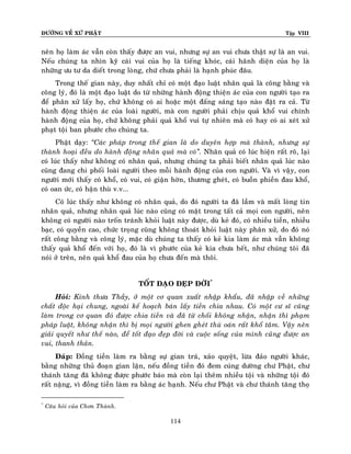 ÑÖÔØNG VEÀ XÖÙ PHAÄT

Tập VIII

neân hoï laøm aùc vaãn coøn thaáy ñöôïc an vui, nhöng söï an vui chöa thaät söï laø an vui.
Neáu chuùng ta nhìn kyõ caùi vui cuûa hoï laø tieáng khoùc, caùi haõnh dieän cuûa hoï laø
nhöõng öu tö da dieát trong loøng, chöù chöa phaûi laø haïnh phuùc ñaâu.
Trong theá gian naøy, duy nhaát chæ coù moät ñaïo luaät nhaân quaû laø coâng baèng vaø
coâng lyù, ñoù laø moät ñaïo luaät do töø nhöõng haønh ñoäng thieän aùc cuûa con ngöôøi taïo ra
ñeå phaân xöû laáy hoï, chöù khoâng coù ai hoaëc moät ñaáng saùng taïo naøo ñaët ra caû. Töø
haønh ñoäng thieän aùc cuûa loaøi ngöôøi, maø con ngöôøi phaûi chòu quaû khoå vui chính
haønh ñoäng cuûa hoï, chöù khoâng phaûi quaû khoå vui töï nhieân maø coù hay coù ai xeùt xöû
phaït toäi ban phöôùc cho chuùng ta.
Phaät daïy: ‚Caùc phaùp trong theá gian laø do duyeân hôïp maø thaønh, nhöng söï
thaønh hoaïi ñeàu do haønh ñoäng nhaân quaû maø coù‛. Nhaân quaû coù luùc hieän raát roõ, laïi
coù luùc thaáy nhö khoâng coù nhaân quaû, nhöng chuùng ta phaûi bieát nhaân quaû luùc naøo
cuõng ñang chi phoái loaøi ngöôøi theo moãi haønh ñoäng cuûa con ngöôøi. Vaø vì vaäy, con
ngöôøi môùi thaáy coù khoå, coù vui, coù giaän hôøn, thöông gheùt, coù buoàn phieàn ñau khoå,
coù oan öùc, coù haän thuø v.v...
Coù luùc thaáy nhö khoâng coù nhaân quaû, do ñoù ngöôøi ta ñaõ laàm vaø maát loøng tin
nhaân quaû, nhöng nhaân quaû luùc naøo cuõng coù maët trong taát caû moïi con ngöôøi, neân
khoâng coù ngöôøi naøo troán traùnh khoûi luaät naøy ñöôïc, duø keû ñoù, coù nhieàu tieàn, nhieàu
baïc, coù quyeàn cao, chöùc troïng cuõng khoâng thoaùt khoûi luaät naøy phaân xöû, do ñoù noù
raát coâng baèng vaø coâng lyù, maëc duø chuùng ta thaáy coù keû kia laøm aùc maø vaãn khoâng
thaáy quaû khoå ñeán vôùi hoï, ñoù laø vì phöôùc cuûa keû kia chöa heát, nhö chuùng toâi ñaõ
noùi ôû treân, neân quaû khoå ñau cuûa hoï chöa ñeán maø thoâi.
TOÁT ÑAÏO ÑEÏP ÑÔØI*
Hoûi: Kính thöa Thaày, ôû moät cô quan xuaát nhaäp khaåu, ñaõ nhaäp veà nhöõng
chaát ñoäc haïi chung, ngoaøi keá hoaïch baùn laáy tieàn chia nhau. Coù moät cö só cuõng
laøm trong cô quan ñoù ñöôïc chia tieàn vaø ñaõ töø choái khoâng nhaän, nhaän thì phaïm
phaùp luaät, khoâng nhaän thì bò moïi ngöôøi ghen gheùt thuø oaùn raát khoå taâm. Vaäy neân
giaûi quyeát nhö theá naøo, ñeå toát ñaïo ñeïp ñôøi vaø cuoäc soáng cuûa mình cuõng ñöôïc an
vui, thanh thaûn.
Ñaùp: Ñoàng tieàn laøm ra baèng söï gian traù, xaûo quyeät, löøa ñaûo ngöôøi khaùc,
baèng nhöõng thuû ñoaïn gian laän, neáu ñoàng tieàn ñoù ñem cuùng döôøng chö Phaät, chö
thaùnh taêng ñaõ khoâng ñöôïc phöôùc baùo maø coøn laïi theâm nhieàu toäi vaø nhöõng toäi ñoù
raát naëng, vì ñoàng tieàn laøm ra baèng aùc haïnh. Neáu chö Phaät vaø chö thaùnh taêng thoï
*

Caâu hoûi cuûa Chôn Thaønh.

114

 