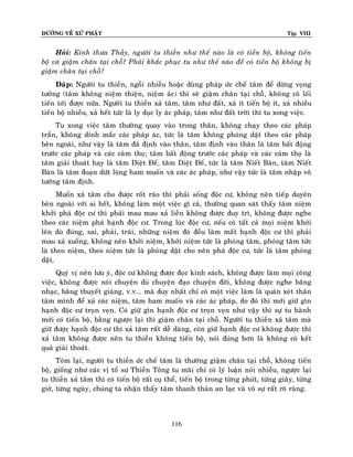 ÑÖÔØNG VEÀ XÖÙ PHAÄT

Tập VIII

Hoûi: Kính thöa Thaày, ngöôøi tu thieàn nhö theá naøo laø coù tieán boä, khoâng tieán
boä vaø giaäm chaân taïi choã? Phaûi khaéc phuïc tu nhö theá naøo ñeå coù tieán boä khoâng bò
giaäm chaân taïi choã?
Ñaùp: Ngöôøi tu thieàn, ngoài nhieàu hoaëc duøng phaùp öùc cheá taâm ñeå döøng voïng
töôûng (taâm khoâng nieäm thieän, nieäm aùc) thì seõ giaäm chaân taïi choã, khoâng coù loái
tieán tôùi ñöôïc nöõa. Ngöôøi tu thieàn xaû taâm, taâm nhö ñaát, xaû ít tieán boä ít, xaû nhieàu
tieán boä nhieàu, xaû heát töùc laø ly duïc ly aùc phaùp, taâm nhö ñaát trôøi thì tu xong vieäc.
Tu xong vieäc taâm thöôøng quay vaøo trong thaân, khoâng chaïy theo caùc phaùp
traàn, khoâng dính maéc caùc phaùp aùc, töùc laø taâm khoâng phoùng daät theo caùc phaùp
beân ngoaøi, nhö vaäy laø taâm ñaõ ñònh vaøo thaân, taâm ñònh vaøo thaân laø taâm baát ñoäng
tröôùc caùc phaùp vaø caùc caûm thoï; taâm baát ñoäng tröôùc caùc phaùp vaø caùc caûm thoï laø
taâm giaûi thoaùt hay laø taâm Dieät Ñeá, taâm Dieät Ñeá, töùc laø taâm Nieát Baøn, taâm Nieát
Baøn laø taâm ñoaïn döùt loøng ham muoán vaø caùc aùc phaùp, nhö vaäy töùc laø taâm nhaäp voâ
töôùng taâm ñònh.
Muoán xaû taâm cho ñöôïc roát raùo thì phaûi soáng ñoäc cö, khoâng neân tieáp duyeân
beân ngoaøi vôùi ai heát, khoâng laøm moät vieäc gì caû, thöôøng quan saùt thaáy taâm nieäm
khôûi phaù ñoäc cö thì phaûi mau mau xaû lieàn khoâng ñöôïc duy trì, khoâng ñöôïc nghe
theo caùc nieäm phaù haïnh ñoäc cö. Trong luùc ñoäc cö, neáu coù taát caû moïi nieäm khôûi
leân duø ñuùng, sai, phaûi, traùi, nhöõng nieäm ñoù ñeàu laøm maát haïnh ñoäc cö thì phaûi
mau xaû xuoáng, khoâng neân khôûi nieäm, khôûi nieäm töùc laø phoùng taâm, phoùng taâm töùc
laø theo nieäm, theo nieäm töùc laø phoùng daät cho neân phaù ñoäc cö, töùc laø taâm phoùng
daät.
Quyù vò neân löu yù, ñoäc cö khoâng ñöôïc ñoïc kinh saùch, khoâng ñöôïc laøm moïi coâng
vieäc, khoâng ñöôïc noùi chuyeän duø chuyeän ñaïo chuyeän ñôøi, khoâng ñöôïc nghe baêng
nhaïc, baêng thuyeát giaûng, v.v... maø duy nhaát chæ coù moät vieäc laøm laø quaùn xeùt thaân
taâm mình ñeå xaû caùc nieäm, taâm ham muoán vaø caùc aùc phaùp, do ñoù thì môùi giöõ gìn
haïnh ñoäc cö troïn veïn. Coù giöõ gìn haïnh ñoäc cö troïn veïn nhö vaäy thì söï tu haønh
môùi coù tieán boä, baèng ngöôïc laïi thì giaäm chaân taïi choã. Ngöôøi tu thieàn xaû taâm maø
giöõ ñöôïc haïnh ñoäc cö thì xaû taâm raát deã daøng, coøn giöõ haïnh ñoäc cö khoâng ñöôïc thì
xaû taâm khoâng ñöôïc neân tu thieàn khoâng tieán boä, noùi ñuùng hôn laø khoâng coù keát
quaû giaûi thoaùt.
Toùm laïi, ngöôøi tu thieàn öùc cheá taâm laø thöôøng giaäm chaân taïi choã, khoâng tieán
boä, gioáng nhö caùc vò toå sö Thieàn Toâng tu maõi chæ coù lyù luaän noùi nhieàu, ngöôïc laïi
tu thieàn xaû taâm thì coù tieán boä raát cuï theå, tieán boä trong töøng phuùt, töøng giaây, töøng
giôø, töøng ngaøy, chuùng ta nhaän thaáy taâm thanh thaûn an laïc vaø voâ söï raát roõ raøng.

116

 