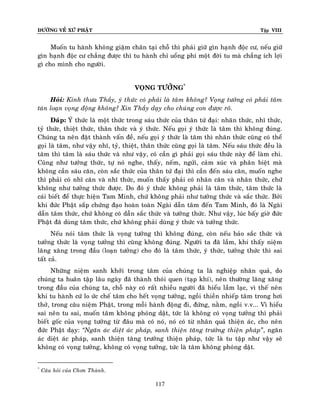 ÑÖÔØNG VEÀ XÖÙ PHAÄT

Tập VIII

Muoán tu haønh khoâng giaäm chaân taïi choã thì phaûi giöõ gìn haïnh ñoäc cö, neáu giöõ
gìn haïnh ñoäc cö chaúng ñöôïc thì tu haønh chæ uoång phí moät ñôøi tu maø chaúng ích lôïi
gì cho mình cho ngöôøi.
VOÏNG TÖÔÛNG*
Hoûi: Kính thöa Thaày, yù thöùc coù phaûi laø taâm khoâng? Voïng töôûng coù phaûi taâm
taùn loaïn voïng ñoäng khoâng? Xin Thaày daïy cho chuùng con ñöôïc roõ.
Ñaùp: YÙ thöùc laø moät thöùc trong saùu thöùc cuûa thaân töù ñaïi: nhaõn thöùc, nhó thöùc,
tyû thöùc, thieät thöùc, thaân thöùc vaø yù thöùc. Neáu goïi yù thöùc laø taâm thì khoâng ñuùng.
Chuùng ta neân ñaët thaønh vaán ñeà, neáu goïi yù thöùc laø taâm thì nhaõn thöùc cuõng coù theå
goïi laø taâm, nhö vaäy nhó, tyû, thieät, thaân thöùc cuõng goïi laø taâm. Neáu saùu thöùc ñeàu laø
taâm thì taâm laø saùu thöùc vaø nhö vaäy, coù caàn gì phaûi goïi saùu thöùc naøy ñeå laøm chi.
Cuõng nhö töôûng thöùc, töï noù nghe, thaáy, neám, ngöûi, caûm xuùc vaø phaân bieät maø
khoâng caàn saùu caên, coøn saéc thöùc cuûa thaân töù ñaïi thì caàn ñeán saùu caên, muoán nghe
thì phaûi coù nhó caên vaø nhó thöùc, muoán thaáy phaûi coù nhaõn caên vaø nhaõn thöùc, chöù
khoâng nhö töôûng thöùc ñöôïc. Do ñoù yù thöùc khoâng phaûi laø taâm thöùc, taâm thöùc laø
caùi bieát ñeå thöïc hieän Tam Minh, chöù khoâng phaûi nhö töôûng thöùc vaø saéc thöùc. Bôûi
khi ñöùc Phaät saép chöùng ñaïo hoaøn toaøn Ngaøi daãn taâm ñeán Tam Minh, ñoù laø Ngaøi
daãn taâm thöùc, chöù khoâng coù daãn saéc thöùc vaø töôûng thöùc. Nhö vaäy, luùc baáy giôø ñöùc
Phaät ñaõ duøng taâm thöùc, chöù khoâng phaûi duøng yù thöùc vaø töôûng thöùc.
Neáu noùi taâm thöùc laø voïng töôûng thì khoâng ñuùng, coøn neáu baûo saéc thöùc vaø
töôûng thöùc laø voïng töôûng thì cuõng khoâng ñuùng. Ngöôøi ta ñaõ laàm, khi thaáy nieäm
laêng xaêng trong ñaàu (loaïn töôûng) cho ñoù laø taâm thöùc, yù thöùc, töôûng thöùc thì sai
taát caû.
Nhöõng nieäm sanh khôûi trong taâm cuûa chuùng ta laø nghieäp nhaân quaû, do
chuùng ta huaân taäp laâu ngaøy ñaõ thaønh thoùi quen (taïp khí), neân thöôøng laêng xaêng
trong ñaàu cuûa chuùng ta, choã naøy coù raát nhieàu ngöôøi ñaõ hieåu laàm laïc, vì theá neân
khi tu haønh cöù lo öùc cheá taâm cho heát voïng töôûng, ngoài thieàn nhieáp taâm trong hôi
thôû, trong caâu nieäm Phaät, trong moãi haønh ñoäng ñi, ñöùng, naèm, ngoài v.v... Vì hieåu
sai neân tu sai, muoán taâm khoâng phoùng daät, töùc laø khoâng coù voïng töôûng thì phaûi
bieát goác cuûa voïng töôûng töø ñaâu maø coù noù, noù coù töø nhaân quaû thieän aùc, cho neân
ñöùc Phaät daïy: ‚Ngaên aùc dieät aùc phaùp, sanh thieän taêng tröôûng thieän phaùp‛, ngaên
aùc dieät aùc phaùp, sanh thieän taêng tröôûng thieän phaùp, töùc laø tu taäp nhö vaäy seõ
khoâng coù voïng töôûng, khoâng coù voïng töôûng, töùc laø taâm khoâng phoùng daät.
*

Caâu hoûi cuûa Chôn Thaønh.

117

 