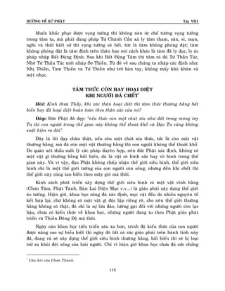 ÑÖÔØNG VEÀ XÖÙ PHAÄT

Tập VIII

Muoán khaéc phuïc ñöôïc voïng töôûng thì khoâng neân öùc cheá töôùng voïng töôûng
trong taâm ta, maø phaûi duøng phaùp Töù Chaùnh Caàn xaû ly taâm tham, saân, si, maïn,
nghi vaø thaát kieát söû thì voïng töôûng seõ heát, töùc laø taâm khoâng phoùng daät; taâm
khoâng phoùng daät laø taâm ñònh treân thaân hay noùi caùch khaùc laø taâm ñaõ ly duïc, ly aùc
phaùp nhaäp Baát Ñoäng Ñònh. Sau khi Baát Ñoäng Taâm thì taâm coù ñuû Töù Thaàn Tuùc,
Nhôø Töù Thaàn Tuùc môùi nhaäp Sô Thieàn. Töø ñoù veà sau chuùng ta nhaäp caùc ñònh nhö:
Nhò Thieàn, Tam Thieàn vaø Töù Thieàn nhö trôû baøn tay, khoâng maáy khoù khaên vaø
meät nhoïc.
TAÂM THÖÙC COØN HAY HOAÏI DIEÄT
KHI NGÖÔØI ÑAÕ CHEÁT*
Hoûi: Kính thöa Thaày, khi xaùc thaân hoaïi dieät thì taâm thöùc thöôøng haèng baát
bieán hay ñaõ hoaïi dieät hoaøn toaøn theo thaân xaùc cuûa noù?
Ñaùp: Ñöùc Phaät ñaõ daïy: ‚neáu thöùc coøn moät chuùt xíu nhö ñaát trong moùng tay
Ta thì con ngöôøi trong theá gian naøy khoâng theå thoaùt khoå vaø Ñaïo Ta cuõng khoâng
xuaát hieän ra ñôøi‛.
Ñaây laø lôøi daïy chaân thaät, neáu coøn moät chuùt xíu thöùc, töùc laø coøn moät vaät
thöôøng haèng, maø ñaõ coøn moät vaät thöôøng haèng thì con ngöôøi khoâng theå thoaùt khoå.
Do quaùn xeùt thaáu suoát lyù caùc phaùp duyeân hôïp, neân ñöùc Phaät xaùc ñònh, khoâng coù
moät vaät gì thöôøng haèng baát bieán, duø laø vaät coù hình saéc hay voâ hình trong theá
gian naøy. Vaø vì vaäy, ñaïo Phaät khoâng chaáp nhaän theá giôùi sieâu hình, theá giôùi sieâu
hình chæ laø moät theá giôùi töôûng cuûa con ngöôøi coøn soáng, nhöng ñeán khi cheát thì
theá giôùi naøy cuõng tan bieán theo maây gioù maø thoâi.
Kinh saùch phaùt trieån xaây döïng theá giôùi sieâu hình coù moät vaät vónh haèng
(Chôn Taâm, Phaät Taùnh, Baûn Lai Dieän Muïc v.v...) laø giaùo phaùi xaây döïng theá giôùi
aûo töôûng. Hieän giôø, khoa hoïc cuõng ñaõ xaùc ñònh, moïi vaät ñeàu do nhieàu nguyeân toá
keát hôïp laïi, chöù khoâng coù moät vaät gì ñoäc laäp rieâng reõ, cho neân theá giôùi thöôøng
haèng khoâng coù thaät, ñoù chæ laø söï löøa ñaûo, löôøng gaït ñoái vôùi nhöõng ngöôøi coøn laïc
haäu, chöa coù kieán thöùc veà khoa hoïc, nhöõng ngöôøi ñang tu theo Phaät giaùo phaùt
trieån vaø Thieàn Ñoâng Ñoä maø thoâi.
Ngaøy naøo khoa hoïc tieán trieån saâu xa hôn, trình ñoä kieán thöùc cuûa con ngöôøi
ñöôïc naâng cao söï hieåu bieát thì ngaøy ñoù taát caû caùc giaùo phaùi treân haønh tinh naøy
ñaõ, ñang vaø seõ xaây döïng theá giôùi sieâu hình thöôøng haèng, baát bieán thì seõ bò loaïi
tröø ra khoûi ñôøi soáng cuûa loaøi ngöôøi. Chæ vì hieän giôø khoa hoïc chöa ñuû söùc chöùng
*

Caâu hoûi cuûa Chôn Thaønh.

118

 