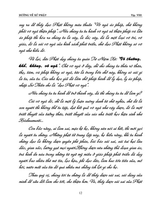 ÑÖÔØNG VEÀ XÖÙ PHAÄT

Tập VIII

suy ra ñeå thaáy ñaïo Phaät khoâng maâu thuaãn “Voâ ngaõ aùc phaùp, chöù khoâng
phaûi voâ ngaõ thieän phaùp”. Neáu chuùng ta tu haønh voâ ngaõ caû thieän phaùp vaø laãn
aùc phaùp thì hoùa ra chuùng ta laø caây, laø ñaù; caây, ñaù laø moät loaïi voâ tri, voâ
giaùc, ñoù laø caùi voâ ngaõ cuûa kinh saùch phaùt trieån, chöù ñaïo Phaät khoâng coù voâ
ngaõ nhö kieåu ñoù.
Vaû laïi, ñöùc Phaät daïy chuùng ta quaùn Töù Nieäm Xöù: “Voâ thöôøng,
khoå, khoâng, voâ ngaõ”. Chöõ voâ ngaõ ôû ñaây, chæ cho chuùng ta thaáu roõ thaân,
thoï,ï taâm, vaø phaùp khoâng coù ngaõ, töùc laø trong boán choã naøy, khoâng coù caùi gì
laø ta, cuûa ta. Caùc nhaø hoïc giaû ñaõ laàm choã phaùp haønh ñeå ly duïc, ly aùc phaùp,
nhaäp Sô Thieàn cho laø “ñaïo Phaät voâ ngaõ”.
Neáu chuùng ta tu haønh ñeå trôû thaønh caây, ñaù thì chuùng ta tu ñeå laøm gì?
Caùi voâ ngaõ ñoù, chæ laø moät lyù luaän suoâng danh töø chöõ nghóa, chöù ñaõ laø
con ngöôøi thì khoâng theå tu taäp, ñaït keát quaû voâ ngaõ nhö vaäy ñöôïc, ñoù laø moät
trieát thuyeát cuûa töôûng thöùc, trieát thuyeát cuûa caùc nhaø trieát hoïc hieän sinh nhö
Krishnamurti...
Coøn baûo raèng, ai laøm sai, maëc keä hoï, khoâng neân noùi ai heát, thì môùi goïi
laø ngöôøi tu chöùng. Nhöõng phaät töû trung laäp naøy, hoï hieåu raèng, khi tu haønh
chöùng ñaïo laø khoâng ñöôïc quyeàn pheâ phaùn, baøi baùc caùi sai, caùi tai haïi löøa
ñaûo, gian xaûo, löôøng gaït moïi ngöôøi.Khoâng ñöôïc neâu nhöõng thuû ñoaïn gian aùc,
traù hình aån naùu trong nhöõng töø ngöõ myõ mieàu ôû giaùo phaùp phaùt trieån ñaõ daïy
ngöôøi bao nhieâu thöù meâ tín, laïc haäu, phi ñaïo ñöùc, laøm hao toán tieàn cuûa, moà
hoâi, nöôùc maét cuûa tín ñoà quaù nhieàu maø chaúng ích lôïi gì cho hoï.
Thöa quyù vò, chuùng toâi tu chöùng laø ñeå thaáy ñöôïc caùi sai, caùi ñuùng cuûa
mình ñeå söûa ñoåi laøm cho toát, cho thieän hôn. Vaø, thaáy ñöôïc caùi sai cuûa Phaät
12

 