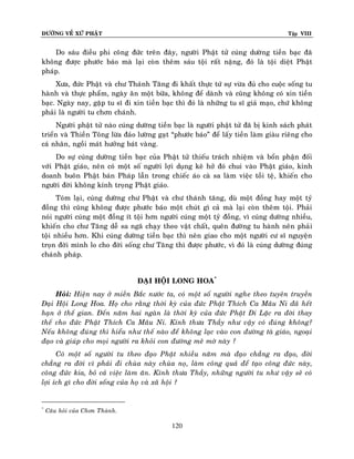 ÑÖÔØNG VEÀ XÖÙ PHAÄT

Tập VIII

Do saùu ñieàu phi coâng ñöùc treân ñaây, ngöôøi Phaät töû cuùng döôøng tieàn baïc ñaõ
khoâng ñöôïc phöôùc baùo maø laïi coøn theâm saùu toäi raát naëng, ñoù laø toäi dieät Phaät
phaùp.
Xöa, ñöùc Phaät vaø chö Thaùnh Taêng ñi khaát thöïc töù söï vöøa ñuû cho cuoäc soáng tu
haønh vaø thöïc phaåm, ngaøy aên moät böõa, khoâng ñeå daønh vaø cuõng khoâng coù xin tieàn
baïc. Ngaøy nay, gaëp tu só ñi xin tieàn baïc thì ñoù laø nhöõng tu só giaû maïo, chöù khoâng
phaûi laø ngöôøi tu chôn chaùnh.
Ngöôøi phaät töû naøo cuùng döôøng tieàn baïc laø ngöôøi phaät töû ñaõ bò kinh saùch phaùt
trieån vaø Thieàn Toâng löøa ñaûo löôøng gaït “phöôùc baùo” ñeå laáy tieàn laøm giaøu rieâng cho
caù nhaân, ngoài maùt höôûng baùt vaøng.
Do söï cuùng döôøng tieàn baïc cuûa Phaät töû thieáu traùch nhieäm vaø boån phaän ñoái
vôùi Phaät giaùo, neân coù moät soá ngöôøi lôïi duïng keõ hôû ñoù chui vaøo Phaät giaùo, kinh
doanh buoân Phaät baùn Phaùp laãn trong chieác aùo caø sa laøm vieäc toài teä, khieán cho
ngöôøi ñôøi khoâng kính troïng Phaät giaùo.
Toùm laïi, cuùng döôøng chö Phaät vaø chö thaùnh taêng, duø moät ñoàng hay moät tyû
ñoàng thì cuõng khoâng ñöôïc phöôùc baùo moät chuùt gì caû maø laïi coøn theâm toäi. Phaûi
noùi ngöôøi cuùng moät ñoàng ít toäi hôn ngöôøi cuùng moät tyû ñoàng, vì cuùng döôøng nhieàu,
khieán cho chö Taêng deã sa ngaõ chaïy theo vaät chaát, queân ñöôøng tu haønh neân phaû i
toäi nhieàu hôn. Khi cuùng döôøng tieàn baïc thì neân giao cho moät ngöôøi cö só nguyeän
troïn ñôøi mình lo cho ñôøi soáng chö Taêng thì ñöôïc phöôùc, vì ñoù laø cuùng döôøng ñuùng
chaùnh phaùp.
ÑAÏI HOÄI LONG HOA*
Hoûi: Hieän nay ôû mieàn Baéc nöôùc ta, coù moät soá ngöôøi nghe theo tuyeân truyeàn
Ñaïi Hoäi Long Hoa. Hoï cho raèng thôøi kyø cuûa ñöùc Phaät Thích Ca Maâu Ni ñaõ heát
haïn ôû theá gian. Ñeán naêm hai ngaøn laø thôøi kyø cuûa ñöùc Phaät Di Laëc ra ñôøi thay
theá cho ñöùc Phaät Thích Ca Maâu Ni. Kính thöa Thaày nhö vaäy coù ñuùng khoâng?
Neáu khoâng ñuùng thì hieåu nhö theá naøo ñeå khoâng laïc vaøo con ñöôøng taø giaùo, ngoaïi
ñaïo vaø giuùp cho moïi ngöôøi ra khoûi con ñöôøng meâ môø naøy ?
Coù moät soá ngöôøi tu theo ñaïo Phaät nhieàu naêm maø ñaïo chaúng ra ñaïo, ñôøi
chaúng ra ñôøi vì phaûi ñi chuøa naøy chuøa noï, laøm coâng quaû ñeå taïo coâng ñöùc naøy,
coâng ñöùc kia, boû caû vieäc laøm aên. Kính thöa Thaày, nhöõng ngöôøi tu nhö vaäy seõ coù
lôïi ích gì cho ñôøi soáng cuûa hoï vaø xaõ hoäi ?

*

Caâu hoûi cuûa Chôn Thaønh.

120

 
