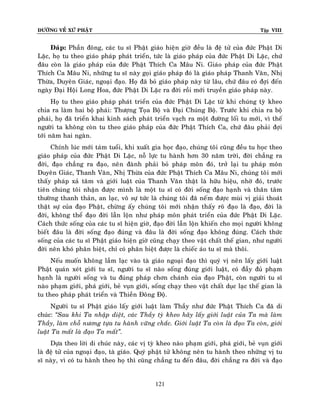 ÑÖÔØNG VEÀ XÖÙ PHAÄT

Tập VIII

Ñaùp: Phaàn ñoâng, caùc tu só Phaät giaùo hieän giôø ñeàu laø ñeä töû cuûa ñöùc Phaät Di
Laëc, hoï tu theo giaùo phaùp phaùt trieån, töùc laø giaùo phaùp cuûa ñöùc Phaät Di Laëc, chöù
ñaâu coøn laø giaùo phaùp cuûa ñöùc Phaät Thích Ca Maâu Ni. Giaùo phaùp cuûa ñöùc Phaät
Thích Ca Maâu Ni, nhöõng tu só naøy goïi giaùo phaùp ñoù laø giaùo phaùp Thanh Vaên, Nhò
Thöøa, Duyeân Giaùc, ngoaïi ñaïo. Hoï ñaõ boû giaùo phaùp naøy töø laâu, chöù ñaâu coù ñôïi ñeán
ngaøy Ñaïi Hoäi Long Hoa, ñöùc Phaät Di Laëc ra ñôøi roài môùi truyeàn giaùo phaùp naøy.
Hoï tu theo giaùo phaùp phaùt trieån cuûa ñöùc Phaät Di Laëc töø khi chuùng tyø kheo
chia ra laøm hai boä phaùi: Thöôïng Toïa Boä vaø Ñaïi Chuùng Boä. Tröôùc khi chia ra boä
phaùi, hoï ñaõ trieån khai kinh saùch phaùt trieån vaïch ra moät ñöôøng loái tu môùi, vì theá
ngöôøi ta khoâng coøn tu theo giaùo phaùp cuûa ñöùc Phaät Thích Ca, chöù ñaâu phaûi ñôïi
tôùi naêm hai ngaøn.
Chính luùc môùi taùm tuoåi, khi xuaát gia hoïc ñaïo, chuùng toâi cuõng ñeàu tu hoïc theo
giaùo phaùp cuûa ñöùc Phaät Di Laëc, noã löïc tu haønh hôn 30 naêm trôøi, ñôøi chaúng ra
ñôøi, ñaïo chaúng ra ñaïo, neân ñaønh phaûi boû phaùp moân ñoù, trôû laïi tu phaùp moân
Duyeân Giaùc, Thanh Vaên, Nhò Thöøa cuûa ñöùc Phaät Thích Ca Maâu Ni, chuùng toâ i môùi
thaáy phaùp xaû taâm vaø giôùi luaät cuûa Thanh Vaên thaät laø höõu hieäu, nhôø ñoù, tröôùc
tieân chuùng toâi nhaän ñöôïc mình laø moät tu só coù ñôøi soáng ñaïo haïnh vaø thaân taâm
thöôøng thanh thaûn, an laïc, voâ söï töùc laø chuùng toâi ñaõ neá m ñöôïc muøi vò giaûi thoaùt
thaät söï cuûa ñaïo Phaät, chöøng aáy chuùng toâi môùi nhaän thaáy roõ ñaïo laø ñaïo, ñôøi laø
ñôøi, khoâng theå ñaïo ñôøi laãn loän nhö phaùp moân phaùt trieån cuûa ñöùc Phaät Di Laëc.
Caùch thöùc soáng cuûa caùc tu só hieän giôø, ñaïo ñôøi laãn loän khieán cho moïi ngöôøi khoâng
bieát ñaâu laø ñôøi soáng ñaïo ñuùng vaø ñaâu laø ñôøi soáng ñaïo khoâng ñuùng. Caùch thöùc
soáng cuûa caùc tu só Phaät giaùo hieän giôø cuõng chaïy theo vaät chaát theá gian, nhö ngöôøi
ñôøi neân khoù phaân bieät, chæ coù phaân bieät ñöôïc laø chieác aùo tu só maø thoâi.
Neáu muoán khoâng laàm laïc vaøo taø giaùo ngoaïi ñaïo thì quyù vò neân laáy giôùi luaät
Phaät quaùn xeùt giôùi tu só, ngöôøi tu só naøo soáng ñuùng giôùi luaät, coù ñaày ñuû phaïm
haïnh laø ngöôøi soáng vaø tu ñuùng phaùp chôn chaùnh cuûa ñaïo Phaät, coøn ngöôøi tu só
naøo phaïm giôùi, phaù giôùi, beû vuïn giôùi, soáng chaïy theo vaät chaát duïc laïc theá gian laø
tu theo phaùp phaùt trieån vaø Thieàn Ñoâng Ñoä.
Ngöôøi tu só Phaät giaùo laáy giôùi luaät laøm Thaày nhö ñöùc Phaät Thích Ca ñaõ di
chuùc: ‚Sau khi Ta nhaäp dieät, caùc Thaày tyø kheo haõy laáy giôùi luaät cuûa Ta maø laøm
Thaày, laøm choã nöông töïa tu haønh vöõng chaéc. Giôùi luaät Ta coøn laø ñaïo Ta coøn, giôùi
luaät Ta maát laø ñaïo Ta maát‛.
Döïa theo lôøi di chuùc naøy, caùc vò tyø kheo naøo phaïm giôùi, phaù giôùi, beû vuïn giôùi
laø ñeä töû cuûa ngoaïi ñaïo, taø giaùo. Quyù phaät töû khoâng neân tu haønh theo nhöõng vò tu
só naøy, vì coù tu haønh theo hoï thì cuõng chaúng tu ñeán ñaâu, ñôøi chaúng ra ñôøi vaø ñaïo

121

 