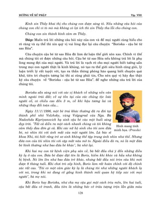 ÑÖÔØNG VEÀ XÖÙ PHAÄT

Tập VIII

Kính xin Thaày khai thò cho chuùng con ñöôïc saùng toû. Neáu nhöõng caâu hoûi cuûa
chuùng con chæ vì toø moø maø khoâng coù lôïi ích thì xin Thaày tha loãi cho chuùng con.
Chuùng con xin thaønh kính caûm ôn Thaày.
Ñaùp: Muoán traû lôøi nhöõng caâu hoûi naøy cuûa con vaø ñeå moïi ngöôøi cuøng hieåu cho
roõ raøng vaø cuï theå thì xin quyù vò vui loøng ñoïc laïi caâu chuyeän “Boriska - caäu beù töø
sao Hoûa”.
Caâu chuyeän caäu beù töø sao Hoûa ñaõ laøm dö luaän theá giôùi xoân xao. Chính vì theá
maø chuùng toâi coù ñöôïc nhöõng caâu hoûi. Caäu beù töø sao Hoûa neáu khoâng traû lôøi laø phuï
loøng mong ñôïi cuûa moïi ngöôøi. Vaø traû lôøi laø vaïch roõ cho moïi ngöôøi bieát töôûng uaån
trong moïi con ngöôøi thaät laø kinh khuûng, noù taïo ra theá giôùi sieâu hình cuõng gioûi, lyù
luaän trieát lyù raát tuyeät vôøi, taïo ra thaàn thoâng phoùng haøo quang bieát chuyeän quaù
khöù, tieân tri chuyeän töông lai thì ai cuõng phaûi tin, Cho neân quyù vò haõy ñoïc thaät
kyõ caâu chuyeän veà “Boriska - caäu beù töø sao Hoûa”. ñeå nghe nhöõng caâu traû lôøi cuûa
chuùng toâi.
Boriska saün saøng noùi vôùi caùc vò khaùch veà nhöõng neàn vaên
minh ngoaøi traùi ñaát; veà söï toàn taïi cuûa caùc chuûng toäc loaøi
ngöôøi coå, coù chieàu cao ñeán 3 m, veà khí haäu töông lai vaø
nhöõng thay ñoåi toaøn caàu...
Ngaøy 11/1/1996, moät beù trai khaùc thöôøng ñaõ ra ñôøi taïi
thaønh phoá nhoû Volzhsky, vuøng Volgograd cuûa Nga. Baø
Nadezhda Kipriyanovich haï sinh caäu beù vaøo moät buoåi saùng
ñeïp trôøi. "Taát caû dieãn ra moät caùch nhanh choùng vaø toâi khoâng
Hình mang tính
caûm thaáy ñau ñôùn gì caû. Khi caùc nöõ hoä sinh cho toâi xem ñöùa
minh hoïa. (Pravda)
beù, noù nhìn toâi vôùi aùnh maét cuûa moät ngöôøi lôùn. Laø baùc só
khoa Nhi, toâi bieát raèng treû sô sinh khoâng theå taäp trung aùnh nhìn nhö theá. Nhöng
ñöùa con cuûa toâi nhìn toâi vôùi caëp maét naâu môû to. Ngoaøi ñieàu ñoù ra, noù laø moät ñöùa
beù bình thöôøng nhö bao ñöùa beù khaùc", baø nhôù laïi.
Khi hai meï con töø beänh vieän phuï saûn veà, baø baét ñaàu chuù yù ñeán nhöõng ñieàu
kyø laï ôû caäu con. Ñöùa beù ñöôïc ñaët teân laø Boris, hieám khi khoùc vaø haàu nhö khoâng
bò beänh. Noù lôùn leân nhö bao ñöùa treû khaùc, nhöng baét ñaàu noùi troøn caâu khi môùi
ñöôïc 8 thaùng tuoåi. Khi chôi troø xeáp hình, Boris laøm raát hoaøn chænh vôùi ñoä chính
xaùc raát cao. "Toâi coù moät caûm giaùc kyø laï laø chuùng toâi nhö nhöõng ngöôøi khaùch laï
vôùi noù, trong khi noù ñang coá gaéng hình thaønh moái quan heä tieáp xuùc vôùi moïi
ngöôøi", baø meï noùi.
Khi Boris hay Boriska, nhö cha meï caäu goïi moät caùch trìu meán, leân hai tuoåi,
caäu baét ñaàu veõ tranh, ñaàu tieân laø nhöõng böùc veõ tröøu töôïng troän laãn giöõa maøu
128

 