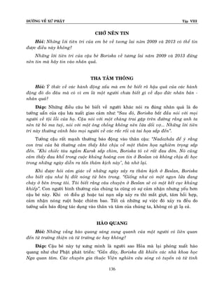 ÑÖÔØNG VEÀ XÖÙ PHAÄT

Tập VIII

CHÔÙ NEÂN TIN
Hoûi: Những lời tieân tri cuûa em beù veà tương lai năm 2009 vaø 2013 coù theå tin
ñöôïc ñieàu naøy khoâng?
Nhöõng lôøi tieân tri cuûa caäu beù Boriska veà töông lai naêm 2009 vaø 2013 ñöøng
neân tin maø haõy tin vaøo nhaân quaû.
THA TAÂM THOÂNG
Hoûi: YÙ thöùc veà caùc haønh ñoäng xaáu maø em beù bieát roõ haäu quaû cuûa caùc haønh
ñoäng ñoù do ñaâu maø coù vì em laø moät ngöôøi chöa bieát gì veà ñaïo ñöùc nhaân baûn nhaân quaû?
Ñaùp: Nhöõng ñieàu caâu beù bieát veà ngöôøi khaùc noùi ra ñuùng nhaân quaû laø do
töôûng uaån cuûa caäu löu xuaát giao caûm nhö: “Sau ñoù, Boriska baét ñaàu noùi vôùi moïi
ngöôøi veà toäi loãi cuûa hoï. Caäu noùi vôùi moät chaøng trai gaëp treân ñöôøng raèng anh ta
neân töø boû ma tuyù, noùi vôùi moät oâng choàng khoâng neân löøa doái vôï... Nhöõng lôøi tieân
tri naøy thöôøng caûnh baùo moïi ngöôøi veà caùc raéc roái vaø tai hoïa saép ñeán‛.
Töôûng caäâu raát maïnh thöôøng baùo ñoäng vaøo thaân caäu: ‚Nadezhda ñeå yù raèng
con trai cuûa baø thöôøng caûm thaáy khoù chòu veà moät thaûm hoïa nghieâm troïng saép
ñeán. "Khi chieác taøu ngaàm Kursk saép chìm, Boriska toû veû raát ñau ñôùn. Noù cuõng
caûm thaáy ñau khoå trong cuoäc khuûng hoaûng con tin ôû Beslan vaø khoâng chòu ñi hoïc
trong nhöõng ngaøy dieãn ra taán thaûm kòch naøy", baø nhôù laïi.
Khi ñöôïc hoûi caûm giaùc veà nhöõng ngaøy xaûy ra thaûm kòch ôû Beslan, Boriska
cho bieát caäu nhö bò ñoát noùng töø beân trong. ‚Gioáng nhö coù moät ngoïn löûa ñang
chaùy ôû beân trong toâi. Toâi bieát raèng caâu chuyeän ôû Beslan seõ coù moät keát cuïc khuûng
khieáp‛. Con ngöôøi bình thöôøng cuûa chuùng ta cuõng coù söï caûm nhaän nhöng yeáu hôn
caäu beù naøy. Khi coù ñieàu gì hoaëc tai naïn saép xaûy ra thì maét giöït, taâm hoài hôïp,
caûm nhaän noùng ruoät hoaëc chieâm bao. Taát caû nhöõng söï vieäc ñoù xaûy ra ñeàu do
töôûng uaån baùo ñoäng taùc duïng vaøo thaân vaø taâm cuûa chuùng ta, khoâng coù gì laï caû.
HAØO QUANG
Hoûi: Nhöõng vaàng haøo quang saùng xung quanh cuûa moät ngöôøi coù lieân quan
ñeán töø tröôøng thieän vaø töø tröôøng aùc hay khoâng?
Ñaùp: Caäu beù naøy töï xöng mình laø ngöôøi sao Hoûa maø laïi phoùng xuaát haøo
quang nhö chö Phaät phaùt trieån: ‚Gaàn ñaây, Boriska ñaõ khieán caùc nhaø khoa hoïc
Nga quan taâm. Caùc chuyeân gia thuoäc Vieän nghieân cöùu soùng voâ tuyeán vaø töø tính
136

 
