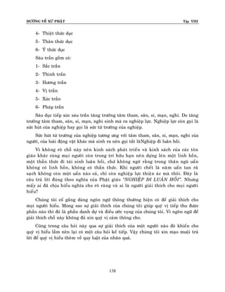 ÑÖÔØNG VEÀ XÖÙ PHAÄT

Tập VIII

4- Thieät thöùc duïc
5- Thaân thöùc duïc
6- YÙ thöùc duïc
Saùu traàn goàm coù:
1- Saéc traàn
2- Thinh traàn
3- Höông traàn
4- Vò traàn
5- Xuùc traàn
6- Phaùp traàn
Saùu duïc tieáp xuùc saùu traàn taêng tröôûng taâm tham, saân, si, maïn, nghi. Do taêng
tröôûng taâm tham, saân, si, maïn, nghi sinh maø ra nghieäp löïc. Nghieäp löïc coøn goïi laø
söùc huùt cuûa nghieäp hay goïi laø söùc töø tröôøng cuûa nghieäp.
Söùc huùt töø tröôøng cuûa nghieäp töông öng vôùi taâm tham, saân, si, maïn, nghi cuûa
ngöôøi, cuûa loaøi ñoäng vaät khaùc maø sinh ra neân goïi taét laøøNghieäp ñi luaân hoài.
Vì khoâng roõ choã naøy neân kinh saùch phaùt trieån vaø kinh saùch cuûa caùc toân
giaùo khaùc cuøng moïi ngöôøi coøn trong trí höõu haïn neân döïng leân moät linh hoàn,
moät thaàn thöùc ñi taùi sinh luaân hoài, chöù khoâng ngôø raèng trong thaân nguõ uaån
khoâng coù linh hoàn, khoâng coù thaàn thöùc. Khi ngöôøi cheát laø naêm uaån tan raõ
saïch khoâng coøn moät uaån naøo caû, chæ coøn nghieäp löïc thieän aùc maø thoâi. Ñaây laø
caâu traû lôøi ñuùng theo nghóa cuûa Phaät giaùo ‚NGHIEÄP ÑI LUAÂN HOÀI‛. Nhöng
maáy ai ñaõ chòu hieåu nghóa cho roõ raøng vaø ai laø ngöôøi giaûi thích cho moïi ngöôøi
hieåu?
Chuùng toâi coá gaéng duøng ngoân ngöõ thoâng thöôøng hieän coù ñeå giaûi thích cho
moïi ngöôøi hieåu. Mong sao söï giaûi thích cuûa chuùng toâi giuùp quyù vò tieáp thu ñöôïc
phaàn naøo thì ñoù laø phaàn danh döï vaø ñieàu öôùc voïng cuûa chuùng toâi. Vì ngoân ngöõ ñeå
giaûi thích choã naøy khoâng ñuû xin quyù vò caûm thoâng cho.
Cuõng trong caâu hoûi naøy qua söï giaûi thích cuûa moät ngöôøi naø o ñoù khieán cho
quyù vò hieåu laàm neân laïi coù moät caâu hoûi keá tieáp. Vaäy chuùng toâi xin maïo muoäi traû
lôøi ñeå quyù vò hieåu theâm veà quy luaät cuûa nhaân quaû.

138

 